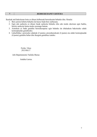 7 BERRESKURAPEN SISTEMA
Ikasleak atal bakoitzean lortu ez dituen helburuak berreskuratu beharko ditu. Honela:
1. Bere jarrera hobetu beharko du hauxe bada bere zailtasuna.
2. Egin edo aurkeztu ez dituen lanak aurkeztu beharko ditu edo modu okerrean egin baditu,
berriro aurkeztu baina modu zuzenago batean.
3. Azterketa ez badu gainditu berreskurapena egin beharko du ebaluaketa bakoitzeko eduki
kontzeptualak gainditzeko.
4. Laburbilduz: jarrerazko edukiak (2 puntu), prozedurazkoak (4 puntu) eta eduki kontzeptualak
(4 puntu) gainditu behar ditu ikasgaia gainditua izateko.
Fecha / Data
2013/06/17
Jefe Departamento/ Saileko Burua:
Andeka Larrea.
7
 