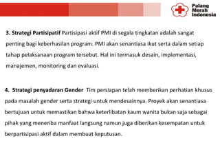 3. Strategi Partisipatif Partisipasi aktif PMI di segala tingkatan adalah sangat
penting bagi keberhasilan program. PMI akan senantiasa ikut serta dalam setiap
tahap pelaksanaan program tersebut. Hal ini termasuk desain, implementasi,
manajemen, monitoring dan evaluasi.
4. Strategi penyadaran Gender Tim persiapan telah memberikan perhatian khusus
pada masalah gender serta strategi untuk mendesainnya. Proyek akan senantiasa
bertujuan untuk memastikan bahwa keterlibatan kaum wanita bukan saja sebagai
pihak yang meneriba manfaat langsung namun juga diberikan kesempatan untuk
berpartisipasi aktif dalam membuat keputusan.
 