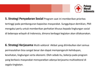 5. Strategi Penyadaran Sosial Program saat ini memberikan prioritas
tertinggi pada pembangunan kapasitas masyarakat. Sungguhpun demikian, PMI
mengakui perlu untuk memberikan perhatian khusus kepada lingkungan sosial
di beberapa wilayah di Indonesia, dimana berbagai kegiatan akan dilaksanakan.
6. Strategi Kerjasama Multi-sektoral Akibat yang ditimbulkan dari semua
permasalahan bisa sangat besar dan dapat mempengaruhi kehidupan,
kesehatan, lingkungan serta ekonomi. Oleh sebab itu, bekerja pada program
yang berbasis masyarakat mensyaratkan adanya kerjasama multisektoral di
segala tingkatan.
 