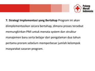 7. Strategi Implementasi yang Bertahap Program ini akan
diimplementasikan secara bertahap, dimana proses tersebut
memungkinkan PMI untuk menata system dan struktur
manajemen baru serta belajar dari pengalaman dua tahun
pertama proram sebelum memperbesar jumlah kelompok
masyarakat sasaran program.
 