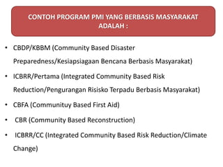 • CBDP/KBBM (Community Based Disaster
Preparedness/Kesiapsiagaan Bencana Berbasis Masyarakat)
• ICBRR/Pertama (Integrated Community Based Risk
Reduction/Pengurangan Risisko Terpadu Berbasis Masyarakat)
• CBFA (Communituy Based First Aid)
• CBR (Community Based Reconstruction)
• ICBRR/CC (Integrated Community Based Risk Reduction/Climate
Change)
CONTOH PROGRAM PMI YANG BERBASIS MASYARAKAT
ADALAH :
 