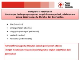 Prinsip Dasar Penyuluhan
Untuk dapat berlangsungnya proses penyuluhan dengan baik, ada beberapa
prinsip dasar yang perlu diketahui dan diperhatikan:
 Niat (intention)
 Minat-perhatian (attention)
 Tanggapan-pandangan (perception)
 Ingatan (retention)
 Peranserta (participational)
Hal terakhir yang perlu dilakukan setelah penyuluhan adalah :
dengan melakukan evaluasi untuk mengetahui tingkat keberhsilan dari
penyuluhan
 