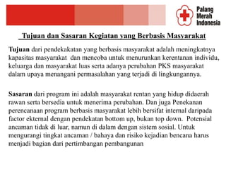 Tujuan dan Sasaran Kegiatan yang Berbasis Masyarakat
Tujuan dari pendekakatan yang berbasis masyarakat adalah meningkatnya
kapasitas masyarakat dan mencoba untuk menurunkan kerentanan individu,
keluarga dan masyarakat luas serta adanya perubahan PKS masyarakat
dalam upaya menangani permasalahan yang terjadi di lingkungannya.
Sasaran dari program ini adalah masyarakat rentan yang hidup didaerah
rawan serta bersedia untuk menerima perubahan. Dan juga Penekanan
perencanaan program berbasis masyarakat lebih bersifat internal daripada
factor ekternal dengan pendekatan bottom up, bukan top down. Potensial
ancaman tidak di luar, namun di dalam dengan sistem sosial. Untuk
mengurangi tingkat ancaman / bahaya dan risiko kejadian bencana harus
menjadi bagian dari pertimbangan pembangunan
 
