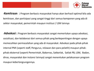 -Kemitraan : Program berbasis masyarakat hanya akan berhasil optimal bila ada
kemitraan, dan partisipasi yang sangat tinggi dari semua komponen yang ada di
sektor masyarakat, pemerintah maupun institusi / LSM lainnya
-Advokasi : Program berbasis masyarakat sangat memerlukan upaya advokasi,
sosialisasi, dan kolaborasi dari semua pihak yang berkepentingan dengan upaya
memecahkan permasalahan yang ada di masyarakat. Advokasi pada pihak-pihak
internal PMI (seperti staff, Pengurus, relawan dan para pelatih) maupun pihak-
pihak eksternal (seperti Pemerintah, Bakornas, Satkorlak, Satlak PB, LSM, Badan,
dinas, masyarakat dan instansi lainnya) sangat menentukan pelaksanaan program
maupun keberlangsungannya.
 
