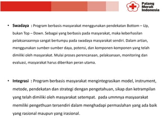 • Swadaya : Program berbasis masyarakat menggunakan pendekatan Bottom – Up,
bukan Top – Down. Sebagai yang berbasis pada masyarakat, maka keberhasilan
pelaksanaannya sangat bertumpu pada swadaya masyarakat sendiri. Dalam artian,
menggunakan sumber-sumber daya, potensi, dan komponen-komponen yang telah
dimiliki oleh masyarakat. Mulai proses perencanaan, pelaksanaan, monitoring dan
evaluasi, masyarakat harus diberikan peran utama.
• Integrasi : Program berbasis masyarakat mengintegrasikan model, instrument,
metode, pendekatan dan strategi dengan pengetahuan, sikap dan ketrampilan
yang telah dimiliki oleh masyarakat setempat. pada ummnya masyaarakat
memiliki pengethuan tersendiri dalam menghadapi permaslahan yang ada baik
yang rasional maupun yang irasional.
 