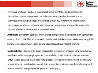 • Aksi nyata : Program berbasis masyarakat mengarahkan keinginan dan komitment
semua pihak, baik PMI, masyarakat dan Pemerintah ke dalam aksi nyata yang lebih
kongkret sesuai dengan tugas dan tanggungjawabnya masing-masing.
• Terfokus :Program berbasis masyarakat harus menfokus pada pemenuhan
kebutuhan utama masyarakat , serta benar-benar memberikan solusi atas
permasalahan yang dihadapi masyarakat. Untuk itu, Program ini memerlukan
pemrograman sistem, prosedur dan pedoman operasional serta pelibatan penuh
masyarakat secara fisik, mental dan emosional.
• Sustainabilitas : Program berbasis masyarakat merupakan program yang tidak hanya
menfokus kebutuhan jangka pendek, namun lebih dari itu harus pula berorientasi
untuk jangka panjang. Hasil-hasil yang dicapai serta semua elemen yang mendukung
seperti strategi, pendekatan, model, instrument dan metode yang digunakan harus di
institusionalkan dari generasi ke generasi berikutnya,
 