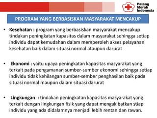 PROGRAM YANG BERBASISKAN MASYARAKAT MENCAKUP
• Kesehatan : program yang berbasiskan masyarakat mencakup
tindakan peningkatan kapasitas dalam masyarakat sehingga setiap
individu dapat kemudahan dalam memperoleh akses pelayanan
kesehatan baik dalam situasi normal ataupun darurat
• Ekonomi : yaitu upaya peningkatan kapasitas masyarakat yang
terkait pada pengamanan sumber-sumber ekonomi sehingga setiap
individu tidak kehilangan sumber-sember penghasilan baik pada
situasi normal maupun dalam situasi darurat
• Lingkungan : tindakan peningkatan kapasitas masyarakat yang
terkait dengan lingkungan fisik yang dapat mengakibatkan stiap
individu yang ada didalamnya menjadi lebih rentan dan rawan.
 