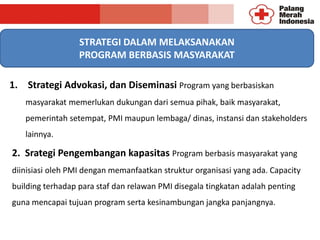 1. Strategi Advokasi, dan Diseminasi Program yang berbasiskan
masyarakat memerlukan dukungan dari semua pihak, baik masyarakat,
pemerintah setempat, PMI maupun lembaga/ dinas, instansi dan stakeholders
lainnya.
STRATEGI DALAM MELAKSANAKAN
PROGRAM BERBASIS MASYARAKAT
2. Srategi Pengembangan kapasitas Program berbasis masyarakat yang
diinisiasi oleh PMI dengan memanfaatkan struktur organisasi yang ada. Capacity
building terhadap para staf dan relawan PMI disegala tingkatan adalah penting
guna mencapai tujuan program serta kesinambungan jangka panjangnya.
 