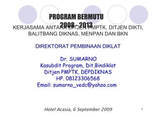 KERJASAMA ANTARA DITJEN PMPTK, DITJEN DIKTI, BALITBANG  DIKNAS , MENPAN DAN BKN DIREKTORAT PEMBINAAN DIKLAT Dr. SUMARNO Kasubdit Program, Dit.Bindiklat Ditjen PMPTK, DEPDIKNAS HP. 08123306568 Email: sumarno_vedc@yahoo.com   Hotel Acasia ,  6 September 2009 PROGRAM BERMUTU 2008 - 2013 