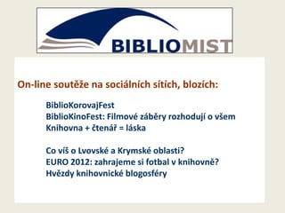 On-line soutěže na sociálních sítích, blozích:
BiblioKorovajFest
BiblioKinoFest: Filmové záběry rozhodují o všem
Knihovna + čtenář = láska
Co víš o Lvovské a Krymské oblasti?
EURO 2012: zahrajeme si fotbal v knihovně?
Hvězdy knihovnické blogosféry

 