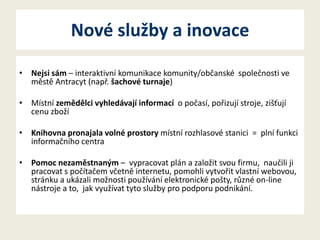 Nové služby a inovace
• Nejsi sám – interaktivní komunikace komunity/občanské společnosti ve
městě Antracyt (např. šachové turnaje)
• Místní zemědělci vyhledávají informací o počasí, pořizují stroje, zišťují
cenu zboží
• Knihovna pronajala volné prostory místní rozhlasové stanici = plní funkci
informačního centra
• Pomoc nezaměstnaným – vypracovat plán a založit svou firmu, naučili ji
pracovat s počítačem včetně internetu, pomohli vytvořit vlastní webovou,
stránku a ukázali možnosti používání elektronické pošty, různé on-line
nástroje a to, jak využívat tyto služby pro podporu podnikání.

 