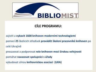 CÍLE PROGRAMU:
zajistit a vybavit 1600 knihoven moderními technologiemi

pomocí 25 školicích středisek provádět školení pracovníků knihoven po
celé Ukrajině
prosazovat a podporovat role knihoven mezi širokou veřejnosti

pomáhat navazovat spolupráci s úřady
vybudovat silnou knihovnickou asociaci (UKA)

 