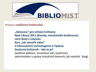 Podpora vzdělávání knihovníků :
„Advocacy“ pro veřejné knihovny
Next Library 2011 (Dansko, mezinárodní konference)
Letní školy v Lotyšsku
Kurz „Jak vytvořit video“
S informačními technologiemi si Tykáme
Současný knihovník – kdo to je?
(webové aplikace, vizualizace dat, systémový
administrátor a správa virtuálních komunit, jak vytvářet blog)

 