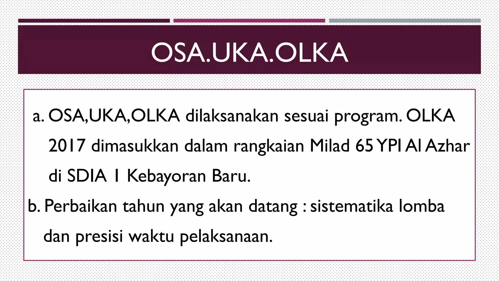 OSA.UKA.OLKA
a. OSA,UKA,OLKA dilaksanakan sesuai program. OLKA
2017 dimasukkan dalam rangkaian Milad 65YPI Al Azhar
di SDIA 1 Kebayoran Baru.
b. Perbaikan tahun yang akan datang : sistematika lomba
dan presisi waktu pelaksanaan.
 