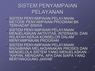 SISTEM PENYAMPAIAN
PELAYANAN
SISTEM PENYAMPAIAN PELAYANAN:
METODE PENYAMPAIAN PROGRAM BK
TERHADAP SISWA
SISTEM PENYAMPAIAN PELAYANAN:
MENJELASKAN AKTIVITAS, INTERAKSI, DAN
WILAYAH KERJA KONSELOR DALAM
MENYAMPAIKAN PROGRAM
SISTEM PENYAMPAIAN PELAYANAN:
BAGAIMANA MELAKSANAKAN PROSES DAN
MENGELOLA SISTEM YANG MENJELASKAN
“KAPAN, MENGAPA, APA DAN SIAPA YANG
BERTANGGUNG JAWAB”

 