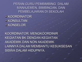 PERAN GURU PEMBIMBING DALAM
MANAJEMEN, BIMBINGAN, DAN
PEMBELAJARAN DI SEKOLAH
KOORDINATOR
KONSULTAN
KONSELOR
KOORDINATOR: MENGKOORDINIR
KEGIATAN BK DENGAN KEGIATAN
AKADEMIK DAN NON AKADEMIK
LAINNYA DALAM MEMBANTU KESUKSESAN
SISWA DALAM HIDUPNYA.

 