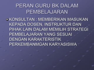 PERAN GURU BK DALAM
PEMBELAJARAN
KONSULTAN : MEMBERIKAN MASUKAN
KEPADA DOSEN, INSTRUKTUR DAN
PIHAK LAIN DALAM MEMILIH STRATEGI
PEMBELAJARAN YANG SESUAI
DENGAN KARAKTERISTIK
PERKEMBANMGAN KARYASISWA

 