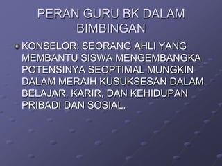 PERAN GURU BK DALAM
BIMBINGAN
KONSELOR: SEORANG AHLI YANG
MEMBANTU SISWA MENGEMBANGKA
POTENSINYA SEOPTIMAL MUNGKIN
DALAM MERAIH KUSUKSESAN DALAM
BELAJAR, KARIR, DAN KEHIDUPAN
PRIBADI DAN SOSIAL.

 