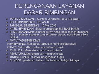 PERENCANAAN LAYANAN
DASAR BIMBINGAN
TOPIK BIMBINGAN : (Contoh: Landasan Hidup Religius)
KELAS BIMBINGAN : KELAS 10
TANGGAL BIMBINGAN : 15 Mei 2008
HASIL BIMBINGAN: Siswa mempelajari hal ihwal ibadah
PEMBUKAAN: Memfokuskan siswa pada topik, menghubungkan
topik dengan sesuatu yang diketahui siswa, mendorong siswa
terlibat.
AKTIVITAS BIMBINGAN
PEMBIMBING: Membahas topik dan memfasilitasi siswa
SISWA: Aktif terlibat dalam pembahasan topik
EVALUASI: Memeriksa pemahaman siswa
PENUTUP: Merangkum dan memberi tugas
TINDAK LANJUT: Siswa mengerjakan tugas
SUMBER: peralatan, bahan, dan bantuan belajar lainnya.

 