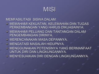 MISI
MEMFASILITASI SISWA DALAM:
MEMAHAMI KEKUATAN, KELEMAHAN DAN TUGAS
PERKEMBANGAN YANG HARUS DIKUASAINYA.
MEMAHAMI PELUANG DAN TANTANGAN DALAM
PENGEMBANGAN DIRINYA.
MERENCANAKAN MASA DEPANNYA.
MENGATASI MASALAH HIDUPNYA.
MENGGUNAKAN POTENSINYA YANG BERMANFAAT
UNTUK DIRI DAN LINGKUNGANNYA.
MENYESUAIKAN DIRI DENGAN LINGKUNGANNYA.

 