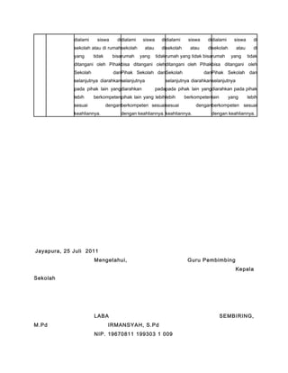 dialami siswa di
sekolah atau di rumah
yang tidak bisa
ditangani oleh Pihak
Sekolah dan
selanjutnya diarahkan
pada pihak lain yang
lebih berkompeten
sesuai dengan
keahliannya.
dialami siswa di
sekolah atau di
rumah yang tidak
bisa ditangani oleh
Pihak Sekolah dan
selanjutnya
diarahkan pada
pihak lain yang lebih
berkompeten sesuai
dengan keahliannya.
dialami siswa di
sekolah atau di
rumah yang tidak bisa
ditangani oleh Pihak
Sekolah dan
selanjutnya diarahkan
pada pihak lain yang
lebih berkompeten
sesuai dengan
keahliannya.
dialami siswa di
sekolah atau di
rumah yang tidak
bisa ditangani oleh
Pihak Sekolah dan
selanjutnya
diarahkan pada pihak
lain yang lebih
berkompeten sesuai
dengan keahliannya.
Jayapura, 25 Juli 2011
Mengetahui, Guru Pembimbing
Kepala
Sekolah
LABA SEMBIRING,
M.Pd IRMANSYAH, S.Pd
NIP. 19670811 199303 1 009
 