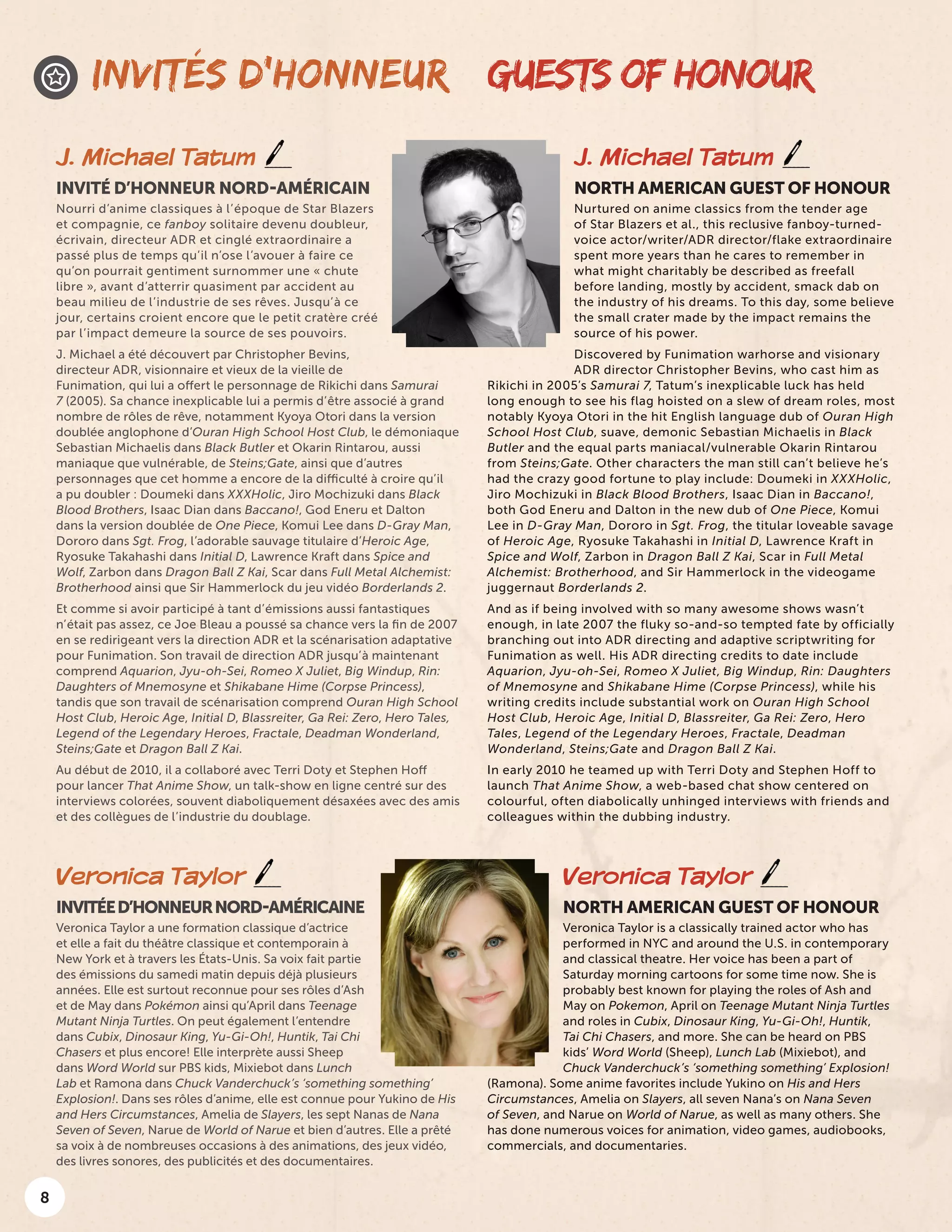 8
GUESTS OF HONOUR
J. Michael Tatum
NORTH AMERICAN GUEST OF HONOUR
Nurtured on anime classics from the tender age
of Star Blazers et al., this reclusive fanboy-turned-
voice actor/writer/ADR director/flake extraordinaire
spent more years than he cares to remember in
what might charitably be described as freefall
before landing, mostly by accident, smack dab on
the industry of his dreams. To this day, some believe
the small crater made by the impact remains the
source of his power.
Discovered by Funimation warhorse and visionary
ADR director Christopher Bevins, who cast him as
Rikichi in 2005’s Samurai 7, Tatum’s inexplicable luck has held
long enough to see his flag hoisted on a slew of dream roles, most
notably Kyoya Otori in the hit English language dub of Ouran High
School Host Club, suave, demonic Sebastian Michaelis in Black
Butler and the equal parts maniacal/vulnerable Okarin Rintarou
from Steins;Gate. Other characters the man still can’t believe he’s
had the crazy good fortune to play include: Doumeki in XXXHolic,
Jiro Mochizuki in Black Blood Brothers, Isaac Dian in Baccano!,
both God Eneru and Dalton in the new dub of One Piece, Komui
Lee in D-Gray Man, Dororo in Sgt. Frog, the titular loveable savage
of Heroic Age, Ryosuke Takahashi in Initial D, Lawrence Kraft in
Spice and Wolf, Zarbon in Dragon Ball Z Kai, Scar in Full Metal
Alchemist: Brotherhood, and Sir Hammerlock in the videogame
juggernaut Borderlands 2.
And as if being involved with so many awesome shows wasn’t
enough, in late 2007 the fluky so-and-so tempted fate by officially
branching out into ADR directing and adaptive scriptwriting for
Funimation as well. His ADR directing credits to date include
Aquarion, Jyu-oh-Sei, Romeo X Juliet, Big Windup, Rin: Daughters
of Mnemosyne and Shikabane Hime (Corpse Princess), while his
writing credits include substantial work on Ouran High School
Host Club, Heroic Age, Initial D, Blassreiter, Ga Rei: Zero, Hero
Tales, Legend of the Legendary Heroes, Fractale, Deadman
Wonderland, Steins;Gate and Dragon Ball Z Kai.
In early 2010 he teamed up with Terri Doty and Stephen Hoff to
launch That Anime Show, a web-based chat show centered on
colourful, often diabolically unhinged interviews with friends and
colleagues within the dubbing industry.
INVITÉS D’HONNEUR
J. Michael Tatum
INVITÉ D’HONNEUR NORD-AMÉRICAIN
Nourri d’anime classiques à l’époque de Star Blazers
et compagnie, ce fanboy solitaire devenu doubleur,
écrivain, directeur ADR et cinglé extraordinaire a
passé plus de temps qu’il n’ose l’avouer à faire ce
qu’on pourrait gentiment surnommer une « chute
libre », avant d’atterrir quasiment par accident au
beau milieu de l’industrie de ses rêves. Jusqu’à ce
jour, certains croient encore que le petit cratère créé
par l’impact demeure la source de ses pouvoirs.
J. Michael a été découvert par Christopher Bevins,
directeur ADR, visionnaire et vieux de la vieille de
Funimation, qui lui a offert le personnage de Rikichi dans Samurai
7 (2005). Sa chance inexplicable lui a permis d’être associé à grand
nombre de rôles de rêve, notamment Kyoya Otori dans la version
doublée anglophone d’Ouran High School Host Club, le démoniaque
Sebastian Michaelis dans Black Butler et Okarin Rintarou, aussi
maniaque que vulnérable, de Steins;Gate, ainsi que d’autres
personnages que cet homme a encore de la difficulté à croire qu’il
a pu doubler : Doumeki dans XXXHolic, Jiro Mochizuki dans Black
Blood Brothers, Isaac Dian dans Baccano!, God Eneru et Dalton
dans la version doublée de One Piece, Komui Lee dans D-Gray Man,
Dororo dans Sgt. Frog, l’adorable sauvage titulaire d’Heroic Age,
Ryosuke Takahashi dans Initial D, Lawrence Kraft dans Spice and
Wolf, Zarbon dans Dragon Ball Z Kai, Scar dans Full Metal Alchemist:
Brotherhood ainsi que Sir Hammerlock du jeu vidéo Borderlands 2.
Et comme si avoir participé à tant d’émissions aussi fantastiques
n’était pas assez, ce Joe Bleau a poussé sa chance vers la fin de 2007
en se redirigeant vers la direction ADR et la scénarisation adaptative
pour Funimation. Son travail de direction ADR jusqu’à maintenant
comprend Aquarion, Jyu-oh-Sei, Romeo X Juliet, Big Windup, Rin:
Daughters of Mnemosyne et Shikabane Hime (Corpse Princess),
tandis que son travail de scénarisation comprend Ouran High School
Host Club, Heroic Age, Initial D, Blassreiter, Ga Rei: Zero, Hero Tales,
Legend of the Legendary Heroes, Fractale, Deadman Wonderland,
Steins;Gate et Dragon Ball Z Kai.
Au début de 2010, il a collaboré avec Terri Doty et Stephen Hoff
pour lancer That Anime Show, un talk-show en ligne centré sur des
interviews colorées, souvent diaboliquement désaxées avec des amis
et des collègues de l’industrie du doublage.
Veronica Taylor
NORTH AMERICAN GUEST OF HONOUR
Veronica Taylor is a classically trained actor who has
performed in NYC and around the U.S. in contemporary
and classical theatre. Her voice has been a part of
Saturday morning cartoons for some time now. She is
probably best known for playing the roles of Ash and
May on Pokemon, April on Teenage Mutant Ninja Turtles
and roles in Cubix, Dinosaur King, Yu-Gi-Oh!, Huntik,
Tai Chi Chasers, and more. She can be heard on PBS
kids’ Word World (Sheep), Lunch Lab (Mixiebot), and
Chuck Vanderchuck’s ‘something something’ Explosion!
(Ramona). Some anime favorites include Yukino on His and Hers
Circumstances, Amelia on Slayers, all seven Nana’s on Nana Seven
of Seven, and Narue on World of Narue, as well as many others. She
has done numerous voices for animation, video games, audiobooks,
commercials, and documentaries.
Veronica Taylor
INVITÉED’HONNEURNORD-AMÉRICAINE
Veronica Taylor a une formation classique d’actrice
et elle a fait du théâtre classique et contemporain à
New York et à travers les États-Unis. Sa voix fait partie
des émissions du samedi matin depuis déjà plusieurs
années. Elle est surtout reconnue pour ses rôles d’Ash
et de May dans Pokémon ainsi qu’April dans Teenage
Mutant Ninja Turtles. On peut également l’entendre
dans Cubix, Dinosaur King, Yu-Gi-Oh!, Huntik, Tai Chi
Chasers et plus encore! Elle interprète aussi Sheep
dans Word World sur PBS kids, Mixiebot dans Lunch
Lab et Ramona dans Chuck Vanderchuck’s ‘something something’
Explosion!. Dans ses rôles d’anime, elle est connue pour Yukino de His
and Hers Circumstances, Amelia de Slayers, les sept Nanas de Nana
Seven of Seven, Narue de World of Narue et bien d’autres. Elle a prêté
sa voix à de nombreuses occasions à des animations, des jeux vidéo,
des livres sonores, des publicités et des documentaires.
 