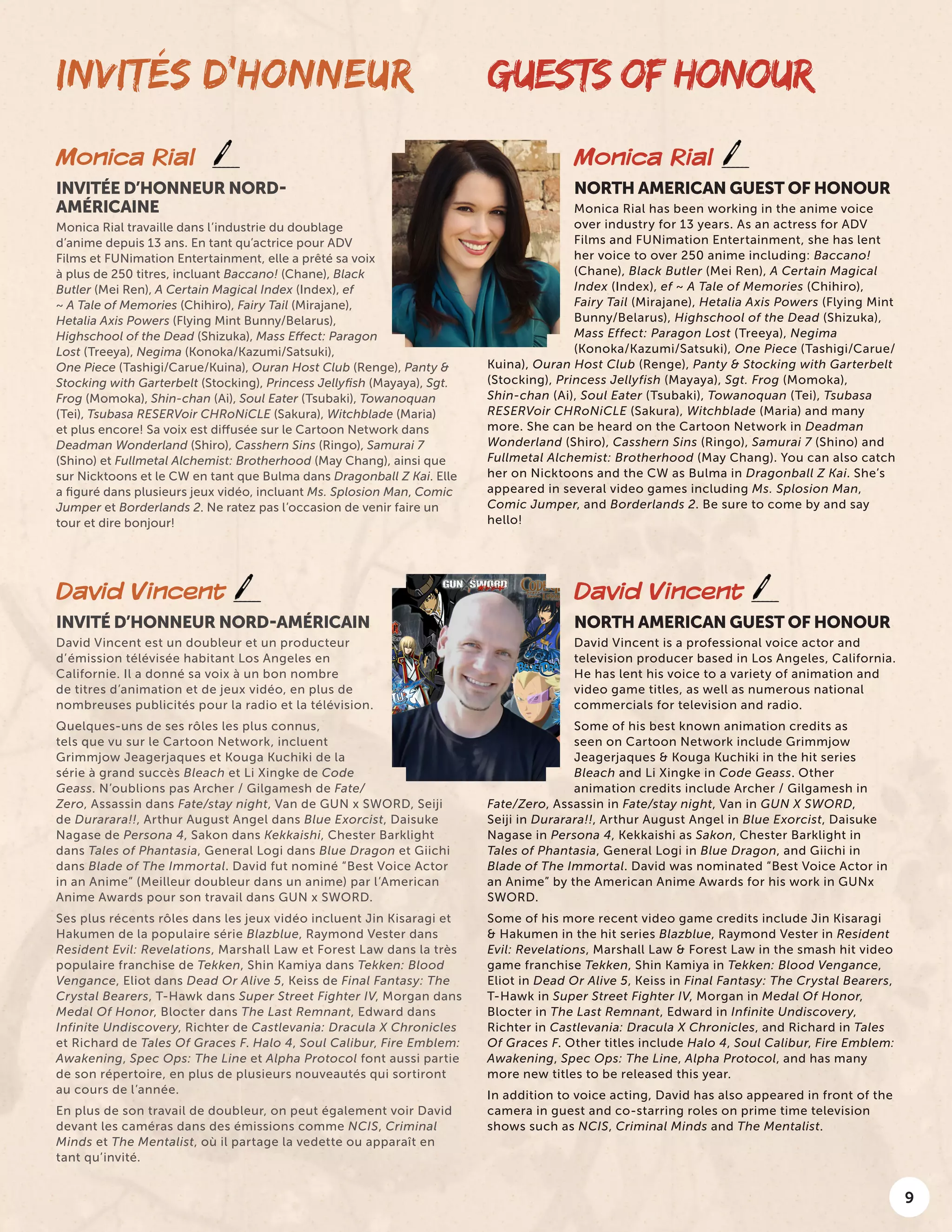 9
INVITÉS D’HONNEUR GUESTS OF HONOUR
David Vincent
INVITÉ D’HONNEUR NORD-AMÉRICAIN
David Vincent est un doubleur et un producteur
d’émission télévisée habitant Los Angeles en
Californie. Il a donné sa voix à un bon nombre
de titres d’animation et de jeux vidéo, en plus de
nombreuses publicités pour la radio et la télévision.
Quelques-uns de ses rôles les plus connus,
tels que vu sur le Cartoon Network, incluent
Grimmjow Jeagerjaques et Kouga Kuchiki de la
série à grand succès Bleach et Li Xingke de Code
Geass. N’oublions pas Archer / Gilgamesh de Fate/
Zero, Assassin dans Fate/stay night, Van de GUN x SWORD, Seiji
de Durarara!!, Arthur August Angel dans Blue Exorcist, Daisuke
Nagase de Persona 4, Sakon dans Kekkaishi, Chester Barklight
dans Tales of Phantasia, General Logi dans Blue Dragon et Giichi
dans Blade of The Immortal. David fut nominé “Best Voice Actor
in an Anime” (Meilleur doubleur dans un anime) par l’American
Anime Awards pour son travail dans GUN x SWORD.
Ses plus récents rôles dans les jeux vidéo incluent Jin Kisaragi et
Hakumen de la populaire série Blazblue, Raymond Vester dans
Resident Evil: Revelations, Marshall Law et Forest Law dans la très
populaire franchise de Tekken, Shin Kamiya dans Tekken: Blood
Vengance, Eliot dans Dead Or Alive 5, Keiss de Final Fantasy: The
Crystal Bearers, T-Hawk dans Super Street Fighter IV, Morgan dans
Medal Of Honor, Blocter dans The Last Remnant, Edward dans
Infinite Undiscovery, Richter de Castlevania: Dracula X Chronicles
et Richard de Tales Of Graces F. Halo 4, Soul Calibur, Fire Emblem:
Awakening, Spec Ops: The Line et Alpha Protocol font aussi partie
de son répertoire, en plus de plusieurs nouveautés qui sortiront
au cours de l’année.
En plus de son travail de doubleur, on peut également voir David
devant les caméras dans des émissions comme NCIS, Criminal
Minds et The Mentalist, où il partage la vedette ou apparaît en
tant qu’invité.
David Vincent
NORTH AMERICAN GUEST OF HONOUR
David Vincent is a professional voice actor and
television producer based in Los Angeles, California.
He has lent his voice to a variety of animation and
video game titles, as well as numerous national
commercials for television and radio.
Some of his best known animation credits as
seen on Cartoon Network include Grimmjow
Jeagerjaques & Kouga Kuchiki in the hit series
Bleach and Li Xingke in Code Geass. Other
animation credits include Archer / Gilgamesh in
Fate/Zero, Assassin in Fate/stay night, Van in GUN X SWORD,
Seiji in Durarara!!, Arthur August Angel in Blue Exorcist, Daisuke
Nagase in Persona 4, Kekkaishi as Sakon, Chester Barklight in
Tales of Phantasia, General Logi in Blue Dragon, and Giichi in
Blade of The Immortal. David was nominated “Best Voice Actor in
an Anime” by the American Anime Awards for his work in GUNx
SWORD.
Some of his more recent video game credits include Jin Kisaragi
& Hakumen in the hit series Blazblue, Raymond Vester in Resident
Evil: Revelations, Marshall Law & Forest Law in the smash hit video
game franchise Tekken, Shin Kamiya in Tekken: Blood Vengance,
Eliot in Dead Or Alive 5, Keiss in Final Fantasy: The Crystal Bearers,
T-Hawk in Super Street Fighter IV, Morgan in Medal Of Honor,
Blocter in The Last Remnant, Edward in Infinite Undiscovery,
Richter in Castlevania: Dracula X Chronicles, and Richard in Tales
Of Graces F. Other titles include Halo 4, Soul Calibur, Fire Emblem:
Awakening, Spec Ops: The Line, Alpha Protocol, and has many
more new titles to be released this year.
In addition to voice acting, David has also appeared in front of the
camera in guest and co-starring roles on prime time television
shows such as NCIS, Criminal Minds and The Mentalist.
Monica Rial
INVITÉE D’HONNEUR NORD-
AMÉRICAINE
Monica Rial travaille dans l’industrie du doublage
d’anime depuis 13 ans. En tant qu’actrice pour ADV
Films et FUNimation Entertainment, elle a prêté sa voix
à plus de 250 titres, incluant Baccano! (Chane), Black
Butler (Mei Ren), A Certain Magical Index (Index), ef
~ A Tale of Memories (Chihiro), Fairy Tail (Mirajane),
Hetalia Axis Powers (Flying Mint Bunny/Belarus),
Highschool of the Dead (Shizuka), Mass Effect: Paragon
Lost (Treeya), Negima (Konoka/Kazumi/Satsuki),
One Piece (Tashigi/Carue/Kuina), Ouran Host Club (Renge), Panty &
Stocking with Garterbelt (Stocking), Princess Jellyfish (Mayaya), Sgt.
Frog (Momoka), Shin-chan (Ai), Soul Eater (Tsubaki), Towanoquan
(Tei), Tsubasa RESERVoir CHRoNiCLE (Sakura), Witchblade (Maria)
et plus encore! Sa voix est diffusée sur le Cartoon Network dans
Deadman Wonderland (Shiro), Casshern Sins (Ringo), Samurai 7
(Shino) et Fullmetal Alchemist: Brotherhood (May Chang), ainsi que
sur Nicktoons et le CW en tant que Bulma dans Dragonball Z Kai. Elle
a figuré dans plusieurs jeux vidéo, incluant Ms. Splosion Man, Comic
Jumper et Borderlands 2. Ne ratez pas l’occasion de venir faire un
tour et dire bonjour!
Monica Rial
NORTH AMERICAN GUEST OF HONOUR
Monica Rial has been working in the anime voice
over industry for 13 years. As an actress for ADV
Films and FUNimation Entertainment, she has lent
her voice to over 250 anime including: Baccano!
(Chane), Black Butler (Mei Ren), A Certain Magical
Index (Index), ef ~ A Tale of Memories (Chihiro),
Fairy Tail (Mirajane), Hetalia Axis Powers (Flying Mint
Bunny/Belarus), Highschool of the Dead (Shizuka),
Mass Effect: Paragon Lost (Treeya), Negima
(Konoka/Kazumi/Satsuki), One Piece (Tashigi/Carue/
Kuina), Ouran Host Club (Renge), Panty & Stocking with Garterbelt
(Stocking), Princess Jellyfish (Mayaya), Sgt. Frog (Momoka),
Shin-chan (Ai), Soul Eater (Tsubaki), Towanoquan (Tei), Tsubasa
RESERVoir CHRoNiCLE (Sakura), Witchblade (Maria) and many
more. She can be heard on the Cartoon Network in Deadman
Wonderland (Shiro), Casshern Sins (Ringo), Samurai 7 (Shino) and
Fullmetal Alchemist: Brotherhood (May Chang). You can also catch
her on Nicktoons and the CW as Bulma in Dragonball Z Kai. She’s
appeared in several video games including Ms. Splosion Man,
Comic Jumper, and Borderlands 2. Be sure to come by and say
hello!
 