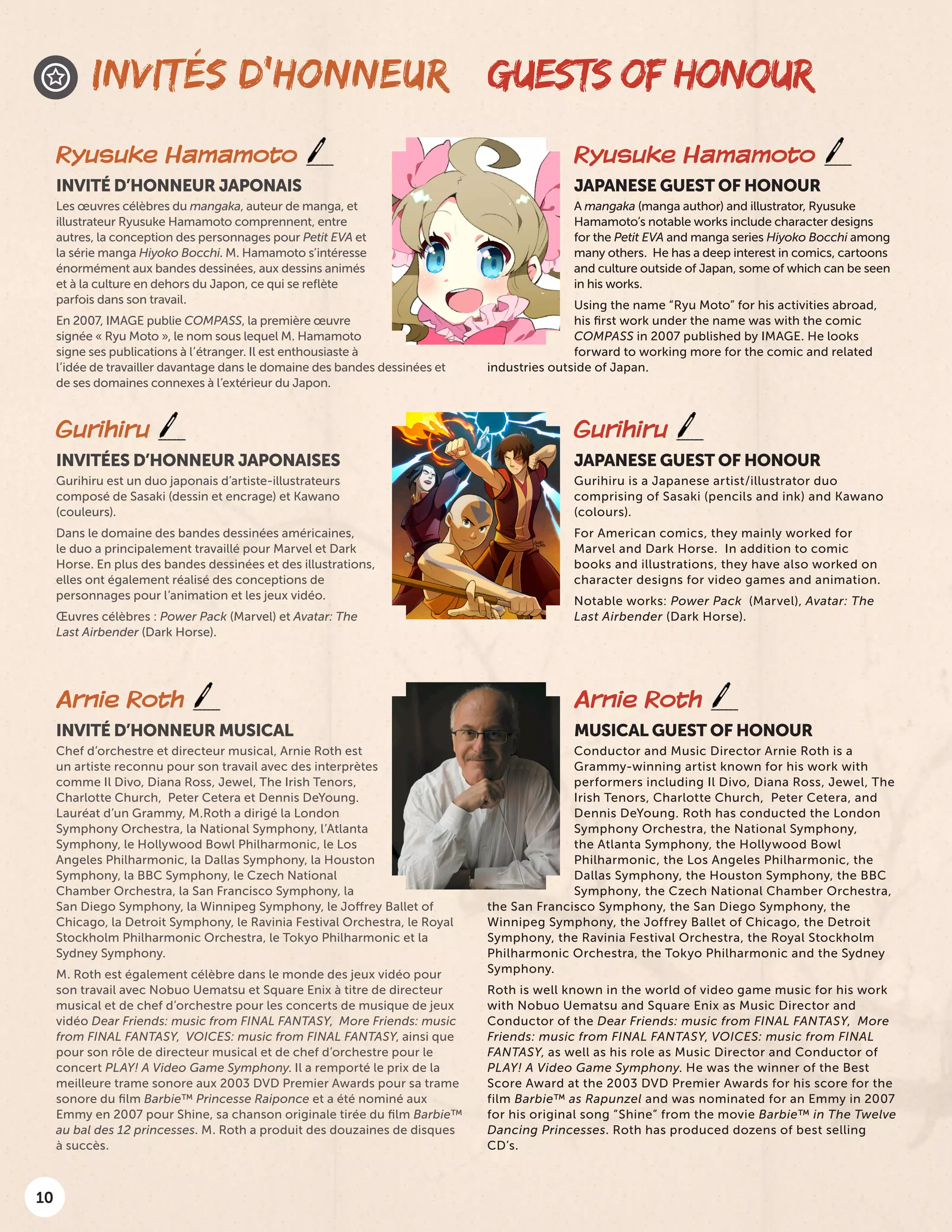 10
GUESTS OF HONOURINVITÉS D’HONNEUR
Ryusuke Hamamoto
JAPANESE GUEST OF HONOUR
A mangaka (manga author) and illustrator, Ryusuke
Hamamoto’s notable works include character designs
for the Petit EVA and manga series Hiyoko Bocchi among
many others. He has a deep interest in comics, cartoons
and culture outside of Japan, some of which can be seen
in his works.
Using the name “Ryu Moto” for his activities abroad,
his first work under the name was with the comic
COMPASS in 2007 published by IMAGE. He looks
forward to working more for the comic and related
industries outside of Japan.
Ryusuke Hamamoto
INVITÉ D’HONNEUR JAPONAIS
Les œuvres célèbres du mangaka, auteur de manga, et
illustrateur Ryusuke Hamamoto comprennent, entre
autres, la conception des personnages pour Petit EVA et
la série manga Hiyoko Bocchi. M. Hamamoto s’intéresse
énormément aux bandes dessinées, aux dessins animés
et à la culture en dehors du Japon, ce qui se reflète
parfois dans son travail.
En 2007, IMAGE publie COMPASS, la première œuvre
signée « Ryu Moto », le nom sous lequel M. Hamamoto
signe ses publications à l’étranger. Il est enthousiaste à
l’idée de travailler davantage dans le domaine des bandes dessinées et
de ses domaines connexes à l’extérieur du Japon.
Gurihiru
JAPANESE GUEST OF HONOUR
Gurihiru is a Japanese artist/illustrator duo
comprising of Sasaki (pencils and ink) and Kawano
(colours).
For American comics, they mainly worked for
Marvel and Dark Horse. In addition to comic
books and illustrations, they have also worked on
character designs for video games and animation.
Notable works: Power Pack (Marvel), Avatar: The
Last Airbender (Dark Horse).
Gurihiru
INVITÉES D’HONNEUR JAPONAISES
Gurihiru est un duo japonais d’artiste-illustrateurs
composé de Sasaki (dessin et encrage) et Kawano
(couleurs).
Dans le domaine des bandes dessinées américaines,
le duo a principalement travaillé pour Marvel et Dark
Horse. En plus des bandes dessinées et des illustrations,
elles ont également réalisé des conceptions de
personnages pour l’animation et les jeux vidéo.
Œuvres célèbres : Power Pack (Marvel) et Avatar: The
Last Airbender (Dark Horse).
Arnie Roth
MUSICAL GUEST OF HONOUR
Conductor and Music Director Arnie Roth is a
Grammy-winning artist known for his work with
performers including Il Divo, Diana Ross, Jewel, The
Irish Tenors, Charlotte Church, Peter Cetera, and
Dennis DeYoung. Roth has conducted the London
Symphony Orchestra, the National Symphony,
the Atlanta Symphony, the Hollywood Bowl
Philharmonic, the Los Angeles Philharmonic, the
Dallas Symphony, the Houston Symphony, the BBC
Symphony, the Czech National Chamber Orchestra,
the San Francisco Symphony, the San Diego Symphony, the
Winnipeg Symphony, the Joffrey Ballet of Chicago, the Detroit
Symphony, the Ravinia Festival Orchestra, the Royal Stockholm
Philharmonic Orchestra, the Tokyo Philharmonic and the Sydney
Symphony.
Roth is well known in the world of video game music for his work
with Nobuo Uematsu and Square Enix as Music Director and
Conductor of the Dear Friends: music from FINAL FANTASY, More
Friends: music from FINAL FANTASY, VOICES: music from FINAL
FANTASY, as well as his role as Music Director and Conductor of
PLAY! A Video Game Symphony. He was the winner of the Best
Score Award at the 2003 DVD Premier Awards for his score for the
film Barbie™ as Rapunzel and was nominated for an Emmy in 2007
for his original song “Shine” from the movie Barbie™ in The Twelve
Dancing Princesses. Roth has produced dozens of best selling
CD’s.
Arnie Roth
INVITÉ D’HONNEUR MUSICAL
Chef d’orchestre et directeur musical, Arnie Roth est
un artiste reconnu pour son travail avec des interprètes
comme Il Divo, Diana Ross, Jewel, The Irish Tenors,
Charlotte Church,  Peter Cetera et Dennis DeYoung.
Lauréat d’un Grammy, M.Roth a dirigé la London
Symphony Orchestra, la National Symphony, l’Atlanta
Symphony, le Hollywood Bowl Philharmonic, le Los
Angeles Philharmonic, la Dallas Symphony, la Houston
Symphony, la BBC Symphony, le Czech National
Chamber Orchestra, la San Francisco Symphony, la
San Diego Symphony, la Winnipeg Symphony, le Joffrey Ballet of
Chicago, la Detroit Symphony, le Ravinia Festival Orchestra, le Royal
Stockholm Philharmonic Orchestra, le Tokyo Philharmonic et la
Sydney Symphony.
M. Roth est également célèbre dans le monde des jeux vidéo pour
son travail avec Nobuo Uematsu et Square Enix à titre de directeur
musical et de chef d’orchestre pour les concerts de musique de jeux
vidéo Dear Friends: music from FINAL FANTASY,  More Friends: music
from FINAL FANTASY,  VOICES: music from FINAL FANTASY, ainsi que
pour son rôle de directeur musical et de chef d’orchestre pour le
concert PLAY! A Video Game Symphony. Il a remporté le prix de la
meilleure trame sonore aux 2003 DVD Premier Awards pour sa trame
sonore du film Barbie™ Princesse Raiponce et a été nominé aux
Emmy en 2007 pour Shine, sa chanson originale tirée du film Barbie™
au bal des 12 princesses. M. Roth a produit des douzaines de disques
à succès. 
 