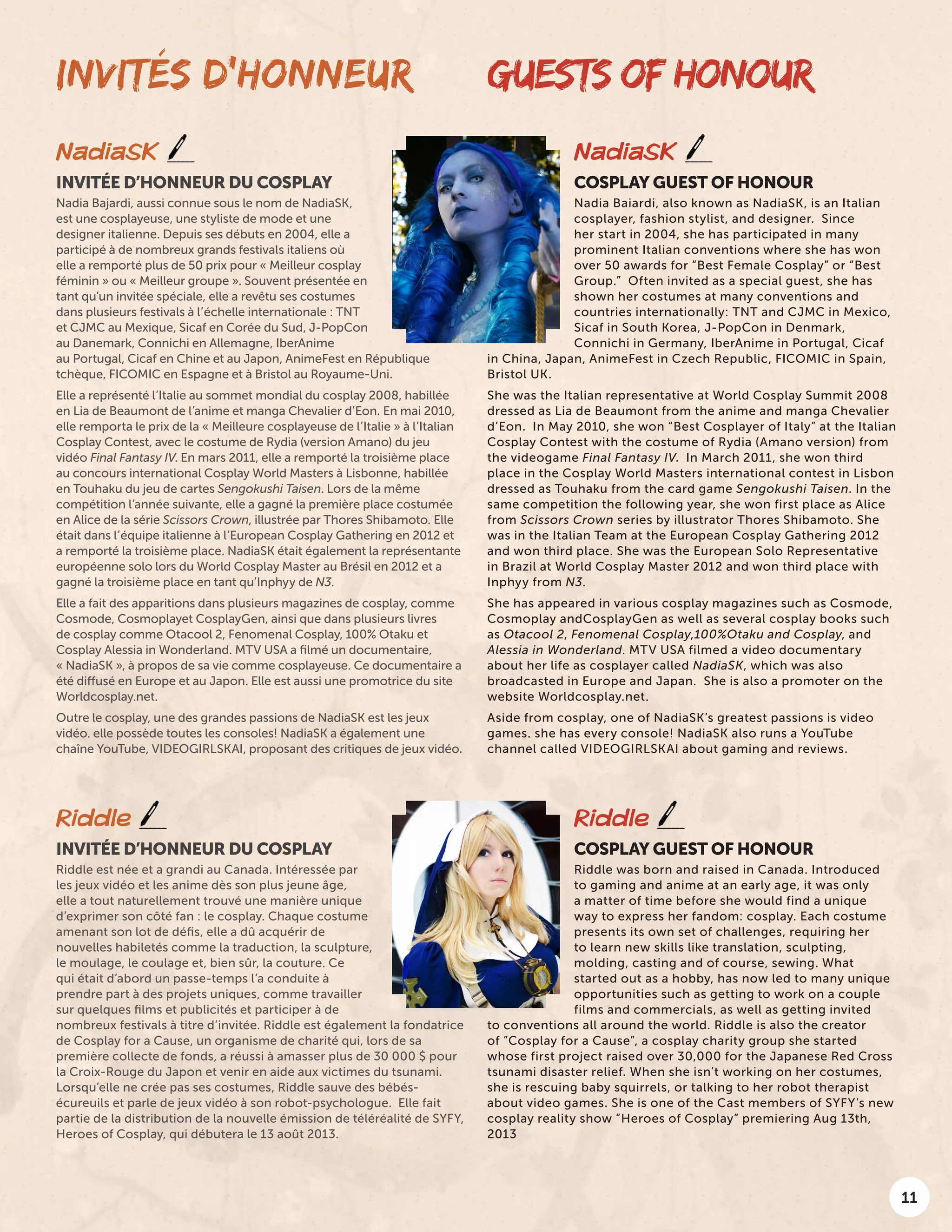11
GUESTS OF HONOUR
NadiaSK
COSPLAY GUEST OF HONOUR
Nadia Baiardi, also known as NadiaSK, is an Italian
cosplayer, fashion stylist, and designer. Since
her start in 2004, she has participated in many
prominent Italian conventions where she has won
over 50 awards for “Best Female Cosplay” or “Best
Group.” Often invited as a special guest, she has
shown her costumes at many conventions and
countries internationally: TNT and CJMC in Mexico,
Sicaf in South Korea, J-PopCon in Denmark,
Connichi in Germany, IberAnime in Portugal, Cicaf
in China, Japan, AnimeFest in Czech Republic, FICOMIC in Spain,
Bristol UK.
She was the Italian representative at World Cosplay Summit 2008
dressed as Lia de Beaumont from the anime and manga Chevalier
d’Eon. In May 2010, she won “Best Cosplayer of Italy” at the Italian
Cosplay Contest with the costume of Rydia (Amano version) from
the videogame Final Fantasy IV. In March 2011, she won third
place in the Cosplay World Masters international contest in Lisbon
dressed as Touhaku from the card game Sengokushi Taisen. In the
same competition the following year, she won first place as Alice
from Scissors Crown series by illustrator Thores Shibamoto. She
was in the Italian Team at the European Cosplay Gathering 2012
and won third place. She was the European Solo Representative
in Brazil at World Cosplay Master 2012 and won third place with
Inphyy from N3.
She has appeared in various cosplay magazines such as Cosmode,
Cosmoplay andCosplayGen as well as several cosplay books such
as Otacool 2, Fenomenal Cosplay,100%Otaku and Cosplay, and
Alessia in Wonderland. MTV USA filmed a video documentary
about her life as cosplayer called NadiaSK, which was also
broadcasted in Europe and Japan. She is also a promoter on the
website Worldcosplay.net.
Aside from cosplay, one of NadiaSK’s greatest passions is video
games. she has every console! NadiaSK also runs a YouTube
channel called VIDEOGIRLSKAI about gaming and reviews.
INVITÉS D’HONNEUR
NadiaSK
INVITÉE D’HONNEUR DU COSPLAY
Nadia Bajardi, aussi connue sous le nom de NadiaSK,
est une cosplayeuse, une styliste de mode et une
designer italienne. Depuis ses débuts en 2004, elle a
participé à de nombreux grands festivals italiens où
elle a remporté plus de 50 prix pour « Meilleur cosplay
féminin » ou « Meilleur groupe ». Souvent présentée en
tant qu’un invitée spéciale, elle a revêtu ses costumes
dans plusieurs festivals à l’échelle internationale : TNT
et CJMC au Mexique, Sicaf en Corée du Sud, J-PopCon
au Danemark, Connichi en Allemagne, IberAnime
au Portugal, Cicaf en Chine et au Japon, AnimeFest en République
tchèque, FICOMIC en Espagne et à Bristol au Royaume-Uni.
Elle a représenté l’Italie au sommet mondial du cosplay 2008, habillée
en Lia de Beaumont de l’anime et manga Chevalier d’Eon. En mai 2010,
elle remporta le prix de la « Meilleure cosplayeuse de l’Italie » à l’Italian
Cosplay Contest, avec le costume de Rydia (version Amano) du jeu
vidéo Final Fantasy IV. En mars 2011, elle a remporté la troisième place
au concours international Cosplay World Masters à Lisbonne, habillée
en Touhaku du jeu de cartes Sengokushi Taisen. Lors de la même
compétition l’année suivante, elle a gagné la première place costumée
en Alice de la série Scissors Crown, illustrée par Thores Shibamoto. Elle
était dans l’équipe italienne à l’European Cosplay Gathering en 2012 et
a remporté la troisième place. NadiaSK était également la représentante
européenne solo lors du World Cosplay Master au Brésil en 2012 et a
gagné la troisième place en tant qu’Inphyy de N3.
Elle a fait des apparitions dans plusieurs magazines de cosplay, comme
Cosmode, Cosmoplayet CosplayGen, ainsi que dans plusieurs livres
de cosplay comme Otacool 2, Fenomenal Cosplay, 100% Otaku et
Cosplay Alessia in Wonderland. MTV USA a filmé un documentaire,
« NadiaSK », à propos de sa vie comme cosplayeuse. Ce documentaire a
été diffusé en Europe et au Japon. Elle est aussi une promotrice du site
Worldcosplay.net.
Outre le cosplay, une des grandes passions de NadiaSK est les jeux
vidéo. elle possède toutes les consoles! NadiaSK a également une
chaîne YouTube, VIDEOGIRLSKAI, proposant des critiques de jeux vidéo.
Riddle
COSPLAY GUEST OF HONOUR
Riddle was born and raised in Canada. Introduced
to gaming and anime at an early age, it was only
a matter of time before she would find a unique
way to express her fandom: cosplay. Each costume
presents its own set of challenges, requiring her
to learn new skills like translation, sculpting,
molding, casting and of course, sewing. What
started out as a hobby, has now led to many unique
opportunities such as getting to work on a couple
films and commercials, as well as getting invited
to conventions all around the world. Riddle is also the creator
of “Cosplay for a Cause”, a cosplay charity group she started
whose first project raised over 30,000 for the Japanese Red Cross
tsunami disaster relief. When she isn’t working on her costumes,
she is rescuing baby squirrels, or talking to her robot therapist
about video games. She is one of the Cast members of SYFY’s new
cosplay reality show “Heroes of Cosplay” premiering Aug 13th,
2013
Riddle
INVITÉE D’HONNEUR DU COSPLAY
Riddle est née et a grandi au Canada. Intéressée par
les jeux vidéo et les anime dès son plus jeune âge,
elle a tout naturellement trouvé une manière unique
d’exprimer son côté fan : le cosplay. Chaque costume
amenant son lot de défis, elle a dû acquérir de
nouvelles habiletés comme la traduction, la sculpture,
le moulage, le coulage et, bien sûr, la couture. Ce
qui était d’abord un passe-temps l’a conduite à
prendre part à des projets uniques, comme travailler
sur quelques films et publicités et participer à de
nombreux festivals à titre d’invitée. Riddle est également la fondatrice
de Cosplay for a Cause, un organisme de charité qui, lors de sa
première collecte de fonds, a réussi à amasser plus de 30 000 $ pour
la Croix-Rouge du Japon et venir en aide aux victimes du tsunami.
Lorsqu’elle ne crée pas ses costumes, Riddle sauve des bébés-
écureuils et parle de jeux vidéo à son robot-psychologue. Elle fait
partie de la distribution de la nouvelle émission de téléréalité de SYFY,
Heroes of Cosplay, qui débutera le 13 août 2013.
 