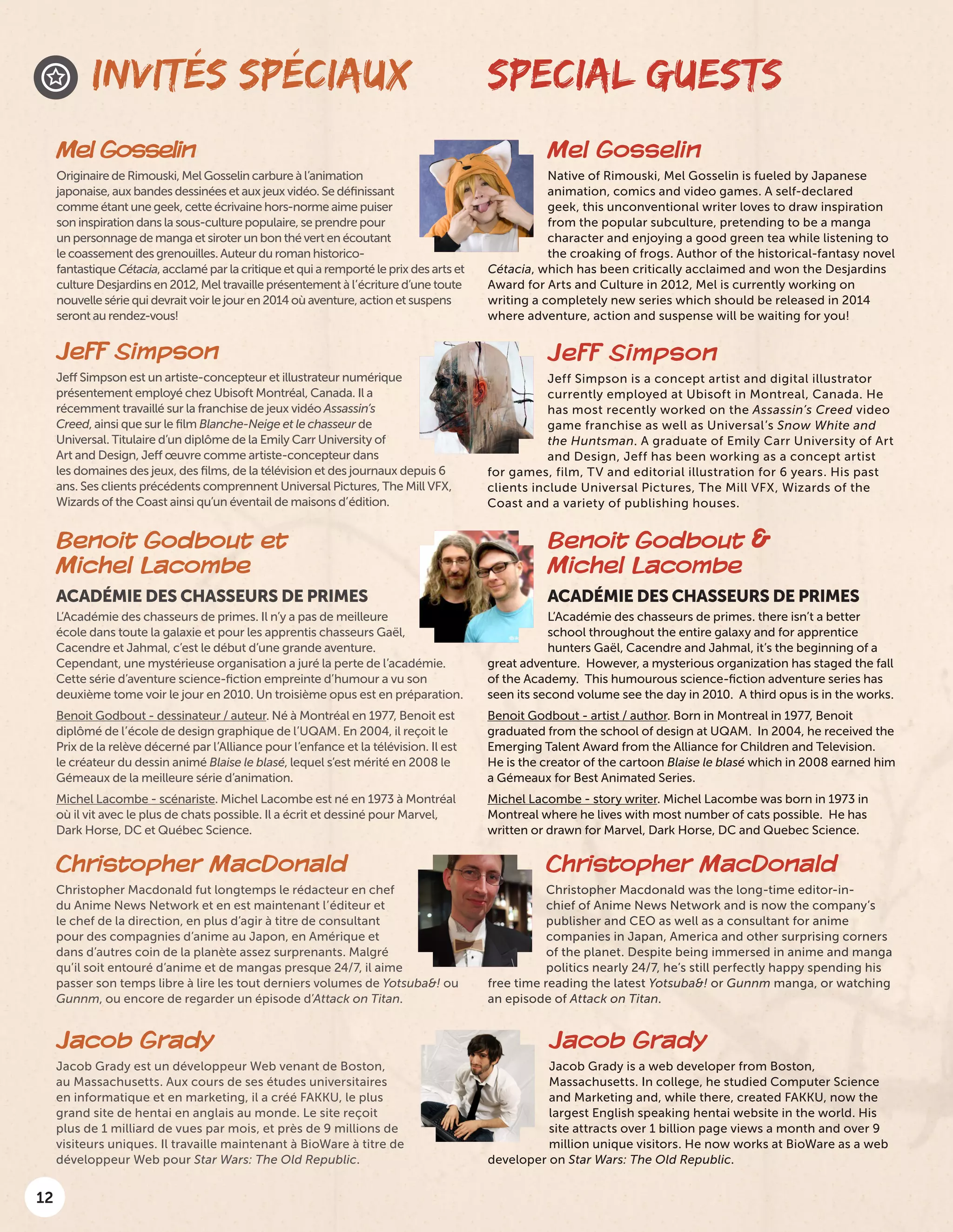 12
Mel Gosselin
Originaire de Rimouski, Mel Gosselin carbure à l’animation
japonaise, aux bandes dessinées et aux jeux vidéo. Se définissant
comme étant une geek, cette écrivaine hors-norme aime puiser
son inspiration dans la sous-culture populaire, se prendre pour
un personnage de manga et siroter un bon thé vert en écoutant
le coassement des grenouilles. Auteur du roman historico-
fantastique Cétacia, acclamé par la critique et qui a remporté le prix des arts et
culture Desjardins en 2012, Mel travaille présentement à l’écriture d’une toute
nouvelle série qui devrait voir le jour en 2014 où aventure, action et suspens
seront au rendez-vous!
Mel Gosselin
Native of Rimouski, Mel Gosselin is fueled by Japanese
animation, comics and video games. A self-declared
geek, this unconventional writer loves to draw inspiration
from the popular subculture, pretending to be a manga
character and enjoying a good green tea while listening to
the croaking of frogs. Author of the historical-fantasy novel
Cétacia, which has been critically acclaimed and won the Desjardins
Award for Arts and Culture in 2012, Mel is currently working on
writing a completely new series which should be released in 2014
where adventure, action and suspense will be waiting for you!
INVITÉS SPÉCIAUX SPECIAL GUESTS
Jeff Simpson
Jeff Simpson is a concept artist and digital illustrator
currently employed at Ubisoft in Montreal, Canada. He
has most recently worked on the Assassin’s Creed video
game franchise as well as Universal’s Snow White and
the Huntsman. A graduate of Emily Carr University of Art
and Design, Jeff has been working as a concept artist
for games, film, TV and editorial illustration for 6 years. His past
clients include Universal Pictures, The Mill VFX, Wizards of the
Coast and a variety of publishing houses.
Jeff Simpson
Jeff Simpson est un artiste-concepteur et illustrateur numérique
présentement employé chez Ubisoft Montréal, Canada. Il a
récemment travaillé sur la franchise de jeux vidéo Assassin’s
Creed, ainsi que sur le film Blanche-Neige et le chasseur de
Universal. Titulaire d’un diplôme de la Emily Carr University of
Art and Design, Jeff œuvre comme artiste-concepteur dans
les domaines des jeux, des films, de la télévision et des journaux depuis 6
ans. Ses clients précédents comprennent Universal Pictures, The Mill VFX,
Wizards of the Coast ainsi qu’un éventail de maisons d’édition.
Benoit Godbout et
Michel Lacombe
ACADÉMIE DES CHASSEURS DE PRIMES
L’Académie des chasseurs de primes. Il n’y a pas de meilleure
école dans toute la galaxie et pour les apprentis chasseurs Gaël,
Cacendre et Jahmal, c’est le début d’une grande aventure.
Cependant, une mystérieuse organisation a juré la perte de l’académie.
Cette série d’aventure science-fiction empreinte d’humour a vu son
deuxième tome voir le jour en 2010. Un troisième opus est en préparation.
Benoit Godbout - dessinateur / auteur. Né à Montréal en 1977, Benoit est
diplômé de l’école de design graphique de l’UQAM. En 2004, il reçoit le
Prix de la relève décerné par l’Alliance pour l’enfance et la télévision. Il est
le créateur du dessin animé Blaise le blasé, lequel s’est mérité en 2008 le
Gémeaux de la meilleure série d’animation.
Michel Lacombe - scénariste. Michel Lacombe est né en 1973 à Montréal
où il vit avec le plus de chats possible. Il a écrit et dessiné pour Marvel,
Dark Horse, DC et Québec Science.
Benoit Godbout &
Michel Lacombe
ACADÉMIE DES CHASSEURS DE PRIMES
L’Académie des chasseurs de primes. there isn’t a better
school throughout the entire galaxy and for apprentice
hunters Gaël, Cacendre and Jahmal, it’s the beginning of a
great adventure. However, a mysterious organization has staged the fall
of the Academy. This humourous science-fiction adventure series has
seen its second volume see the day in 2010. A third opus is in the works.
Benoit Godbout - artist / author. Born in Montreal in 1977, Benoit
graduated from the school of design at UQAM. In 2004, he received the
Emerging Talent Award from the Alliance for Children and Television.
He is the creator of the cartoon Blaise le blasé which in 2008 earned him
a Gémeaux for Best Animated Series.
Michel Lacombe - story writer. Michel Lacombe was born in 1973 in
Montreal where he lives with most number of cats possible. He has
written or drawn for Marvel, Dark Horse, DC and Quebec Science.
Christopher MacDonald
Christopher Macdonald was the long-time editor-in-
chief of Anime News Network and is now the company’s
publisher and CEO as well as a consultant for anime
companies in Japan, America and other surprising corners
of the planet. Despite being immersed in anime and manga
politics nearly 24/7, he’s still perfectly happy spending his
free time reading the latest Yotsuba&! or Gunnm manga, or watching
an episode of Attack on Titan.
Christopher MacDonald
Christopher Macdonald fut longtemps le rédacteur en chef
du Anime News Network et en est maintenant l’éditeur et
le chef de la direction, en plus d’agir à titre de consultant
pour des compagnies d’anime au Japon, en Amérique et
dans d’autres coin de la planète assez surprenants. Malgré
qu’il soit entouré d’anime et de mangas presque 24/7, il aime
passer son temps libre à lire les tout derniers volumes de Yotsuba&! ou
Gunnm, ou encore de regarder un épisode d’Attack on Titan.
Jacob Grady
Jacob Grady is a web developer from Boston,
Massachusetts. In college, he studied Computer Science
and Marketing and, while there, created FAKKU, now the
largest English speaking hentai website in the world. His
site attracts over 1 billion page views a month and over 9
million unique visitors. He now works at BioWare as a web
developer on Star Wars: The Old Republic.
Jacob Grady
Jacob Grady est un développeur Web venant de Boston,
au Massachusetts. Aux cours de ses études universitaires
en informatique et en marketing, il a créé FAKKU, le plus
grand site de hentai en anglais au monde. Le site reçoit
plus de 1 milliard de vues par mois, et près de 9 millions de
visiteurs uniques. Il travaille maintenant à BioWare à titre de
développeur Web pour Star Wars: The Old Republic.
 