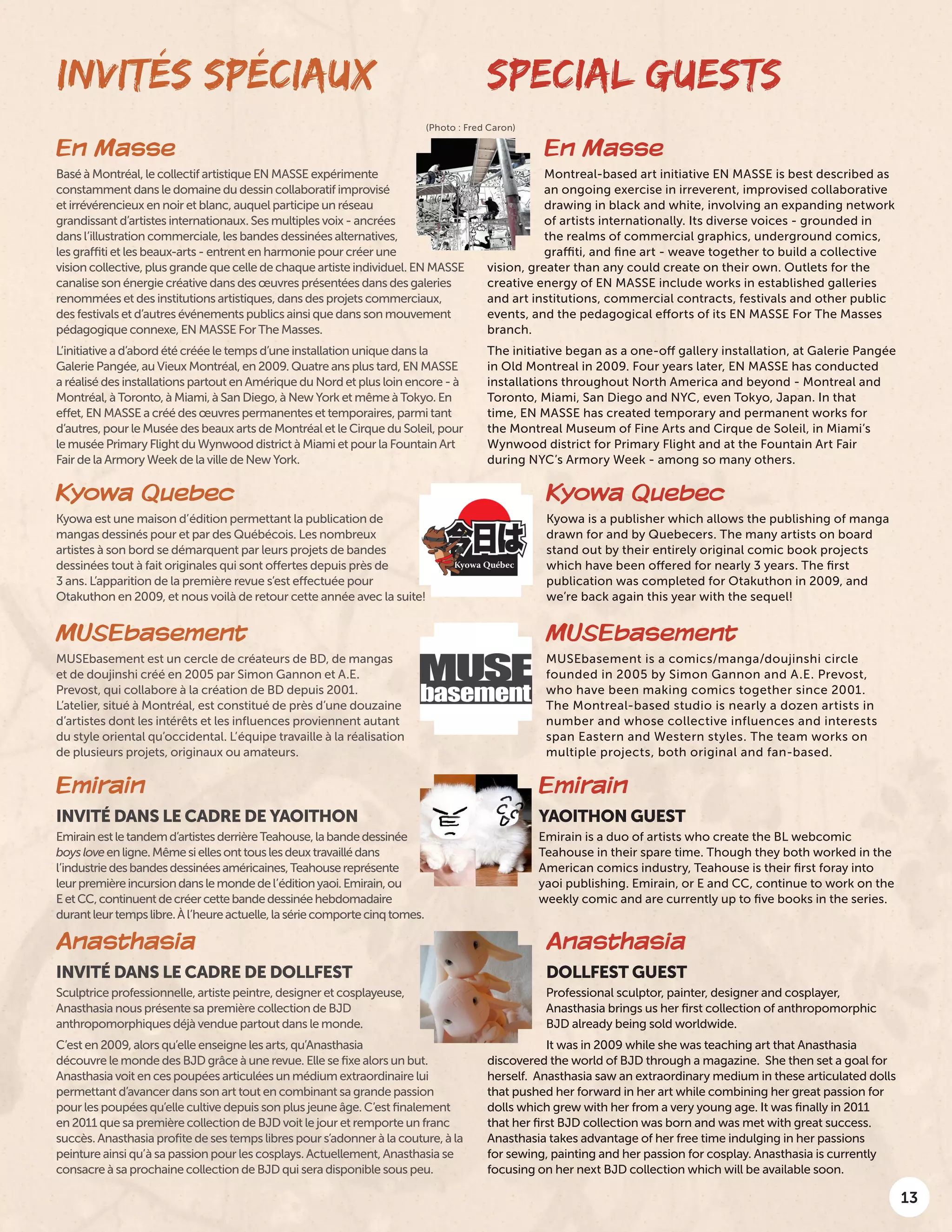 13
INVITÉS SPÉCIAUX SPECIAL GUESTS
En Masse
Montreal-based art initiative EN MASSE is best described as
an ongoing exercise in irreverent, improvised collaborative
drawing in black and white, involving an expanding network
of artists internationally. Its diverse voices - grounded in
the realms of commercial graphics, underground comics,
graffiti, and fine art - weave together to build a collective
vision, greater than any could create on their own. Outlets for the
creative energy of EN MASSE include works in established galleries
and art institutions, commercial contracts, festivals and other public
events, and the pedagogical efforts of its EN MASSE For The Masses
branch.
The initiative began as a one-off gallery installation, at Galerie Pangée
in Old Montreal in 2009. Four years later, EN MASSE has conducted
installations throughout North America and beyond - Montreal and
Toronto, Miami, San Diego and NYC, even Tokyo, Japan. In that
time, EN MASSE has created temporary and permanent works for
the Montreal Museum of Fine Arts and Cirque de Soleil, in Miami’s
Wynwood district for Primary Flight and at the Fountain Art Fair
during NYC’s Armory Week - among so many others.
En Masse
Basé à Montréal, le collectif artistique EN MASSE expérimente
constamment dans le domaine du dessin collaboratif improvisé
et irrévérencieux en noir et blanc, auquel participe un réseau
grandissant d’artistes internationaux. Ses multiples voix - ancrées
dans l’illustration commerciale, les bandes dessinées alternatives,
les graffiti et les beaux-arts - entrent en harmonie pour créer une
vision collective, plus grande que celle de chaque artiste individuel. EN MASSE
canalise son énergie créative dans des œuvres présentées dans des galeries
renommées et des institutions artistiques, dans des projets commerciaux,
des festivals et d’autres événements publics ainsi que dans son mouvement
pédagogique connexe, EN MASSE For The Masses.
L’initiative a d’abord été créée le temps d’une installation unique dans la
Galerie Pangée, au Vieux Montréal, en 2009. Quatre ans plus tard, EN MASSE
a réalisé des installations partout en Amérique du Nord et plus loin encore - à
Montréal, à Toronto, à Miami, à San Diego, à New York et même à Tokyo. En
effet, EN MASSE a créé des œuvres permanentes et temporaires, parmi tant
d’autres, pour le Musée des beaux arts de Montréal et le Cirque du Soleil, pour
le musée Primary Flight du Wynwood district à Miami et pour la Fountain Art
Fair de la Armory Week de la ville de New York.
(Photo : Fred Caron)
Emirain
YAOITHON GUEST
Emirain is a duo of artists who create the BL webcomic
Teahouse in their spare time. Though they both worked in the
American comics industry, Teahouse is their first foray into
yaoi publishing. Emirain, or E and CC, continue to work on the
weekly comic and are currently up to five books in the series.
Emirain
INVITÉ DANS LE CADRE DE YAOITHON
Emirainestletandemd’artistesderrièreTeahouse,labandedessinée
boysloveenligne.Mêmesiellesonttouslesdeuxtravaillédans
l’industriedesbandesdessinéesaméricaines,Teahousereprésente
leurpremièreincursiondanslemondedel’éditionyaoi.Emirain,ou
EetCC,continuentdecréercettebandedessinéehebdomadaire
durantleurtempslibre.Àl’heureactuelle,lasériecomportecinqtomes.
Anasthasia
DOLLFEST GUEST
Professional sculptor, painter, designer and cosplayer,
Anasthasia brings us her first collection of anthropomorphic
BJD already being sold worldwide.
It was in 2009 while she was teaching art that Anasthasia
discovered the world of BJD through a magazine. She then set a goal for
herself. Anasthasia saw an extraordinary medium in these articulated dolls
that pushed her forward in her art while combining her great passion for
dolls which grew with her from a very young age. It was finally in 2011
that her first BJD collection was born and was met with great success.
Anasthasia takes advantage of her free time indulging in her passions
for sewing, painting and her passion for cosplay. Anasthasia is currently
focusing on her next BJD collection which will be available soon.
Anasthasia
INVITÉ DANS LE CADRE DE DOLLFEST
Sculptrice professionnelle, artiste peintre, designer et cosplayeuse,
Anasthasia nous présente sa première collection de BJD
anthropomorphiques déjà vendue partout dans le monde.
C’est en 2009, alors qu’elle enseigne les arts, qu’Anasthasia
découvre le monde des BJD grâce à une revue. Elle se fixe alors un but.
Anasthasia voit en ces poupées articulées un médium extraordinaire lui
permettant d’avancer dans son art tout en combinant sa grande passion
pour les poupées qu’elle cultive depuis son plus jeune âge. C’est finalement
en 2011 que sa première collection de BJD voit le jour et remporte un franc
succès. Anasthasia profite de ses temps libres pour s’adonner à la couture, à la
peinture ainsi qu’à sa passion pour les cosplays. Actuellement, Anasthasia se
consacre à sa prochaine collection de BJD qui sera disponible sous peu.
Kyowa Quebec
Kyowa est une maison d’édition permettant la publication de
mangas dessinés pour et par des Québécois. Les nombreux
artistes à son bord se démarquent par leurs projets de bandes
dessinées tout à fait originales qui sont offertes depuis près de
3 ans. L’apparition de la première revue s’est effectuée pour
Otakuthon en 2009, et nous voilà de retour cette année avec la suite!
Kyowa Quebec
Kyowa is a publisher which allows the publishing of manga
drawn for and by Quebecers. The many artists on board
stand out by their entirely original comic book projects
which have been offered for nearly 3 years. The first
publication was completed for Otakuthon in 2009, and
we’re back again this year with the sequel!
MUSEbasement
MUSEbasement est un cercle de créateurs de BD, de mangas
et de doujinshi créé en 2005 par Simon Gannon et A.E.
Prevost, qui collabore à la création de BD depuis 2001.
L’atelier, situé à Montréal, est constitué de près d’une douzaine
d’artistes dont les intérêts et les influences proviennent autant
du style oriental qu’occidental. L’équipe travaille à la réalisation
de plusieurs projets, originaux ou amateurs.
MUSEbasement
MUSEbasement is a comics/manga/doujinshi circle
founded in 2005 by Simon Gannon and A.E. Prevost,
who have been making comics together since 2001.
The Montreal-based studio is nearly a dozen artists in
number and whose collective influences and interests
span Eastern and Western styles. The team works on
multiple projects, both original and fan-based.
 