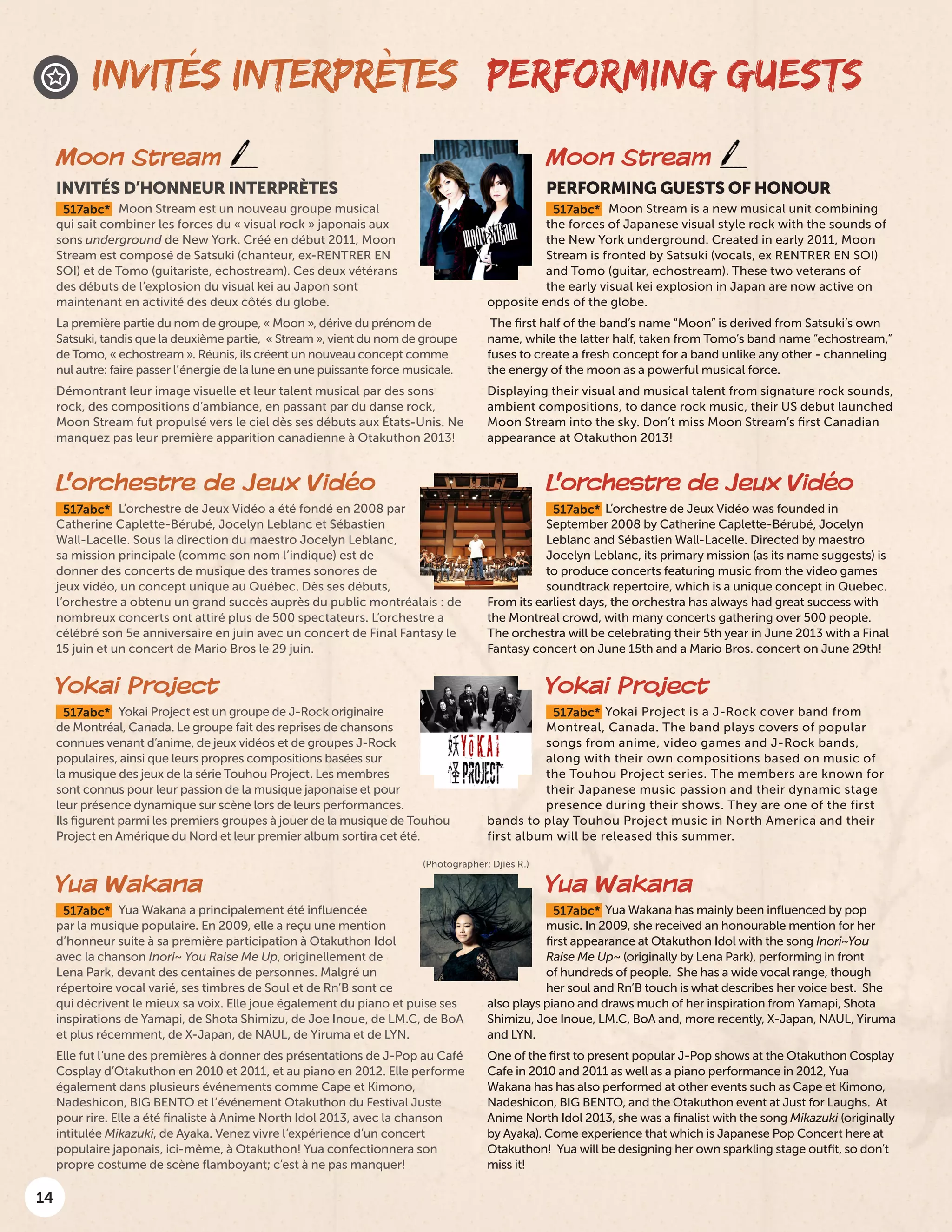 14
INVITÉS INTERPRÈTES PERFORMING GUESTS
Moon Stream
PERFORMING GUESTS OF HONOUR
517abc* Moon Stream is a new musical unit combining
the forces of Japanese visual style rock with the sounds of
the New York underground. Created in early 2011, Moon
Stream is fronted by Satsuki (vocals, ex RENTRER EN SOI)
and Tomo (guitar, echostream). These two veterans of
the early visual kei explosion in Japan are now active on
opposite ends of the globe.
The first half of the band’s name “Moon” is derived from Satsuki’s own
name, while the latter half, taken from Tomo’s band name “echostream,”
fuses to create a fresh concept for a band unlike any other - channeling
the energy of the moon as a powerful musical force.
Displaying their visual and musical talent from signature rock sounds,
ambient compositions, to dance rock music, their US debut launched
Moon Stream into the sky. Don’t miss Moon Stream’s first Canadian
appearance at Otakuthon 2013!
Moon Stream
INVITÉS D’HONNEUR INTERPRÈTES
517abc* Moon Stream est un nouveau groupe musical
qui sait combiner les forces du « visual rock » japonais aux
sons underground de New York. Créé en début 2011, Moon
Stream est composé de Satsuki (chanteur, ex-RENTRER EN
SOI) et de Tomo (guitariste, echostream). Ces deux vétérans
des débuts de l’explosion du visual kei au Japon sont
maintenant en activité des deux côtés du globe.
La première partie du nom de groupe, « Moon », dérive du prénom de
Satsuki, tandis que la deuxième partie, « Stream », vient du nom de groupe
de Tomo, « echostream ». Réunis, ils créent un nouveau concept comme
nul autre: faire passer l’énergie de la lune en une puissante force musicale.
Démontrant leur image visuelle et leur talent musical par des sons
rock, des compositions d’ambiance, en passant par du danse rock,
Moon Stream fut propulsé vers le ciel dès ses débuts aux États-Unis. Ne
manquez pas leur première apparition canadienne à Otakuthon 2013!
(Photographer: Djiës R.)
L’orchestre de Jeux Vidéo
517abc* L’orchestre de Jeux Vidéo a été fondé en 2008 par
Catherine Caplette-Bérubé, Jocelyn Leblanc et Sébastien
Wall-Lacelle. Sous la direction du maestro Jocelyn Leblanc,
sa mission principale (comme son nom l’indique) est de
donner des concerts de musique des trames sonores de
jeux vidéo, un concept unique au Québec. Dès ses débuts,
l’orchestre a obtenu un grand succès auprès du public montréalais : de
nombreux concerts ont attiré plus de 500 spectateurs. L’orchestre a
célébré son 5e anniversaire en juin avec un concert de Final Fantasy le
15 juin et un concert de Mario Bros le 29 juin.
Yokai Project
517abc* Yokai Project est un groupe de J-Rock originaire
de Montréal, Canada. Le groupe fait des reprises de chansons
connues venant d’anime, de jeux vidéos et de groupes J-Rock
populaires, ainsi que leurs propres compositions basées sur
la musique des jeux de la série Touhou Project. Les membres
sont connus pour leur passion de la musique japonaise et pour
leur présence dynamique sur scène lors de leurs performances.
Ils figurent parmi les premiers groupes à jouer de la musique de Touhou
Project en Amérique du Nord et leur premier album sortira cet été.
Yua Wakana
517abc* Yua Wakana a principalement été influencée
par la musique populaire. En 2009, elle a reçu une mention
d’honneur suite à sa première participation à Otakuthon Idol
avec la chanson Inori~ You Raise Me Up, originellement de
Lena Park, devant des centaines de personnes. Malgré un
répertoire vocal varié, ses timbres de Soul et de Rn’B sont ce
qui décrivent le mieux sa voix. Elle joue également du piano et puise ses
inspirations de Yamapi, de Shota Shimizu, de Joe Inoue, de LM.C, de BoA
et plus récemment, de X-Japan, de NAUL, de Yiruma et de LYN.
Elle fut l’une des premières à donner des présentations de J-Pop au Café
Cosplay d’Otakuthon en 2010 et 2011, et au piano en 2012. Elle performe
également dans plusieurs événements comme Cape et Kimono,
Nadeshicon, BIG BENTO et l’événement Otakuthon du Festival Juste
pour rire. Elle a été finaliste à Anime North Idol 2013, avec la chanson
intitulée Mikazuki, de Ayaka. Venez vivre l’expérience d’un concert
populaire japonais, ici-même, à Otakuthon! Yua confectionnera son
propre costume de scène flamboyant; c’est à ne pas manquer!
L’orchestre de Jeux Vidéo
517abc* L’orchestre de Jeux Vidéo was founded in
September 2008 by Catherine Caplette-Bérubé, Jocelyn
Leblanc and Sébastien Wall-Lacelle. Directed by maestro
Jocelyn Leblanc, its primary mission (as its name suggests) is
to produce concerts featuring music from the video games
soundtrack repertoire, which is a unique concept in Quebec.
From its earliest days, the orchestra has always had great success with
the Montreal crowd, with many concerts gathering over 500 people.
The orchestra will be celebrating their 5th year in June 2013 with a Final
Fantasy concert on June 15th and a Mario Bros. concert on June 29th!
Yokai Project
517abc* Yokai Project is a J-Rock cover band from
Montreal, Canada. The band plays covers of popular
songs from anime, video games and J-Rock bands,
along with their own compositions based on music of
the Touhou Project series. The members are known for
their Japanese music passion and their dynamic stage
presence during their shows. They are one of the first
bands to play Touhou Project music in North America and their
first album will be released this summer.
Yua Wakana
517abc* Yua Wakana has mainly been influenced by pop
music. In 2009, she received an honourable mention for her
first appearance at Otakuthon Idol with the song Inori~You
Raise Me Up~ (originally by Lena Park), performing in front
of hundreds of people. She has a wide vocal range, though
her soul and Rn’B touch is what describes her voice best. She
also plays piano and draws much of her inspiration from Yamapi, Shota
Shimizu, Joe Inoue, LM.C, BoA and, more recently, X-Japan, NAUL, Yiruma
and LYN.
One of the first to present popular J-Pop shows at the Otakuthon Cosplay
Cafe in 2010 and 2011 as well as a piano performance in 2012, Yua
Wakana has has also performed at other events such as Cape et Kimono,
Nadeshicon, BIG BENTO, and the Otakuthon event at Just for Laughs. At
Anime North Idol 2013, she was a finalist with the song Mikazuki (originally
by Ayaka). Come experience that which is Japanese Pop Concert here at
Otakuthon! Yua will be designing her own sparkling stage outfit, so don’t
miss it!
 