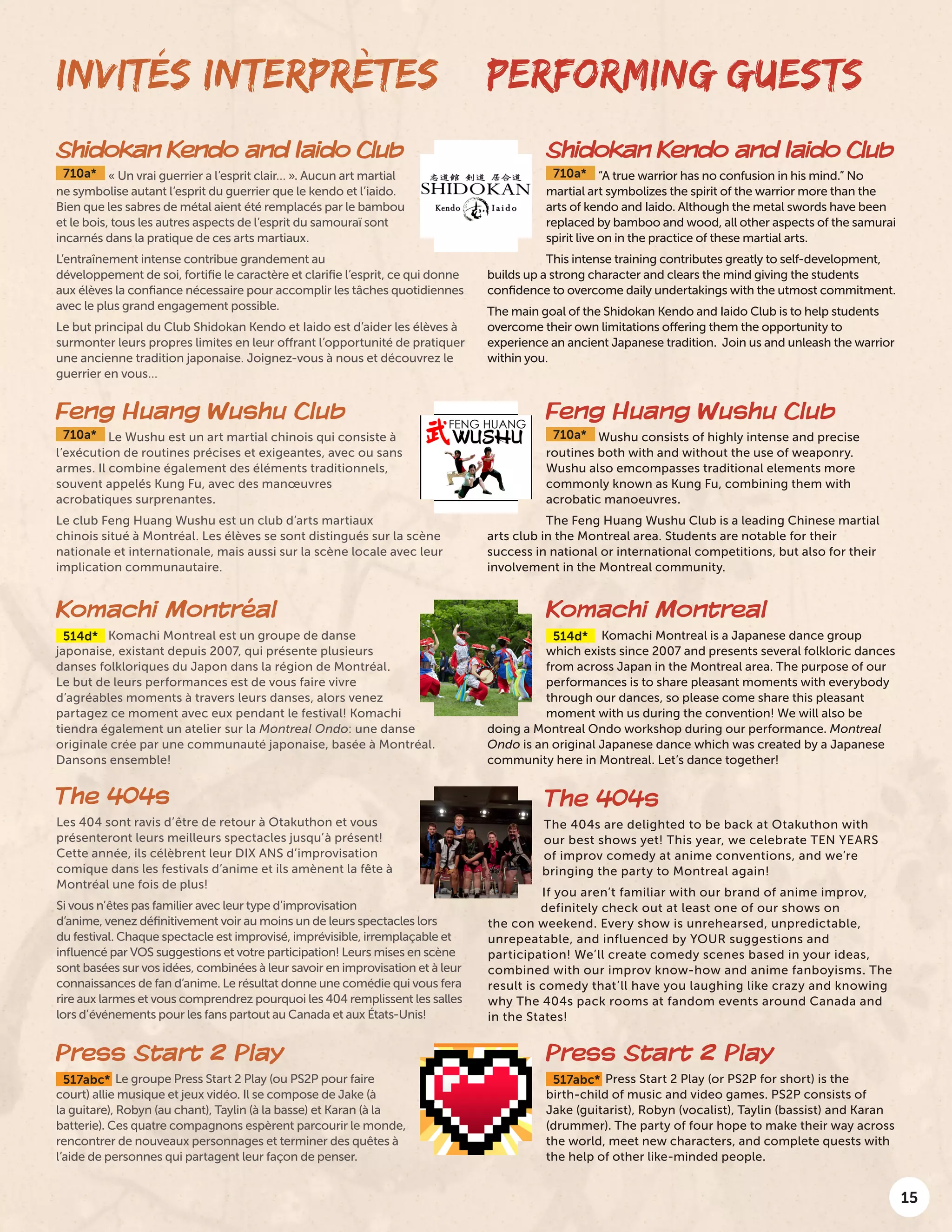 15
Shidokan Kendo and Iaido Club
710a* « Un vrai guerrier a l’esprit clair… ». Aucun art martial
ne symbolise autant l’esprit du guerrier que le kendo et l’iaido.
Bien que les sabres de métal aient été remplacés par le bambou
et le bois, tous les autres aspects de l’esprit du samouraï sont
incarnés dans la pratique de ces arts martiaux.
L’entraînement intense contribue grandement au
développement de soi, fortifie le caractère et clarifie l’esprit, ce qui donne
aux élèves la confiance nécessaire pour accomplir les tâches quotidiennes
avec le plus grand engagement possible.
Le but principal du Club Shidokan Kendo et Iaido est d’aider les élèves à
surmonter leurs propres limites en leur offrant l’opportunité de pratiquer
une ancienne tradition japonaise. Joignez-vous à nous et découvrez le
guerrier en vous…
PERFORMING GUESTS
Shidokan Kendo and Iaido Club
710a* “A true warrior has no confusion in his mind.” No
martial art symbolizes the spirit of the warrior more than the
arts of kendo and Iaido. Although the metal swords have been
replaced by bamboo and wood, all other aspects of the samurai
spirit live on in the practice of these martial arts.
This intense training contributes greatly to self-development,
builds up a strong character and clears the mind giving the students
confidence to overcome daily undertakings with the utmost commitment.
The main goal of the Shidokan Kendo and Iaido Club is to help students
overcome their own limitations offering them the opportunity to
experience an ancient Japanese tradition. Join us and unleash the warrior
within you.
INVITÉS INTERPRÈTES
Feng Huang Wushu Club
710a* Le Wushu est un art martial chinois qui consiste à
l’exécution de routines précises et exigeantes, avec ou sans
armes. Il combine également des éléments traditionnels,
souvent appelés Kung Fu, avec des manœuvres
acrobatiques surprenantes.
Le club Feng Huang Wushu est un club d’arts martiaux
chinois situé à Montréal. Les élèves se sont distingués sur la scène
nationale et internationale, mais aussi sur la scène locale avec leur
implication communautaire.
Komachi Montréal
514d* Komachi Montreal est un groupe de danse
japonaise, existant depuis 2007, qui présente plusieurs
danses folkloriques du Japon dans la région de Montréal.
Le but de leurs performances est de vous faire vivre
d’agréables moments à travers leurs danses, alors venez
partagez ce moment avec eux pendant le festival! Komachi
tiendra également un atelier sur la Montreal Ondo: une danse
originale crée par une communauté japonaise, basée à Montréal.
Dansons ensemble!
The 404s
Les 404 sont ravis d’être de retour à Otakuthon et vous
présenteront leurs meilleurs spectacles jusqu’à présent!
Cette année, ils célèbrent leur DIX ANS d’improvisation
comique dans les festivals d’anime et ils amènent la fête à
Montréal une fois de plus!
Si vous n’êtes pas familier avec leur type d’improvisation
d’anime, venez définitivement voir au moins un de leurs spectacles lors
du festival. Chaque spectacle est improvisé, imprévisible, irremplaçable et
influencé par VOS suggestions et votre participation! Leurs mises en scène
sont basées sur vos idées, combinées à leur savoir en improvisation et à leur
connaissances de fan d’anime. Le résultat donne une comédie qui vous fera
rire aux larmes et vous comprendrez pourquoi les 404 remplissent les salles
lors d’événements pour les fans partout au Canada et aux États-Unis!
Press Start 2 Play
517abc* Le groupe Press Start 2 Play (ou PS2P pour faire
court) allie musique et jeux vidéo. Il se compose de Jake (à
la guitare), Robyn (au chant), Taylin (à la basse) et Karan (à la
batterie). Ces quatre compagnons espèrent parcourir le monde,
rencontrer de nouveaux personnages et terminer des quêtes à
l’aide de personnes qui partagent leur façon de penser.
Feng Huang Wushu Club
710a* Wushu consists of highly intense and precise
routines both with and without the use of weaponry.
Wushu also emcompasses traditional elements more
commonly known as Kung Fu, combining them with
acrobatic manoeuvres.
The Feng Huang Wushu Club is a leading Chinese martial
arts club in the Montreal area. Students are notable for their
success in national or international competitions, but also for their
involvement in the Montreal community.
Komachi Montreal
514d* Komachi Montreal is a Japanese dance group
which exists since 2007 and presents several folkloric dances
from across Japan in the Montreal area. The purpose of our
performances is to share pleasant moments with everybody
through our dances, so please come share this pleasant
moment with us during the convention! We will also be
doing a Montreal Ondo workshop during our performance. Montreal
Ondo is an original Japanese dance which was created by a Japanese
community here in Montreal. Let’s dance together!
The 404s
The 404s are delighted to be back at Otakuthon with
our best shows yet! This year, we celebrate TEN YEARS
of improv comedy at anime conventions, and we’re
bringing the party to Montreal again!
If you aren’t familiar with our brand of anime improv,
definitely check out at least one of our shows on
the con weekend. Every show is unrehearsed, unpredictable,
unrepeatable, and influenced by YOUR suggestions and
participation! We’ll create comedy scenes based in your ideas,
combined with our improv know-how and anime fanboyisms. The
result is comedy that’ll have you laughing like crazy and knowing
why The 404s pack rooms at fandom events around Canada and
in the States!
Press Start 2 Play
517abc* Press Start 2 Play (or PS2P for short) is the
birth-child of music and video games. PS2P consists of
Jake (guitarist), Robyn (vocalist), Taylin (bassist) and Karan
(drummer). The party of four hope to make their way across
the world, meet new characters, and complete quests with
the help of other like-minded people.
 