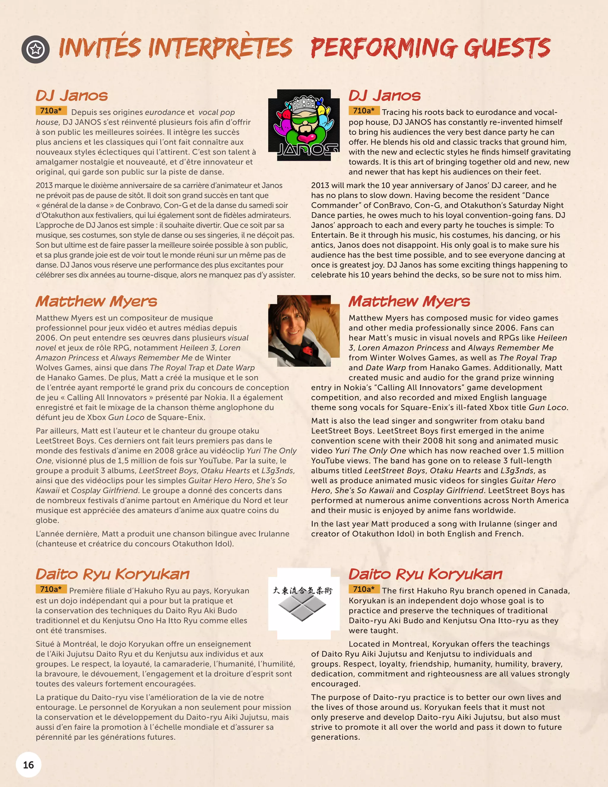 16
PERFORMING GUESTS
DJ Janos
710a* Tracing his roots back to eurodance and vocal-
pop house, DJ JANOS has constantly re-invented himself
to bring his audiences the very best dance party he can
offer. He blends his old and classic tracks that ground him,
with the new and eclectic styles he finds himself gravitating
towards. It is this art of bringing together old and new, new
and newer that has kept his audiences on their feet.
2013 will mark the 10 year anniversary of Janos’ DJ career, and he
has no plans to slow down. Having become the resident “Dance
Commander” of ConBravo, Con-G, and Otakuthon’s Saturday Night
Dance parties, he owes much to his loyal convention-going fans. DJ
Janos’ approach to each and every party he touches is simple: To
Entertain. Be it through his music, his costumes, his dancing, or his
antics, Janos does not disappoint. His only goal is to make sure his
audience has the best time possible, and to see everyone dancing at
once is greatest joy. DJ Janos has some exciting things happening to
celebrate his 10 years behind the decks, so be sure not to miss him.
DJ Janos
710a* Depuis ses origines eurodance et vocal pop
house, DJ JANOS s’est réinventé plusieurs fois afin d’offrir
à son public les meilleures soirées. Il intègre les succès
plus anciens et les classiques qui l’ont fait connaître aux
nouveaux styles éclectiques qui l’attirent. C’est son talent à
amalgamer nostalgie et nouveauté, et d’être innovateur et
original, qui garde son public sur la piste de danse.
2013 marque le dixième anniversaire de sa carrière d’animateur et Janos
ne prévoit pas de pause de sitôt. Il doit son grand succès en tant que
« général de la danse » de Conbravo, Con-G et de la danse du samedi soir
d’Otakuthon aux festivaliers, qui lui également sont de fidèles admirateurs.
L’approche de DJ Janos est simple : il souhaite divertir. Que ce soit par sa
musique, ses costumes, son style de danse ou ses singeries, il ne déçoit pas.
Son but ultime est de faire passer la meilleure soirée possible à son public,
et sa plus grande joie est de voir tout le monde réuni sur un même pas de
danse. DJ Janos vous réserve une performance des plus excitantes pour
célébrer ses dix années au tourne-disque, alors ne manquez pas d’y assister.
INVITÉS INTERPRÈTES
Matthew Myers
Matthew Myers est un compositeur de musique
professionnel pour jeux vidéo et autres médias depuis
2006. On peut entendre ses œuvres dans plusieurs visual
novel et jeux de rôle RPG, notamment Heileen 3, Loren
Amazon Princess et Always Remember Me de Winter
Wolves Games, ainsi que dans The Royal Trap et Date Warp
de Hanako Games. De plus, Matt a créé la musique et le son
de l’entrée ayant remporté le grand prix du concours de conception
de jeu « Calling All Innovators » présenté par Nokia. Il a également
enregistré et fait le mixage de la chanson thème anglophone du
défunt jeu de Xbox Gun Loco de Square-Enix.
Par ailleurs, Matt est l’auteur et le chanteur du groupe otaku
LeetStreet Boys. Ces derniers ont fait leurs premiers pas dans le
monde des festivals d’anime en 2008 grâce au vidéoclip Yuri The Only
One, visionné plus de 1,5 million de fois sur YouTube. Par la suite, le
groupe a produit 3 albums, LeetStreet Boys, Otaku Hearts et L3g3nds,
ainsi que des vidéoclips pour les simples Guitar Hero Hero, She’s So
Kawaii et Cosplay Girlfriend. Le groupe a donné des concerts dans
de nombreux festivals d’anime partout en Amérique du Nord et leur
musique est appréciée des amateurs d’anime aux quatre coins du
globe.
L’année dernière, Matt a produit une chanson bilingue avec Irulanne
(chanteuse et créatrice du concours Otakuthon Idol).
Daito Ryu Koryukan
710a* Première filiale d’Hakuho Ryu au pays, Koryukan
est un dojo indépendant qui a pour but la pratique et
la conservation des techniques du Daito Ryu Aki Budo
traditionnel et du Kenjutsu Ono Ha Itto Ryu comme elles
ont été transmises.
Situé à Montréal, le dojo Koryukan offre un enseignement
de l’Aiki Jujutsu Daito Ryu et du Kenjutsu aux individus et aux
groupes. Le respect, la loyauté, la camaraderie, l’humanité, l’humilité,
la bravoure, le dévouement, l’engagement et la droiture d’esprit sont
toutes des valeurs fortement encouragées.
La pratique du Daito-ryu vise l’amélioration de la vie de notre
entourage. Le personnel de Koryukan a non seulement pour mission
la conservation et le développement du Daito-ryu Aiki Jujutsu, mais
aussi d’en faire la promotion à l’échelle mondiale et d’assurer sa
pérennité par les générations futures.
Matthew Myers
Matthew Myers has composed music for video games
and other media professionally since 2006. Fans can
hear Matt’s music in visual novels and RPGs like Heileen
3, Loren Amazon Princess and Always Remember Me
from Winter Wolves Games, as well as The Royal Trap
and Date Warp from Hanako Games. Additionally, Matt
created music and audio for the grand prize winning
entry in Nokia’s “Calling All Innovators” game development
competition, and also recorded and mixed English language
theme song vocals for Square-Enix’s ill-fated Xbox title Gun Loco.
Matt is also the lead singer and songwriter from otaku band
LeetStreet Boys. LeetStreet Boys first emerged in the anime
convention scene with their 2008 hit song and animated music
video Yuri The Only One which has now reached over 1.5 million
YouTube views. The band has gone on to release 3 full-length
albums titled LeetStreet Boys, Otaku Hearts and L3g3nds, as
well as produce animated music videos for singles Guitar Hero
Hero, She’s So Kawaii and Cosplay Girlfriend. LeetStreet Boys has
performed at numerous anime conventions across North America
and their music is enjoyed by anime fans worldwide.
In the last year Matt produced a song with Irulanne (singer and
creator of Otakuthon Idol) in both English and French.
Daito Ryu Koryukan
710a* The first Hakuho Ryu branch opened in Canada,
Koryukan is an independent dojo whose goal is to
practice and preserve the techniques of traditional
Daito-ryu Aki Budo and Kenjutsu Ona Itto-ryu as they
were taught.
Located in Montreal, Koryukan offers the teachings
of Daito Ryu Aiki Jujutsu and Kenjutsu to individuals and
groups. Respect, loyalty, friendship, humanity, humility, bravery,
dedication, commitment and righteousness are all values strongly
encouraged.
The purpose of Daito-ryu practice is to better our own lives and
the lives of those around us. Koryukan feels that it must not
only preserve and develop Daito-ryu Aiki Jujutsu, but also must
strive to promote it all over the world and pass it down to future
generations.
 