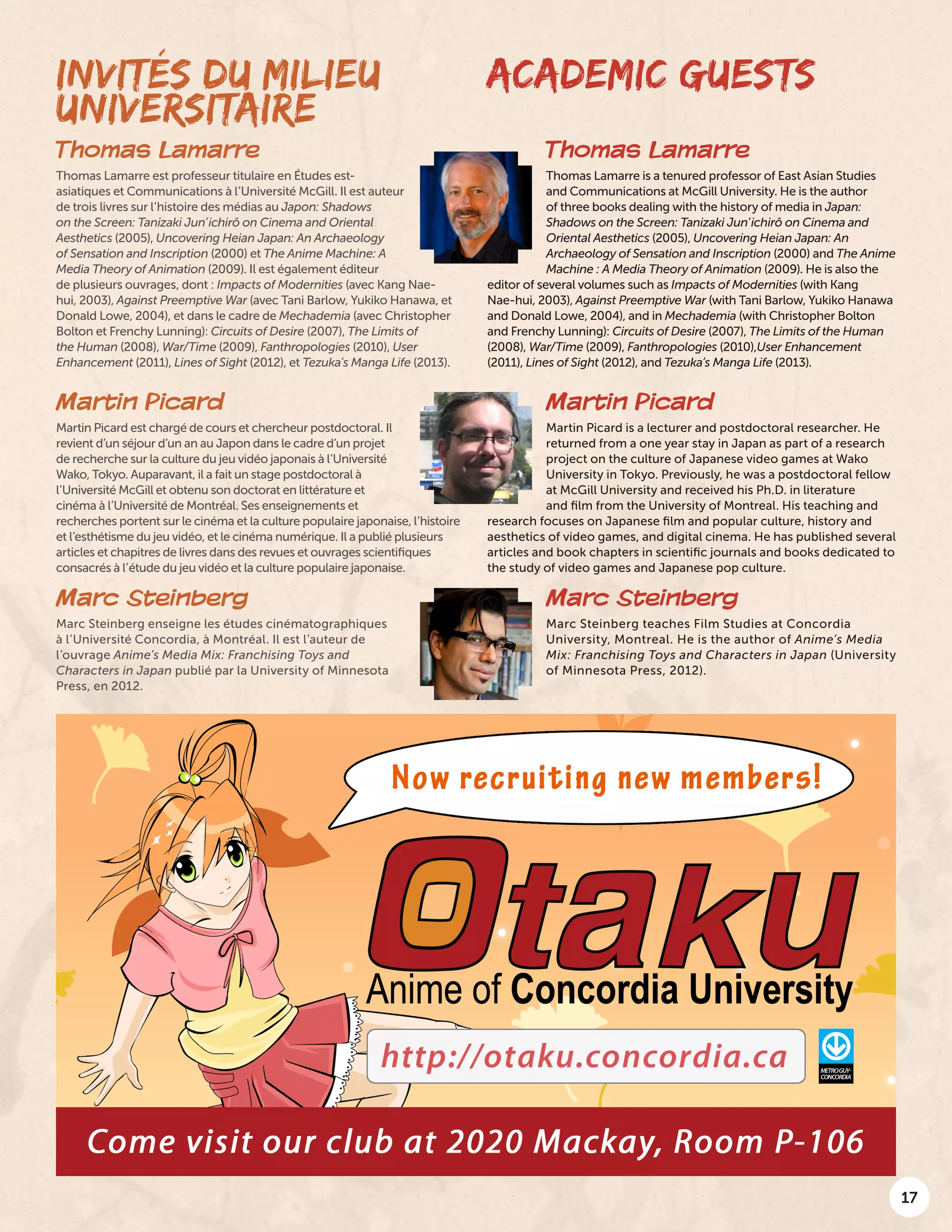 17
Thomas Lamarre
Thomas Lamarre est professeur titulaire en Études est-
asiatiques et Communications à l’Université McGill. Il est auteur
de trois livres sur l’histoire des médias au Japon: Shadows
on the Screen: Tanizaki Jun’ichirô on Cinema and Oriental
Aesthetics (2005), Uncovering Heian Japan: An Archaeology
of Sensation and Inscription (2000) et The Anime Machine: A
Media Theory of Animation (2009). Il est également éditeur
de plusieurs ouvrages, dont : Impacts of Modernities (avec Kang Nae-
hui, 2003), Against Preemptive War (avec Tani Barlow, Yukiko Hanawa, et
Donald Lowe, 2004), et dans le cadre de Mechademia (avec Christopher
Bolton et Frenchy Lunning): Circuits of Desire (2007), The Limits of
the Human (2008), War/Time (2009), Fanthropologies (2010), User
Enhancement (2011), Lines of Sight (2012), et Tezuka’s Manga Life (2013).
Thomas Lamarre
Thomas Lamarre is a tenured professor of East Asian Studies
and Communications at McGill University. He is the author
of three books dealing with the history of media in Japan:
Shadows on the Screen: Tanizaki Jun’ichirô on Cinema and
Oriental Aesthetics (2005), Uncovering Heian Japan: An
Archaeology of Sensation and Inscription (2000) and The Anime
Machine : A Media Theory of Animation (2009). He is also the
editor of several volumes such as Impacts of Modernities (with Kang
Nae-hui, 2003), Against Preemptive War (with Tani Barlow, Yukiko Hanawa
and Donald Lowe, 2004), and in Mechademia (with Christopher Bolton
and Frenchy Lunning): Circuits of Desire (2007), The Limits of the Human
(2008), War/Time (2009), Fanthropologies (2010),User Enhancement
(2011), Lines of Sight (2012), and Tezuka’s Manga Life (2013).
ACADEMIC GUESTSINVITÉS DU MILIEU
UNIVERSITAIRE
Martin Picard
Martin Picard est chargé de cours et chercheur postdoctoral. Il
revient d’un séjour d’un an au Japon dans le cadre d’un projet
de recherche sur la culture du jeu vidéo japonais à l’Université
Wako, Tokyo. Auparavant, il a fait un stage postdoctoral à
l’Université McGill et obtenu son doctorat en littérature et
cinéma à l’Université de Montréal. Ses enseignements et
recherches portent sur le cinéma et la culture populaire japonaise, l’histoire
et l’esthétisme du jeu vidéo, et le cinéma numérique. Il a publié plusieurs
articles et chapitres de livres dans des revues et ouvrages scientifiques
consacrés à l’étude du jeu vidéo et la culture populaire japonaise.
Marc Steinberg
Marc Steinberg enseigne les études cinématographiques
à l’Université Concordia, à Montréal. Il est l’auteur de
l’ouvrage Anime’s Media Mix: Franchising Toys and
Characters in Japan publié par la University of Minnesota
Press, en 2012.
Martin Picard
Martin Picard is a lecturer and postdoctoral researcher. He
returned from a one year stay in Japan as part of a research
project on the culture of Japanese video games at Wako
University in Tokyo. Previously, he was a postdoctoral fellow
at McGill University and received his Ph.D. in literature
and film from the University of Montreal. His teaching and
research focuses on Japanese film and popular culture, history and
aesthetics of video games, and digital cinema. He has published several
articles and book chapters in scientific journals and books dedicated to
the study of video games and Japanese pop culture.
Marc Steinberg
Marc Steinberg teaches Film Studies at Concordia
University, Montreal. He is the author of Anime’s Media
Mix: Franchising Toys and Characters in Japan (University
of Minnesota Press, 2012).
 