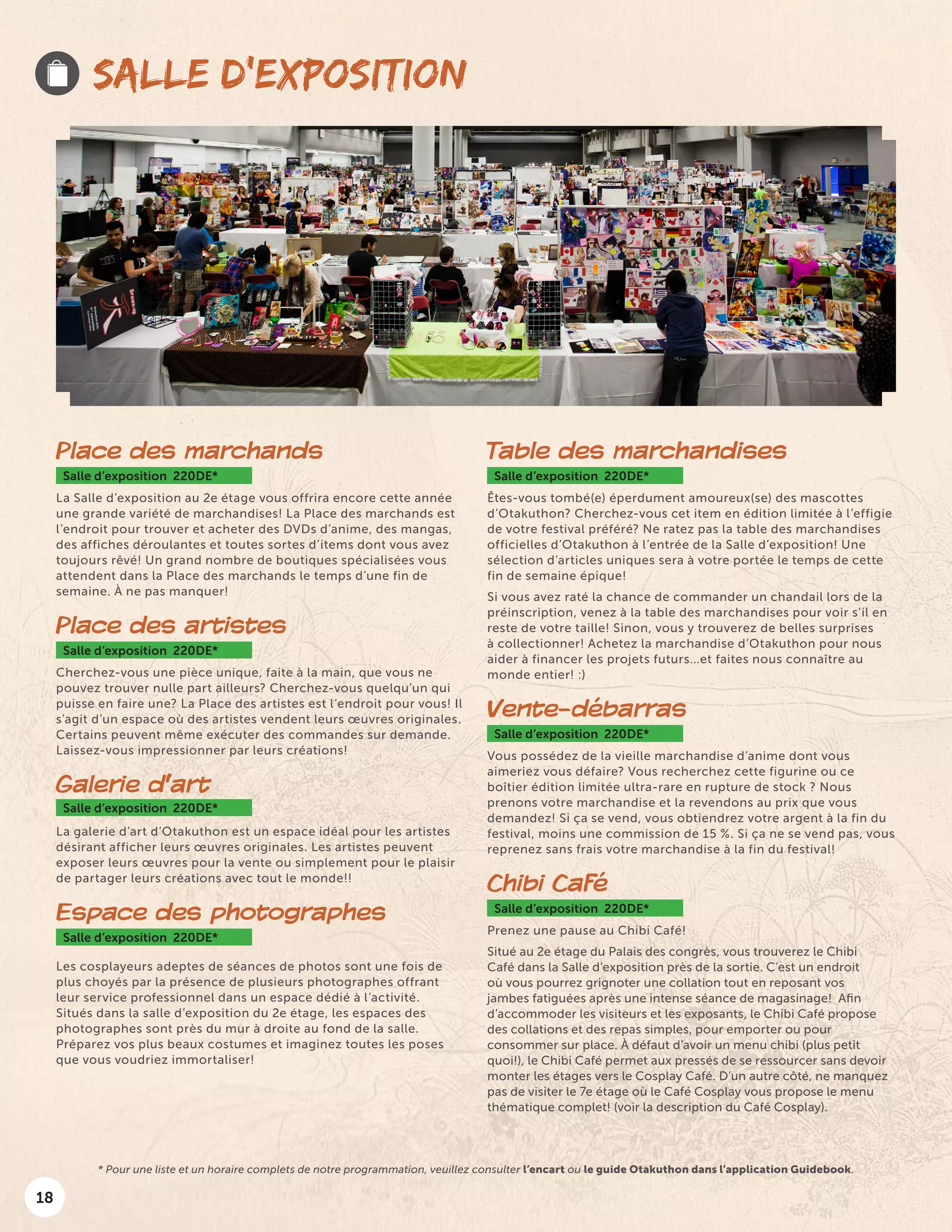18
SALLE D’EXPOSITION
Place des marchands
Salle d’exposition 220DE*
La Salle d’exposition au 2e étage vous offrira encore cette année
une grande variété de marchandises! La Place des marchands est
l’endroit pour trouver et acheter des DVDs d’anime, des mangas,
des affiches déroulantes et toutes sortes d’items dont vous avez
toujours rêvé! Un grand nombre de boutiques spécialisées vous
attendent dans la Place des marchands le temps d’une fin de
semaine. À ne pas manquer!
Place des artistes
Salle d’exposition 220DE*
Cherchez-vous une pièce unique, faite à la main, que vous ne
pouvez trouver nulle part ailleurs? Cherchez-vous quelqu’un qui
puisse en faire une? La Place des artistes est l‘endroit pour vous! Il
s’agit d’un espace où des artistes vendent leurs œuvres originales.
Certains peuvent même exécuter des commandes sur demande.
Laissez-vous impressionner par leurs créations!
Galerie d’art
Salle d’exposition 220DE*
La galerie d’art d’Otakuthon est un espace idéal pour les artistes
désirant afficher leurs œuvres originales. Les artistes peuvent
exposer leurs œuvres pour la vente ou simplement pour le plaisir
de partager leurs créations avec tout le monde!!
Espace des photographes
Salle d’exposition 220DE*
Les cosplayeurs adeptes de séances de photos sont une fois de
plus choyés par la présence de plusieurs photographes offrant
leur service professionnel dans un espace dédié à l’activité.
Situés dans la salle d’exposition du 2e étage, les espaces des
photographes sont près du mur à droite au fond de la salle.
Préparez vos plus beaux costumes et imaginez toutes les poses
que vous voudriez immortaliser!
Table des marchandises
Salle d’exposition 220DE*
Êtes-vous tombé(e) éperdument amoureux(se) des mascottes
d’Otakuthon? Cherchez-vous cet item en édition limitée à l’effigie
de votre festival préféré? Ne ratez pas la table des marchandises
officielles d’Otakuthon à l’entrée de la Salle d’exposition! Une
sélection d’articles uniques sera à votre portée le temps de cette
fin de semaine épique!
Si vous avez raté la chance de commander un chandail lors de la
préinscription, venez à la table des marchandises pour voir s’il en
reste de votre taille! Sinon, vous y trouverez de belles surprises
à collectionner! Achetez la marchandise d’Otakuthon pour nous
aider à financer les projets futurs…et faites nous connaître au
monde entier! :)
Vente-débarras
Salle d’exposition 220DE*
Vous possédez de la vieille marchandise d’anime dont vous
aimeriez vous défaire? Vous recherchez cette figurine ou ce
boîtier édition limitée ultra-rare en rupture de stock ? Nous
prenons votre marchandise et la revendons au prix que vous
demandez! Si ça se vend, vous obtiendrez votre argent à la fin du
festival, moins une commission de 15 %. Si ça ne se vend pas, vous
reprenez sans frais votre marchandise à la fin du festival!
Chibi Café
Salle d’exposition 220DE*
Prenez une pause au Chibi Café!
Situé au 2e étage du Palais des congrès, vous trouverez le Chibi
Café dans la Salle d’exposition près de la sortie. C’est un endroit
où vous pourrez grignoter une collation tout en reposant vos
jambes fatiguées après une intense séance de magasinage! Afin
d’accommoder les visiteurs et les exposants, le Chibi Café propose
des collations et des repas simples, pour emporter ou pour
consommer sur place. À défaut d’avoir un menu chibi (plus petit
quoi!), le Chibi Café permet aux pressés de se ressourcer sans devoir
monter les étages vers le Cosplay Café. D’un autre côté, ne manquez
pas de visiter le 7e étage où le Café Cosplay vous propose le menu
thématique complet! (voir la description du Café Cosplay).
* Pour une liste et un horaire complets de notre programmation, veuillez consulter l’encart ou le guide Otakuthon dans l’application Guidebook.
 