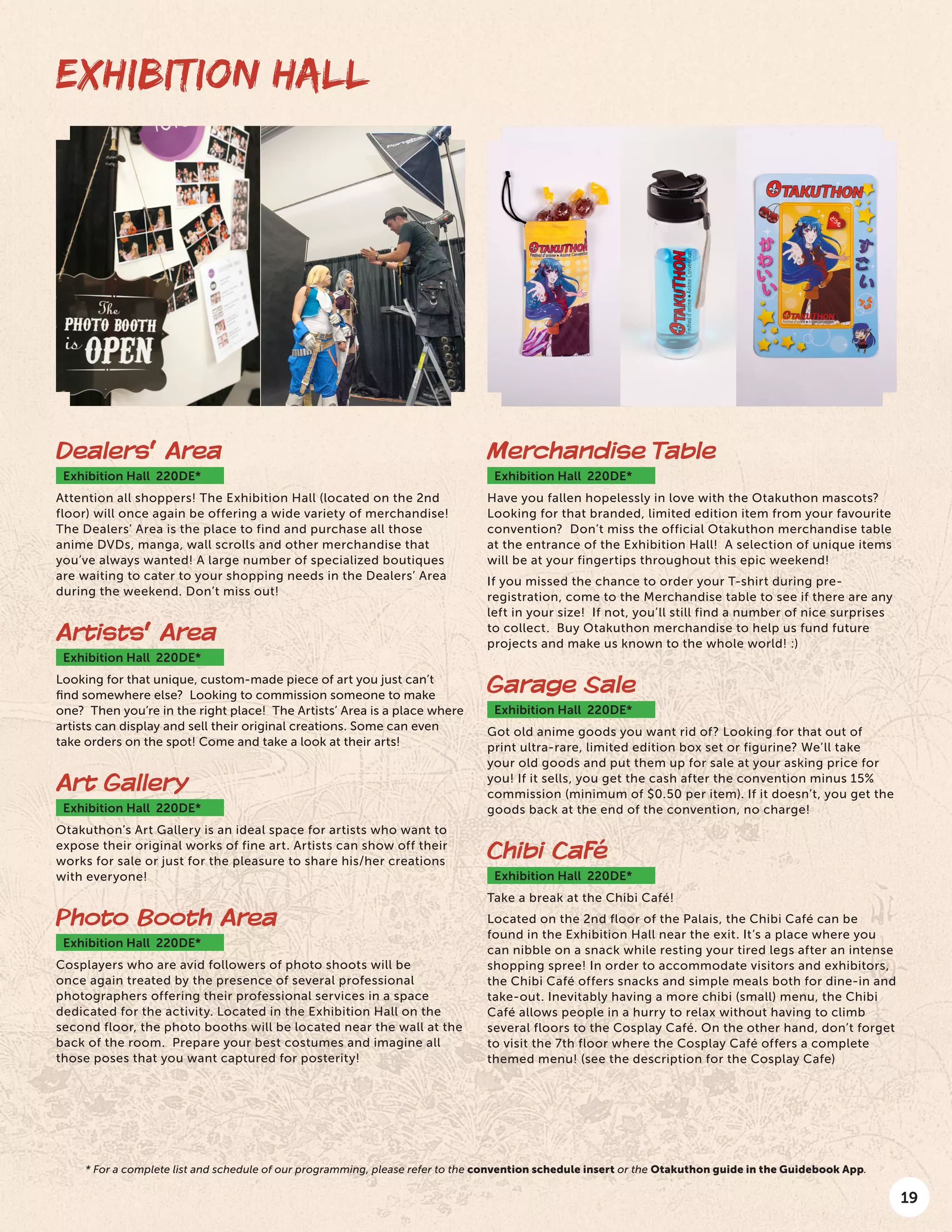 19
EXHIBITION HALL
Dealers’ Area
Exhibition Hall 220DE*
Attention all shoppers! The Exhibition Hall (located on the 2nd
floor) will once again be offering a wide variety of merchandise!
The Dealers’ Area is the place to find and purchase all those
anime DVDs, manga, wall scrolls and other merchandise that
you’ve always wanted! A large number of specialized boutiques
are waiting to cater to your shopping needs in the Dealers’ Area
during the weekend. Don’t miss out!
Artists’ Area
Exhibition Hall 220DE*
Looking for that unique, custom-made piece of art you just can’t
find somewhere else? Looking to commission someone to make
one? Then you’re in the right place! The Artists’ Area is a place where
artists can display and sell their original creations. Some can even
take orders on the spot! Come and take a look at their arts!
Art Gallery
Exhibition Hall 220DE*
Otakuthon’s Art Gallery is an ideal space for artists who want to
expose their original works of fine art. Artists can show off their
works for sale or just for the pleasure to share his/her creations
with everyone!
Photo Booth Area
Exhibition Hall 220DE*
Cosplayers who are avid followers of photo shoots will be
once again treated by the presence of several professional
photographers offering their professional services in a space
dedicated for the activity. Located in the Exhibition Hall on the
second floor, the photo booths will be located near the wall at the
back of the room. Prepare your best costumes and imagine all
those poses that you want captured for posterity!
Merchandise Table
Exhibition Hall 220DE*
Have you fallen hopelessly in love with the Otakuthon mascots?
Looking for that branded, limited edition item from your favourite
convention? Don’t miss the official Otakuthon merchandise table
at the entrance of the Exhibition Hall! A selection of unique items
will be at your fingertips throughout this epic weekend!
If you missed the chance to order your T-shirt during pre-
registration, come to the Merchandise table to see if there are any
left in your size! If not, you’ll still find a number of nice surprises
to collect. Buy Otakuthon merchandise to help us fund future
projects and make us known to the whole world! :)
Garage Sale
Exhibition Hall 220DE*
Got old anime goods you want rid of? Looking for that out of
print ultra-rare, limited edition box set or figurine? We’ll take
your old goods and put them up for sale at your asking price for
you! If it sells, you get the cash after the convention minus 15%
commission (minimum of $0.50 per item). If it doesn’t, you get the
goods back at the end of the convention, no charge!
Chibi Café
Exhibition Hall 220DE*
Take a break at the Chibi Café!
Located on the 2nd floor of the Palais, the Chibi Café can be
found in the Exhibition Hall near the exit. It’s a place where you
can nibble on a snack while resting your tired legs after an intense
shopping spree! In order to accommodate visitors and exhibitors,
the Chibi Café offers snacks and simple meals both for dine-in and
take-out. Inevitably having a more chibi (small) menu, the Chibi
Café allows people in a hurry to relax without having to climb
several floors to the Cosplay Café. On the other hand, don’t forget
to visit the 7th floor where the Cosplay Café offers a complete
themed menu! (see the description for the Cosplay Cafe)
* For a complete list and schedule of our programming, please refer to the convention schedule insert or the Otakuthon guide in the Guidebook App.
 