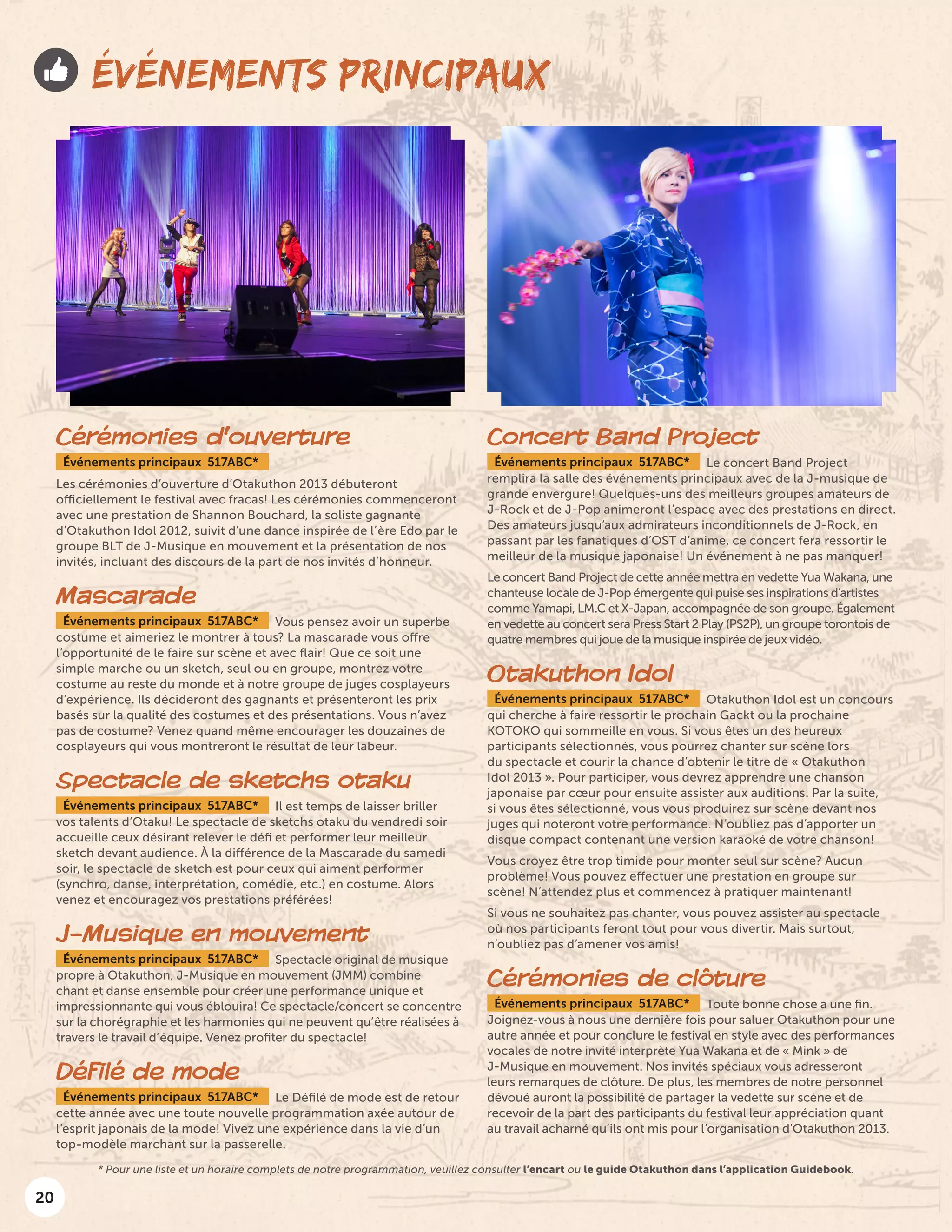 20
ÉVÉNEMENTS PRINCIPAUX
Cérémonies d’ouverture
Événements principaux 517ABC*
Les cérémonies d’ouverture d’Otakuthon 2013 débuteront
officiellement le festival avec fracas! Les cérémonies commenceront
avec une prestation de Shannon Bouchard, la soliste gagnante
d’Otakuthon Idol 2012, suivit d’une dance inspirée de l’ère Edo par le
groupe BLT de J-Musique en mouvement et la présentation de nos
invités, incluant des discours de la part de nos invités d’honneur.
Mascarade
Événements principaux 517ABC* Vous pensez avoir un superbe
costume et aimeriez le montrer à tous? La mascarade vous offre
l’opportunité de le faire sur scène et avec flair! Que ce soit une
simple marche ou un sketch, seul ou en groupe, montrez votre
costume au reste du monde et à notre groupe de juges cosplayeurs
d’expérience. Ils décideront des gagnants et présenteront les prix
basés sur la qualité des costumes et des présentations. Vous n’avez
pas de costume? Venez quand même encourager les douzaines de
cosplayeurs qui vous montreront le résultat de leur labeur.
Spectacle de sketchs otaku
Événements principaux 517ABC* Il est temps de laisser briller
vos talents d’Otaku! Le spectacle de sketchs otaku du vendredi soir
accueille ceux désirant relever le défi et performer leur meilleur
sketch devant audience. À la différence de la Mascarade du samedi
soir, le spectacle de sketch est pour ceux qui aiment performer
(synchro, danse, interprétation, comédie, etc.) en costume. Alors
venez et encouragez vos prestations préférées!
J-Musique en mouvement
Événements principaux 517ABC* Spectacle original de musique
propre à Otakuthon, J-Musique en mouvement (JMM) combine
chant et danse ensemble pour créer une performance unique et
impressionnante qui vous éblouira! Ce spectacle/concert se concentre
sur la chorégraphie et les harmonies qui ne peuvent qu’être réalisées à
travers le travail d’équipe. Venez profiter du spectacle!
Défilé de mode
Événements principaux 517ABC* Le Défilé de mode est de retour
cette année avec une toute nouvelle programmation axée autour de
l’esprit japonais de la mode! Vivez une expérience dans la vie d’un
top-modèle marchant sur la passerelle.
Concert Band Project
Événements principaux 517ABC* Le concert Band Project
remplira la salle des événements principaux avec de la J-musique de
grande envergure! Quelques-uns des meilleurs groupes amateurs de
J-Rock et de J-Pop animeront l’espace avec des prestations en direct.
Des amateurs jusqu’aux admirateurs inconditionnels de J-Rock, en
passant par les fanatiques d’OST d’anime, ce concert fera ressortir le
meilleur de la musique japonaise! Un événement à ne pas manquer!
Le concert Band Project de cette année mettra en vedette Yua Wakana, une
chanteuse locale de J-Pop émergente qui puise ses inspirations d’artistes
comme Yamapi, LM.C et X-Japan, accompagnée de son groupe. Également
en vedette au concert sera Press Start 2 Play (PS2P), un groupe torontois de
quatre membres qui joue de la musique inspirée de jeux vidéo.
Otakuthon Idol
Événements principaux 517ABC* Otakuthon Idol est un concours
qui cherche à faire ressortir le prochain Gackt ou la prochaine
KOTOKO qui sommeille en vous. Si vous êtes un des heureux
participants sélectionnés, vous pourrez chanter sur scène lors
du spectacle et courir la chance d’obtenir le titre de « Otakuthon
Idol 2013 ». Pour participer, vous devrez apprendre une chanson
japonaise par cœur pour ensuite assister aux auditions. Par la suite,
si vous êtes sélectionné, vous vous produirez sur scène devant nos
juges qui noteront votre performance. N’oubliez pas d’apporter un
disque compact contenant une version karaoké de votre chanson!
Vous croyez être trop timide pour monter seul sur scène? Aucun
problème! Vous pouvez effectuer une prestation en groupe sur
scène! N’attendez plus et commencez à pratiquer maintenant!
Si vous ne souhaitez pas chanter, vous pouvez assister au spectacle
où nos participants feront tout pour vous divertir. Mais surtout,
n’oubliez pas d’amener vos amis!
Cérémonies de clôture
Événements principaux 517ABC* Toute bonne chose a une fin.
Joignez-vous à nous une dernière fois pour saluer Otakuthon pour une
autre année et pour conclure le festival en style avec des performances
vocales de notre invité interprète Yua Wakana et de « Mink » de
J-Musique en mouvement. Nos invités spéciaux vous adresseront
leurs remarques de clôture. De plus, les membres de notre personnel
dévoué auront la possibilité de partager la vedette sur scène et de
recevoir de la part des participants du festival leur appréciation quant
au travail acharné qu’ils ont mis pour l’organisation d’Otakuthon 2013.
* Pour une liste et un horaire complets de notre programmation, veuillez consulter l’encart ou le guide Otakuthon dans l’application Guidebook.
 