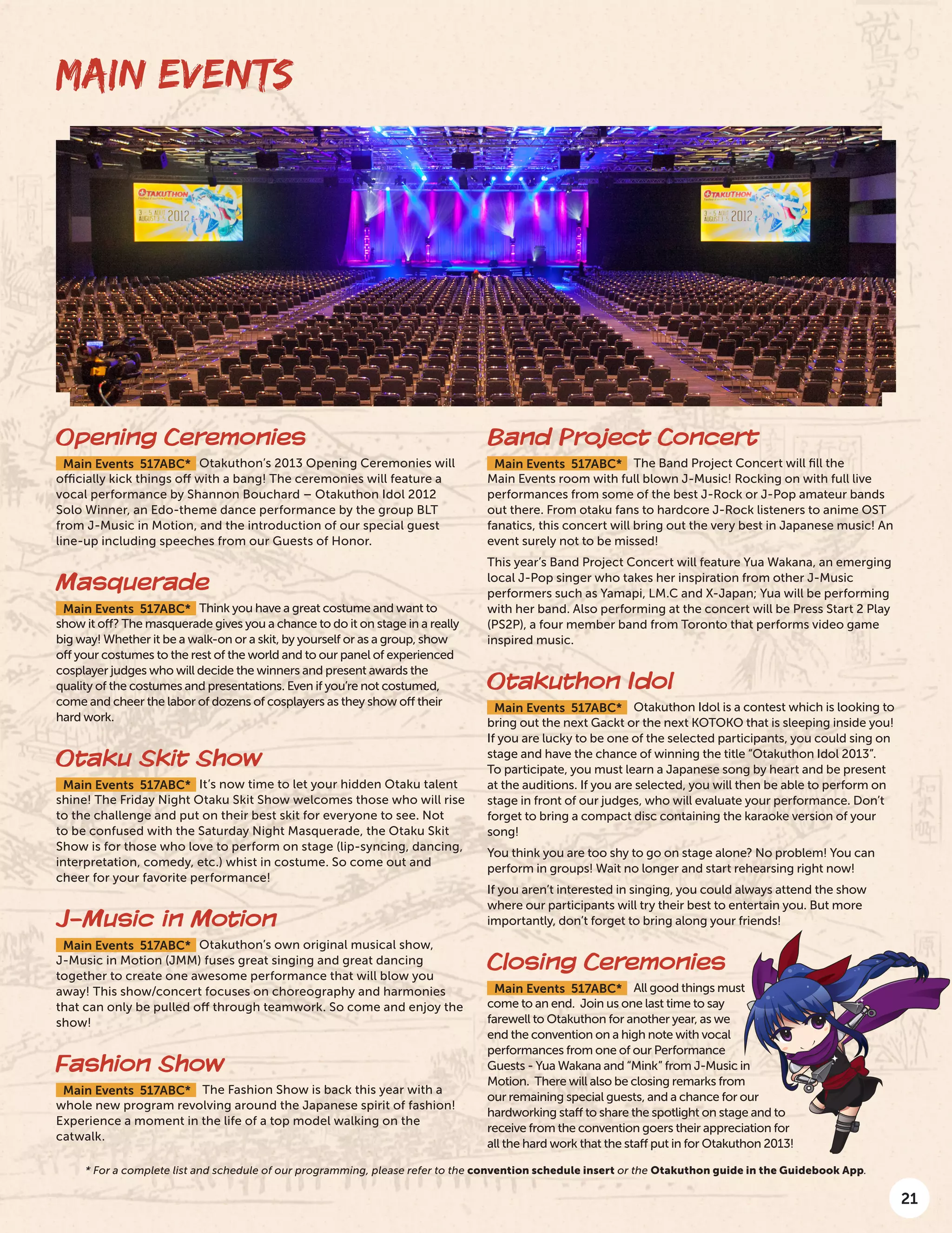21
MAIN EVENTS
Opening Ceremonies
Main Events 517ABC* Otakuthon’s 2013 Opening Ceremonies will
officially kick things off with a bang! The ceremonies will feature a
vocal performance by Shannon Bouchard – Otakuthon Idol 2012
Solo Winner, an Edo-theme dance performance by the group BLT
from J-Music in Motion, and the introduction of our special guest
line-up including speeches from our Guests of Honor.
Masquerade
Main Events 517ABC* Think you have a great costume and want to
show it off? The masquerade gives you a chance to do it on stage in a really
big way! Whether it be a walk-on or a skit, by yourself or as a group, show
off your costumes to the rest of the world and to our panel of experienced
cosplayer judges who will decide the winners and present awards the
quality of the costumes and presentations. Even if you’re not costumed,
come and cheer the labor of dozens of cosplayers as they show off their
hard work.
Otaku Skit Show
Main Events 517ABC* It’s now time to let your hidden Otaku talent
shine! The Friday Night Otaku Skit Show welcomes those who will rise
to the challenge and put on their best skit for everyone to see. Not
to be confused with the Saturday Night Masquerade, the Otaku Skit
Show is for those who love to perform on stage (lip-syncing, dancing,
interpretation, comedy, etc.) whist in costume. So come out and
cheer for your favorite performance!
J-Music in Motion
Main Events 517ABC* Otakuthon’s own original musical show,
J-Music in Motion (JMM) fuses great singing and great dancing
together to create one awesome performance that will blow you
away! This show/concert focuses on choreography and harmonies
that can only be pulled off through teamwork. So come and enjoy the
show!
Fashion Show
Main Events 517ABC* The Fashion Show is back this year with a
whole new program revolving around the Japanese spirit of fashion!
Experience a moment in the life of a top model walking on the
catwalk.
Band Project Concert
Main Events 517ABC* The Band Project Concert will fill the
Main Events room with full blown J-Music! Rocking on with full live
performances from some of the best J-Rock or J-Pop amateur bands
out there. From otaku fans to hardcore J-Rock listeners to anime OST
fanatics, this concert will bring out the very best in Japanese music! An
event surely not to be missed!
This year’s Band Project Concert will feature Yua Wakana, an emerging
local J-Pop singer who takes her inspiration from other J-Music
performers such as Yamapi, LM.C and X-Japan; Yua will be performing
with her band. Also performing at the concert will be Press Start 2 Play
(PS2P), a four member band from Toronto that performs video game
inspired music.
Otakuthon Idol
Main Events 517ABC* Otakuthon Idol is a contest which is looking to
bring out the next Gackt or the next KOTOKO that is sleeping inside you!
If you are lucky to be one of the selected participants, you could sing on
stage and have the chance of winning the title “Otakuthon Idol 2013”.
To participate, you must learn a Japanese song by heart and be present
at the auditions. If you are selected, you will then be able to perform on
stage in front of our judges, who will evaluate your performance. Don’t
forget to bring a compact disc containing the karaoke version of your
song!
You think you are too shy to go on stage alone? No problem! You can
perform in groups! Wait no longer and start rehearsing right now!
If you aren’t interested in singing, you could always attend the show
where our participants will try their best to entertain you. But more
importantly, don’t forget to bring along your friends!
Closing Ceremonies
Main Events 517ABC* All good things must
come to an end. Join us one last time to say
farewell to Otakuthon for another year, as we
end the convention on a high note with vocal
performances from one of our Performance
Guests - Yua Wakana and “Mink” from J-Music in
Motion. There will also be closing remarks from
our remaining special guests, and a chance for our
hardworking staff to share the spotlight on stage and to
receive from the convention goers their appreciation for
all the hard work that the staff put in for Otakuthon 2013!
* For a complete list and schedule of our programming, please refer to the convention schedule insert or the Otakuthon guide in the Guidebook App.
 