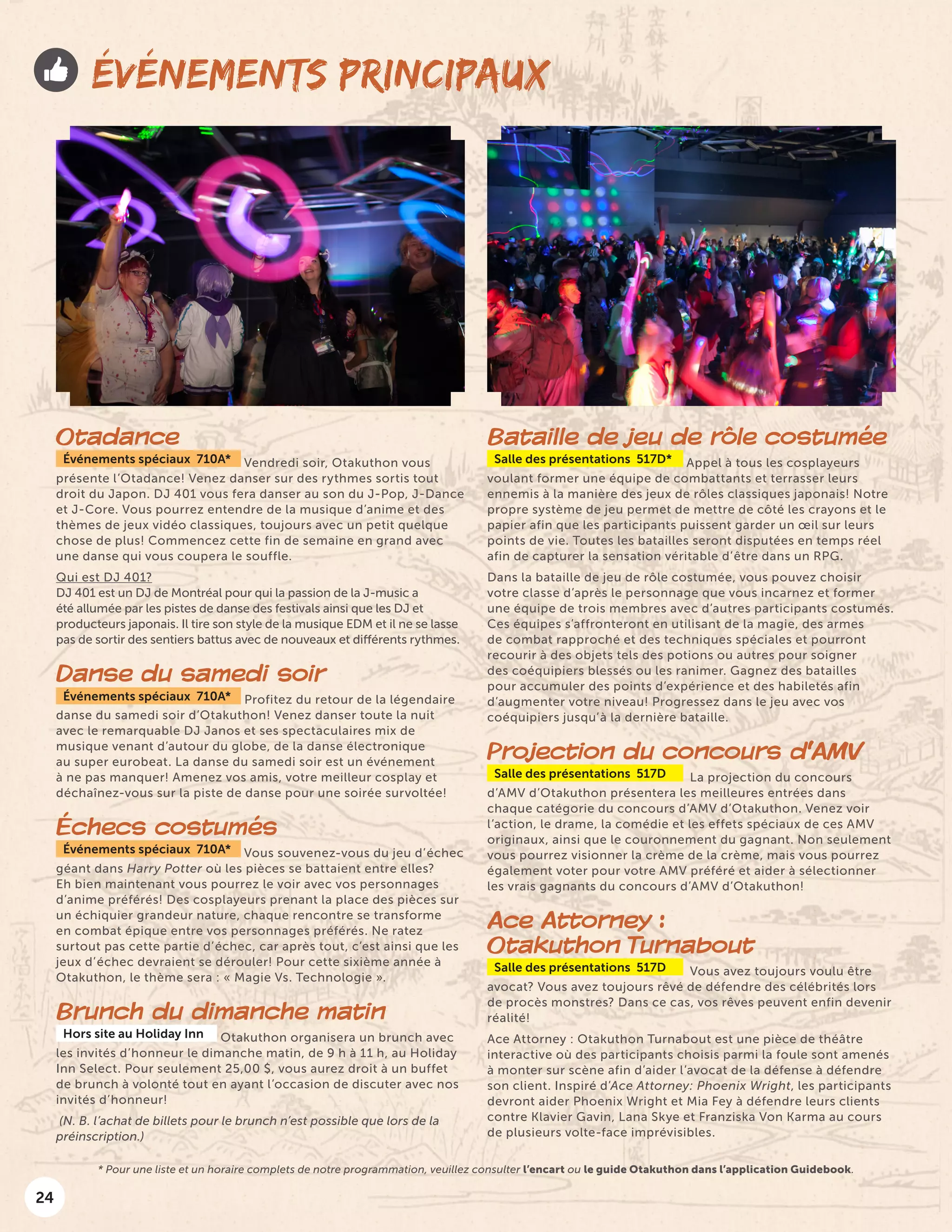 24
ÉVÉNEMENTS PRINCIPAUX
Otadance
Événements spéciaux 710A* Vendredi soir, Otakuthon vous
présente l’Otadance! Venez danser sur des rythmes sortis tout
droit du Japon. DJ 401 vous fera danser au son du J-Pop, J-Dance
et J-Core. Vous pourrez entendre de la musique d’anime et des
thèmes de jeux vidéo classiques, toujours avec un petit quelque
chose de plus! Commencez cette fin de semaine en grand avec
une danse qui vous coupera le souffle.
Qui est DJ 401?
DJ 401 est un DJ de Montréal pour qui la passion de la J-music a
été allumée par les pistes de danse des festivals ainsi que les DJ et
producteurs japonais. Il tire son style de la musique EDM et il ne se lasse
pas de sortir des sentiers battus avec de nouveaux et différents rythmes.
Danse du samedi soir
Événements spéciaux 710A* Profitez du retour de la légendaire
danse du samedi soir d’Otakuthon! Venez danser toute la nuit
avec le remarquable DJ Janos et ses spectaculaires mix de
musique venant d’autour du globe, de la danse électronique
au super eurobeat. La danse du samedi soir est un événement
à ne pas manquer! Amenez vos amis, votre meilleur cosplay et
déchaînez-vous sur la piste de danse pour une soirée survoltée!
Échecs costumés
Événements spéciaux 710A* Vous souvenez-vous du jeu d’échec
géant dans Harry Potter où les pièces se battaient entre elles?
Eh bien maintenant vous pourrez le voir avec vos personnages
d’anime préférés! Des cosplayeurs prenant la place des pièces sur
un échiquier grandeur nature, chaque rencontre se transforme
en combat épique entre vos personnages préférés. Ne ratez
surtout pas cette partie d’échec, car après tout, c’est ainsi que les
jeux d’échec devraient se dérouler! Pour cette sixième année à
Otakuthon, le thème sera : « Magie Vs. Technologie ».
Brunch du dimanche matin
Hors site au Holiday Inn Otakuthon organisera un brunch avec
les invités d’honneur le dimanche matin, de 9 h à 11 h, au Holiday
Inn Select. Pour seulement 25,00 $, vous aurez droit à un buffet
de brunch à volonté tout en ayant l’occasion de discuter avec nos
invités d’honneur!
(N. B. l’achat de billets pour le brunch n’est possible que lors de la
préinscription.)
Bataille de jeu de rôle costumée
Salle des présentations 517D* Appel à tous les cosplayeurs
voulant former une équipe de combattants et terrasser leurs
ennemis à la manière des jeux de rôles classiques japonais! Notre
propre système de jeu permet de mettre de côté les crayons et le
papier afin que les participants puissent garder un œil sur leurs
points de vie. Toutes les batailles seront disputées en temps réel
afin de capturer la sensation véritable d’être dans un RPG.
Dans la bataille de jeu de rôle costumée, vous pouvez choisir
votre classe d’après le personnage que vous incarnez et former
une équipe de trois membres avec d’autres participants costumés.
Ces équipes s’affronteront en utilisant de la magie, des armes
de combat rapproché et des techniques spéciales et pourront
recourir à des objets tels des potions ou autres pour soigner
des coéquipiers blessés ou les ranimer. Gagnez des batailles
pour accumuler des points d’expérience et des habiletés afin
d’augmenter votre niveau! Progressez dans le jeu avec vos
coéquipiers jusqu’à la dernière bataille.
Projection du concours d’AMV
Salle des présentations 517D La projection du concours
d’AMV d’Otakuthon présentera les meilleures entrées dans
chaque catégorie du concours d’AMV d’Otakuthon. Venez voir
l’action, le drame, la comédie et les effets spéciaux de ces AMV
originaux, ainsi que le couronnement du gagnant. Non seulement
vous pourrez visionner la crème de la crème, mais vous pourrez
également voter pour votre AMV préféré et aider à sélectionner
les vrais gagnants du concours d’AMV d’Otakuthon!
Ace Attorney :
Otakuthon Turnabout
Salle des présentations 517D Vous avez toujours voulu être
avocat? Vous avez toujours rêvé de défendre des célébrités lors
de procès monstres? Dans ce cas, vos rêves peuvent enfin devenir
réalité!
Ace Attorney : Otakuthon Turnabout est une pièce de théâtre
interactive où des participants choisis parmi la foule sont amenés
à monter sur scène afin d’aider l’avocat de la défense à défendre
son client. Inspiré d’Ace Attorney: Phoenix Wright, les participants
devront aider Phoenix Wright et Mia Fey à défendre leurs clients
contre Klavier Gavin, Lana Skye et Franziska Von Karma au cours
de plusieurs volte-face imprévisibles.
* Pour une liste et un horaire complets de notre programmation, veuillez consulter l’encart ou le guide Otakuthon dans l’application Guidebook.
 