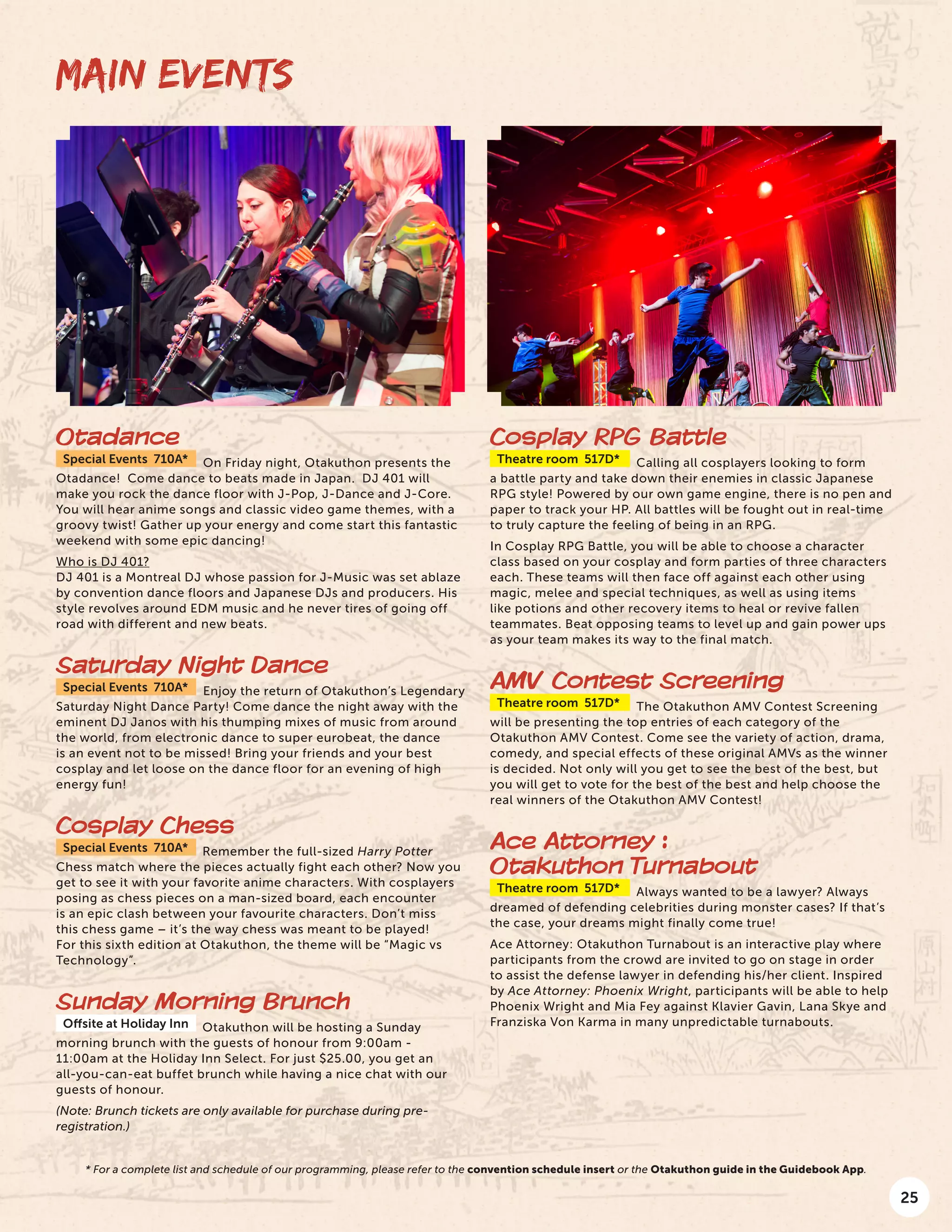 25
Otadance
Special Events 710A* On Friday night, Otakuthon presents the
Otadance! Come dance to beats made in Japan. DJ 401 will
make you rock the dance floor with J-Pop, J-Dance and J-Core.
You will hear anime songs and classic video game themes, with a
groovy twist! Gather up your energy and come start this fantastic
weekend with some epic dancing!
Who is DJ 401?
DJ 401 is a Montreal DJ whose passion for J-Music was set ablaze
by convention dance floors and Japanese DJs and producers. His
style revolves around EDM music and he never tires of going off
road with different and new beats.
Saturday Night Dance
Special Events 710A* Enjoy the return of Otakuthon’s Legendary
Saturday Night Dance Party! Come dance the night away with the
eminent DJ Janos with his thumping mixes of music from around
the world, from electronic dance to super eurobeat, the dance
is an event not to be missed! Bring your friends and your best
cosplay and let loose on the dance floor for an evening of high
energy fun!
Cosplay Chess
Special Events 710A* Remember the full-sized Harry Potter
Chess match where the pieces actually fight each other? Now you
get to see it with your favorite anime characters. With cosplayers
posing as chess pieces on a man-sized board, each encounter
is an epic clash between your favourite characters. Don’t miss
this chess game – it’s the way chess was meant to be played!
For this sixth edition at Otakuthon, the theme will be “Magic vs
Technology”.
Sunday Morning Brunch
Offsite at Holiday Inn Otakuthon will be hosting a Sunday
morning brunch with the guests of honour from 9:00am -
11:00am at the Holiday Inn Select. For just $25.00, you get an
all-you-can-eat buffet brunch while having a nice chat with our
guests of honour.
(Note: Brunch tickets are only available for purchase during pre-
registration.)
MAIN EVENTS
Cosplay RPG Battle
Theatre room 517D* Calling all cosplayers looking to form
a battle party and take down their enemies in classic Japanese
RPG style! Powered by our own game engine, there is no pen and
paper to track your HP. All battles will be fought out in real-time
to truly capture the feeling of being in an RPG.
In Cosplay RPG Battle, you will be able to choose a character
class based on your cosplay and form parties of three characters
each. These teams will then face off against each other using
magic, melee and special techniques, as well as using items
like potions and other recovery items to heal or revive fallen
teammates. Beat opposing teams to level up and gain power ups
as your team makes its way to the final match.
AMV Contest Screening
Theatre room 517D* The Otakuthon AMV Contest Screening
will be presenting the top entries of each category of the
Otakuthon AMV Contest. Come see the variety of action, drama,
comedy, and special effects of these original AMVs as the winner
is decided. Not only will you get to see the best of the best, but
you will get to vote for the best of the best and help choose the
real winners of the Otakuthon AMV Contest!
Ace Attorney :
Otakuthon Turnabout
Theatre room 517D* Always wanted to be a lawyer? Always
dreamed of defending celebrities during monster cases? If that’s
the case, your dreams might finally come true!
Ace Attorney: Otakuthon Turnabout is an interactive play where
participants from the crowd are invited to go on stage in order
to assist the defense lawyer in defending his/her client. Inspired
by Ace Attorney: Phoenix Wright, participants will be able to help
Phoenix Wright and Mia Fey against Klavier Gavin, Lana Skye and
Franziska Von Karma in many unpredictable turnabouts.
* For a complete list and schedule of our programming, please refer to the convention schedule insert or the Otakuthon guide in the Guidebook App.
 