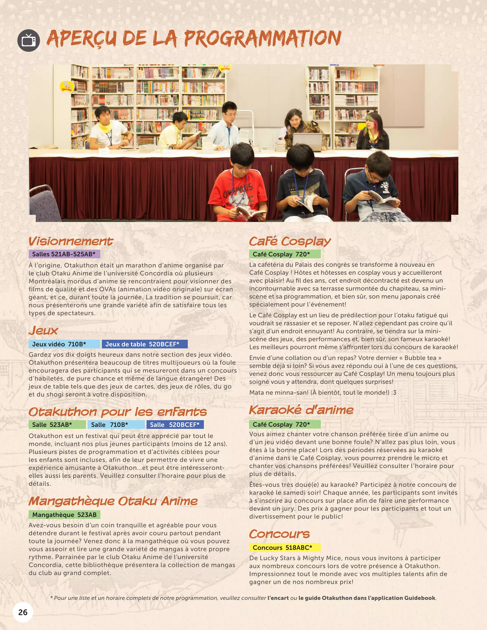 26
APERÇU DE LA PROGRAMMATION
Visionnement
Salles 521AB-525AB*
À l’origine, Otakuthon était un marathon d’anime organisé par
le club Otaku Anime de l’université Concordia où plusieurs
Montréalais mordus d’anime se rencontraient pour visionner des
films de qualité et des OVAs (animation vidéo originale) sur écran
géant, et ce, durant toute la journée. La tradition se poursuit, car
nous présenterons une grande variété afin de satisfaire tous les
types de spectateurs.
Jeux
Jeux vidéo 710B* Jeux de table 520BCEF*
Gardez vos dix doigts heureux dans notre section des jeux vidéo.
Otakuthon présentera beaucoup de titres multijoueurs où la foule
encouragera des participants qui se mesureront dans un concours
d’habiletés, de pure chance et même de langue étrangère! Des
jeux de table tels que des jeux de cartes, des jeux de rôles, du go
et du shogi seront à votre disposition.
Otakuthon pour les enfants
Salle 523AB* Salle 710B* Salle 520BCEF*
Otakuthon est un festival qui peut être apprécié par tout le
monde, incluant nos plus jeunes participants (moins de 12 ans).
Plusieurs pistes de programmation et d’activités ciblées pour
les enfants sont incluses, afin de leur permettre de vivre une
expérience amusante à Otakuthon…et peut être intéresseront-
elles aussi les parents. Veuillez consulter l’horaire pour plus de
détails.
Mangathèque Otaku Anime
Mangathèque 523AB
Avez-vous besoin d’un coin tranquille et agréable pour vous
détendre durant le festival après avoir couru partout pendant
toute la journée? Venez donc à la mangathèque où vous pouvez
vous asseoir et lire une grande variété de mangas à votre propre
rythme. Parrainée par le club Otaku Anime de l’université
Concordia, cette bibliothèque présentera la collection de mangas
du club au grand complet.
Café Cosplay
Café Cosplay 720*
La cafétéria du Palais des congrès se transforme à nouveau en
Café Cosplay ! Hôtes et hôtesses en cosplay vous y accueilleront
avec plaisir! Au fil des ans, cet endroit décontracté est devenu un
incontournable avec sa terrasse surmontée du chapiteau, sa mini-
scène et sa programmation, et bien sûr, son menu japonais créé
spécialement pour l’événement!
Le Café Cosplay est un lieu de prédilection pour l’otaku fatigué qui
voudrait se rassasier et se reposer. N’allez cependant pas croire qu’il
s’agit d’un endroit ennuyant! Au contraire, se tiendra sur la mini-
scène des jeux, des performances et, bien sûr, son fameux karaoké!
Les meilleurs pourront même s’affronter lors du concours de karaoké!
Envie d’une collation ou d’un repas? Votre dernier « Bubble tea »
semble déjà si loin? Si vous avez répondu oui à l’une de ces questions,
venez donc vous ressourcer au Café Cosplay! Un menu toujours plus
soigné vous y attendra, dont quelques surprises!
Mata ne minna-san! (À bientôt, tout le monde!) :3
Karaoké d’anime
Café Cosplay 720*
Vous aimez chanter votre chanson préférée tirée d’un anime ou
d’un jeu vidéo devant une bonne foule? N’allez pas plus loin, vous
êtes à la bonne place! Lors des périodes réservées au karaoké
d’anime dans le Café Cosplay, vous pourrez prendre le micro et
chanter vos chansons préférées! Veuillez consulter l’horaire pour
plus de détails.
Êtes-vous très doué(e) au karaoké? Participez à notre concours de
karaoké le samedi soir! Chaque année, les participants sont invités
à s’inscrire au concours sur place afin de faire une performance
devant un jury. Des prix à gagner pour les participants et tout un
divertissement pour le public!
Concours
Concours 518ABC*
De Lucky Stars à Mighty Mice, nous vous invitons à participer
aux nombreux concours lors de votre présence à Otakuthon.
Impressionnez tout le monde avec vos multiples talents afin de
gagner un de nos nombreux prix!
* Pour une liste et un horaire complets de notre programmation, veuillez consulter l’encart ou le guide Otakuthon dans l’application Guidebook.
 