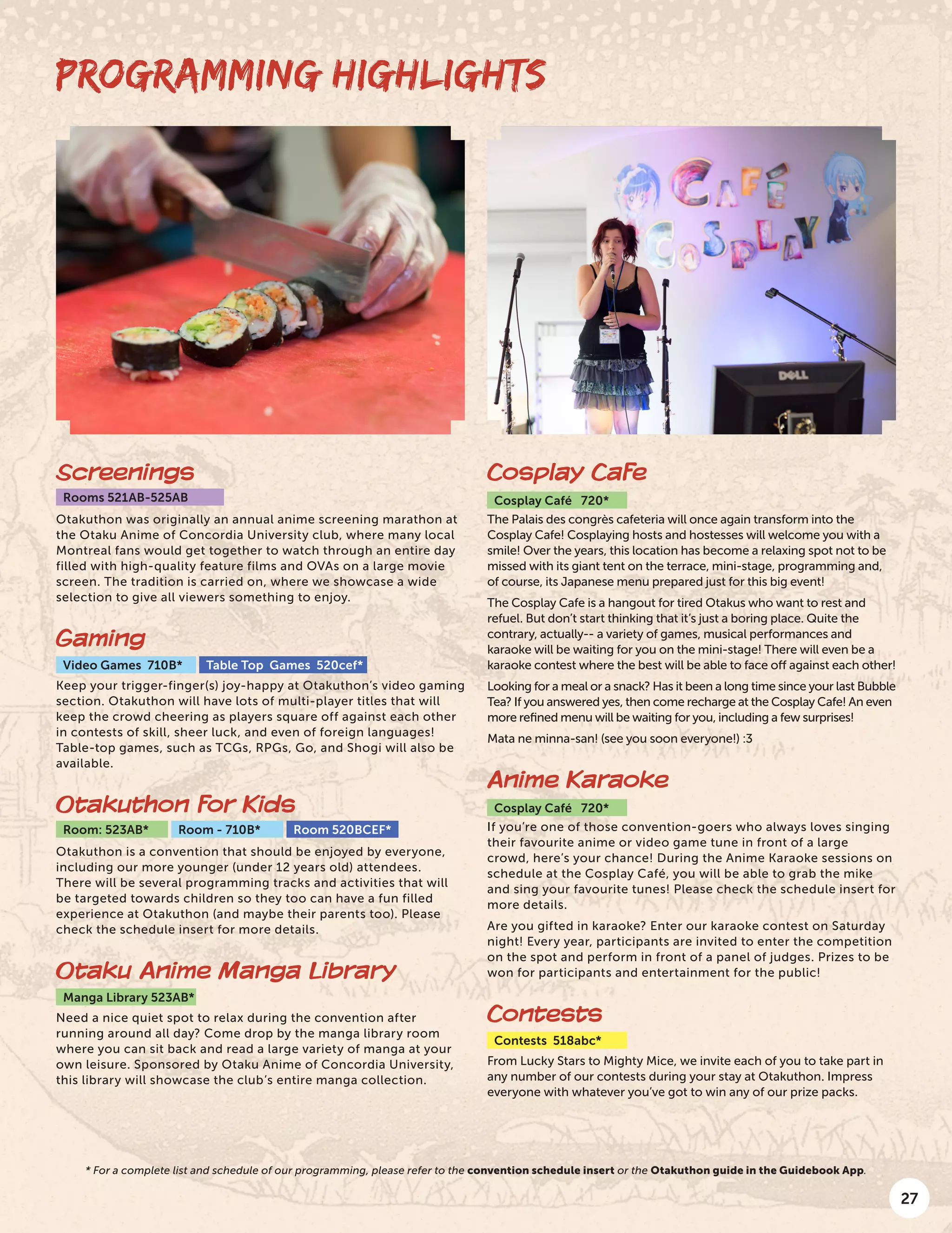 27
PROGRAMMING HIGHLIGHTS
Screenings
Rooms 521AB-525AB
Otakuthon was originally an annual anime screening marathon at
the Otaku Anime of Concordia University club, where many local
Montreal fans would get together to watch through an entire day
filled with high-quality feature films and OVAs on a large movie
screen. The tradition is carried on, where we showcase a wide
selection to give all viewers something to enjoy.
Gaming
Video Games 710B* Table Top Games 520cef*
Keep your trigger-finger(s) joy-happy at Otakuthon’s video gaming
section. Otakuthon will have lots of multi-player titles that will
keep the crowd cheering as players square off against each other
in contests of skill, sheer luck, and even of foreign languages!
Table-top games, such as TCGs, RPGs, Go, and Shogi will also be
available.
Otakuthon for Kids
Room: 523AB* Room - 710B* Room 520BCEF*
Otakuthon is a convention that should be enjoyed by everyone,
including our more younger (under 12 years old) attendees.
There will be several programming tracks and activities that will
be targeted towards children so they too can have a fun filled
experience at Otakuthon (and maybe their parents too). Please
check the schedule insert for more details.
Otaku Anime Manga Library
Manga Library 523AB*
Need a nice quiet spot to relax during the convention after
running around all day? Come drop by the manga library room
where you can sit back and read a large variety of manga at your
own leisure. Sponsored by Otaku Anime of Concordia University,
this library will showcase the club’s entire manga collection.
Cosplay Cafe
Cosplay Café 720*
The Palais des congrès cafeteria will once again transform into the
Cosplay Cafe! Cosplaying hosts and hostesses will welcome you with a
smile! Over the years, this location has become a relaxing spot not to be
missed with its giant tent on the terrace, mini-stage, programming and,
of course, its Japanese menu prepared just for this big event!
The Cosplay Cafe is a hangout for tired Otakus who want to rest and
refuel. But don’t start thinking that it’s just a boring place. Quite the
contrary, actually-- a variety of games, musical performances and
karaoke will be waiting for you on the mini-stage! There will even be a
karaoke contest where the best will be able to face off against each other!
Looking for a meal or a snack? Has it been a long time since your last Bubble
Tea? If you answered yes, then come recharge at the Cosplay Cafe! An even
more refined menu will be waiting for you, including a few surprises!
Mata ne minna-san! (see you soon everyone!) :3
Anime Karaoke
Cosplay Café 720*
If you’re one of those convention-goers who always loves singing
their favourite anime or video game tune in front of a large
crowd, here’s your chance! During the Anime Karaoke sessions on
schedule at the Cosplay Café, you will be able to grab the mike
and sing your favourite tunes! Please check the schedule insert for
more details.
Are you gifted in karaoke? Enter our karaoke contest on Saturday
night! Every year, participants are invited to enter the competition
on the spot and perform in front of a panel of judges. Prizes to be
won for participants and entertainment for the public!
Contests
Contests 518abc*
From Lucky Stars to Mighty Mice, we invite each of you to take part in
any number of our contests during your stay at Otakuthon. Impress
everyone with whatever you’ve got to win any of our prize packs.
* For a complete list and schedule of our programming, please refer to the convention schedule insert or the Otakuthon guide in the Guidebook App.
 