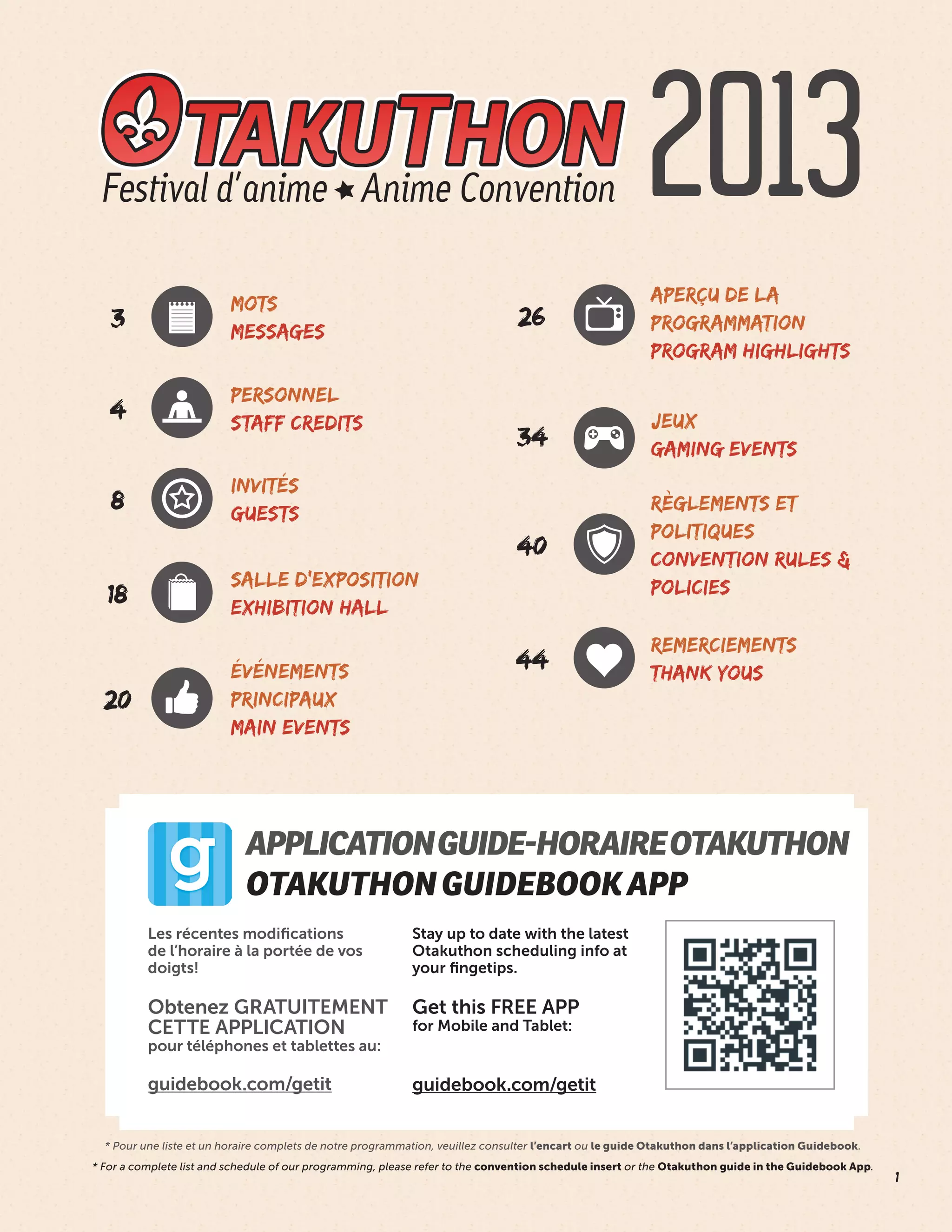 1
* Pour une liste et un horaire complets de notre programmation, veuillez consulter l’encart ou le guide Otakuthon dans l’application Guidebook.
* For a complete list and schedule of our programming, please refer to the convention schedule insert or the Otakuthon guide in the Guidebook App.
4
34
8
40
44
20
26
INVITÉS
GUESTS
PERSONNEL
STAFF CREDITS
ÉVÉNEMENTS
PRINCIPAUX
MAIN EVENTS
APERÇU DE LA
PROGRAMMATION
PROGRAM HIGHLIGHTS
JEUX
GAMING EVENTS
RÈGLEMENTS ET
POLITIQUES
CONVENTION RULES &
POLICIES
REMERCIEMENTS
THANK YOUS
APPLICATIONGUIDE-HORAIREOTAKUTHON
OTAKUTHONGUIDEBOOKAPP
2013
18
SALLE D’EXPOSITION
EXHIBITION HALL
3
MOTS
MESSAGES
Les récentes modifications
de l’horaire à la portée de vos
doigts!
Obtenez GRATUITEMENT
CETTE APPLICATION
pour téléphones et tablettes au:
guidebook.com/getit
Stay up to date with the latest
Otakuthon scheduling info at
your fingetips.
Get this FREE APP
for Mobile and Tablet:
guidebook.com/getit
 