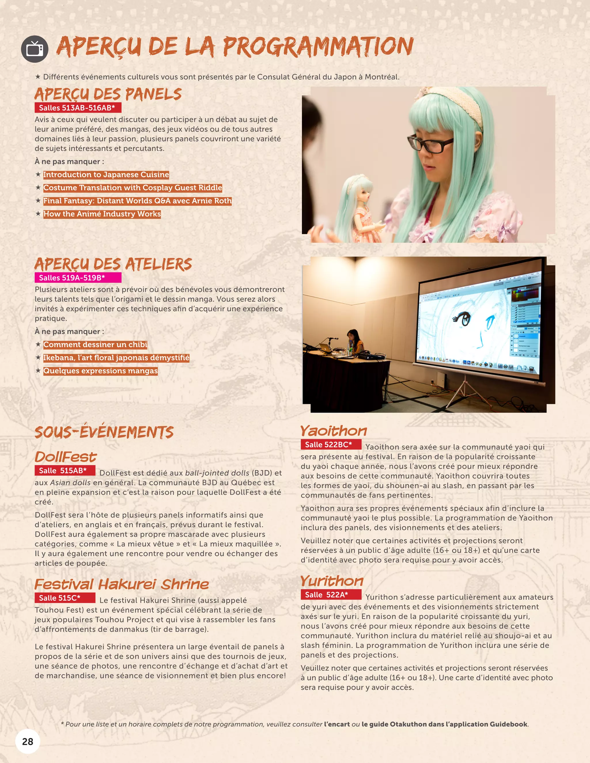 28
APERÇU DE LA PROGRAMMATION
APERÇU DES PANELS
Salles 513AB-516AB*
Avis à ceux qui veulent discuter ou participer à un débat au sujet de
leur anime préféré, des mangas, des jeux vidéos ou de tous autres
domaines liés à leur passion, plusieurs panels couvriront une variété
de sujets intéressants et percutants.
À ne pas manquer :
 Introduction to Japanese Cuisine
 Costume Translation with Cosplay Guest Riddle
 Final Fantasy: Distant Worlds Q&A avec Arnie Roth
 How the Animé Industry Works
SOUS-ÉVÉNEMENTS
DollFest
Salle 515AB* DollFest est dédié aux ball-jointed dolls (BJD) et
aux Asian dolls en général. La communauté BJD au Québec est
en pleine expansion et c’est la raison pour laquelle DollFest a été
créé.
DollFest sera l’hôte de plusieurs panels informatifs ainsi que
d’ateliers, en anglais et en français, prévus durant le festival.
DollFest aura également sa propre mascarade avec plusieurs
catégories, comme « La mieux vêtue » et « La mieux maquillée ».
Il y aura également une rencontre pour vendre ou échanger des
articles de poupée.
Festival Hakurei Shrine
Salle 515C* Le festival Hakurei Shrine (aussi appelé
Touhou Fest) est un événement spécial célébrant la série de
jeux populaires Touhou Project et qui vise à rassembler les fans
d’affrontements de danmakus (tir de barrage).
Le festival Hakurei Shrine présentera un large éventail de panels à
propos de la série et de son univers ainsi que des tournois de jeux,
une séance de photos, une rencontre d’échange et d’achat d’art et
de marchandise, une séance de visionnement et bien plus encore!
Yaoithon
Salle 522BC* Yaoithon sera axée sur la communauté yaoi qui
sera présente au festival. En raison de la popularité croissante
du yaoi chaque année, nous l’avons créé pour mieux répondre
aux besoins de cette communauté. Yaoithon couvrira toutes
les formes de yaoi, du shounen-ai au slash, en passant par les
communautés de fans pertinentes.
Yaoithon aura ses propres événements spéciaux afin d’inclure la
communauté yaoi le plus possible. La programmation de Yaoithon
inclura des panels, des visionnements et des ateliers.
Veuillez noter que certaines activités et projections seront
réservées à un public d’âge adulte (16+ ou 18+) et qu’une carte
d’identité avec photo sera requise pour y avoir accès.
Yurithon
Salle 522A* Yurithon s’adresse particulièrement aux amateurs
de yuri avec des événements et des visionnements strictement
axés sur le yuri. En raison de la popularité croissante du yuri,
nous l’avons créé pour mieux répondre aux besoins de cette
communauté. Yurithon inclura du matériel relié au shoujo-ai et au
slash féminin. La programmation de Yurithon inclura une série de
panels et des projections.
Veuillez noter que certaines activités et projections seront réservées
à un public d’âge adulte (16+ ou 18+). Une carte d’identité avec photo
sera requise pour y avoir accès.
APERÇU DES ATELIERS
Salles 519A-519B*
Plusieurs ateliers sont à prévoir où des bénévoles vous démontreront
leurs talents tels que l’origami et le dessin manga. Vous serez alors
invités à expérimenter ces techniques afin d’acquérir une expérience
pratique.
À ne pas manquer :
 Comment dessiner un chibi
 Ikebana, l’art floral japonais démystifié
 Quelques expressions mangas
 Différents événements culturels vous sont présentés par le Consulat Général du Japon à Montréal.
* Pour une liste et un horaire complets de notre programmation, veuillez consulter l’encart ou le guide Otakuthon dans l’application Guidebook.
 