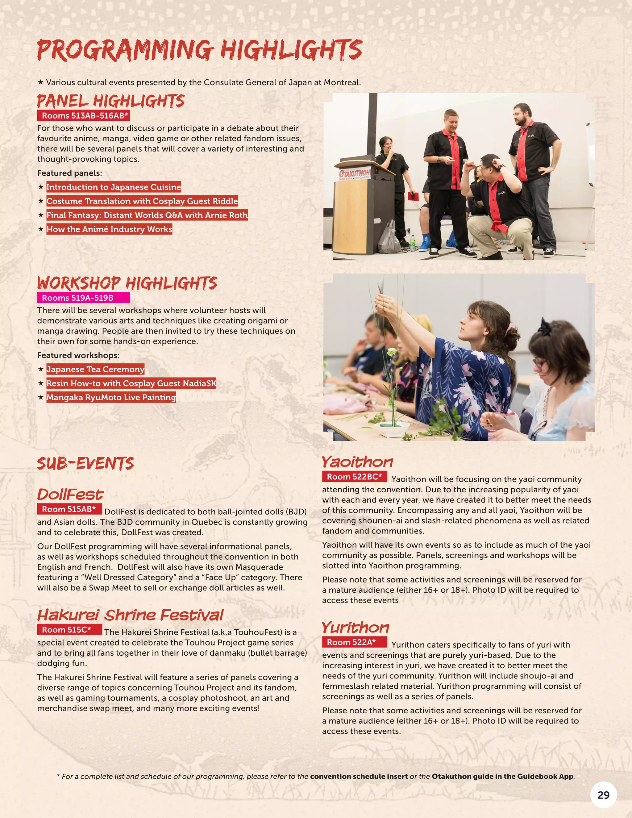 29
PROGRAMMING HIGHLIGHTS
PANEL HIGHLIGHTS
Rooms 513AB-516AB*
For those who want to discuss or participate in a debate about their
favourite anime, manga, video game or other related fandom issues,
there will be several panels that will cover a variety of interesting and
thought-provoking topics.
Featured panels:
 Introduction to Japanese Cuisine
 Costume Translation with Cosplay Guest Riddle
 Final Fantasy: Distant Worlds Q&A with Arnie Roth
 How the Animé Industry Works
SUB-EVENTS
DollFest
Room 515AB* DollFest is dedicated to both ball-jointed dolls (BJD)
and Asian dolls. The BJD community in Quebec is constantly growing
and to celebrate this, DollFest was created.
Our DollFest programming will have several informational panels,
as well as workshops scheduled throughout the convention in both
English and French. DollFest will also have its own Masquerade
featuring a “Well Dressed Category” and a “Face Up” category. There
will also be a Swap Meet to sell or exchange doll articles as well.
Hakurei Shrine Festival
Room 515C* The Hakurei Shrine Festival (a.k.a TouhouFest) is a
special event created to celebrate the Touhou Project game series
and to bring all fans together in their love of danmaku (bullet barrage)
dodging fun.
The Hakurei Shrine Festival will feature a series of panels covering a
diverse range of topics concerning Touhou Project and its fandom,
as well as gaming tournaments, a cosplay photoshoot, an art and
merchandise swap meet, and many more exciting events!
Yaoithon
Room 522BC* Yaoithon will be focusing on the yaoi community
attending the convention. Due to the increasing popularity of yaoi
with each and every year, we have created it to better meet the needs
of this community. Encompassing any and all yaoi, Yaoithon will be
covering shounen-ai and slash-related phenomena as well as related
fandom and communities.
Yaoithon will have its own events so as to include as much of the yaoi
community as possible. Panels, screenings and workshops will be
slotted into Yaoithon programming.
Please note that some activities and screenings will be reserved for
a mature audience (either 16+ or 18+). Photo ID will be required to
access these events
Yurithon
Room 522A* Yurithon caters specifically to fans of yuri with
events and screenings that are purely yuri-based. Due to the
increasing interest in yuri, we have created it to better meet the
needs of the yuri community. Yurithon will include shoujo-ai and
femmeslash related material. Yurithon programming will consist of
screenings as well as a series of panels.
Please note that some activities and screenings will be reserved for
a mature audience (either 16+ or 18+). Photo ID will be required to
access these events.
WORKSHOP HIGHLIGHTS
Rooms 519A-519B
There will be several workshops where volunteer hosts will
demonstrate various arts and techniques like creating origami or
manga drawing. People are then invited to try these techniques on
their own for some hands-on experience.
Featured workshops:
 Japanese Tea Ceremony
 Resin How-to with Cosplay Guest NadiaSK
 Mangaka RyuMoto Live Painting
 Various cultural events presented by the Consulate General of Japan at Montreal.
* For a complete list and schedule of our programming, please refer to the convention schedule insert or the Otakuthon guide in the Guidebook App.
 