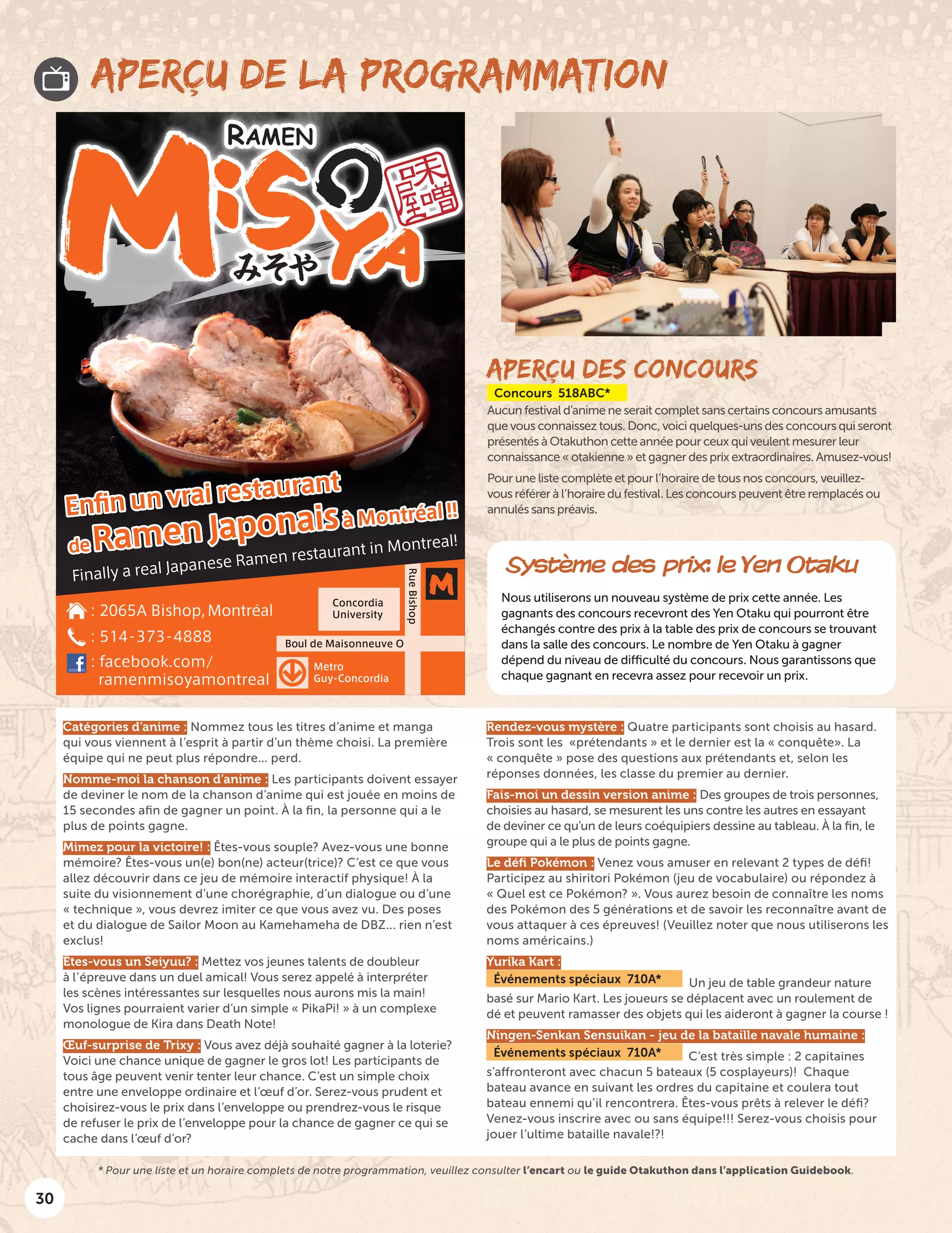 30
APERÇU DES CONCOURS
Concours 518ABC*
Aucun festival d’anime ne serait complet sans certains concours amusants
que vous connaissez tous. Donc, voici quelques-uns des concours qui seront
présentés à Otakuthon cette année pour ceux qui veulent mesurer leur
connaissance « otakienne » et gagner des prix extraordinaires. Amusez-vous!
Pour une liste complète et pour l’horaire de tous nos concours, veuillez-
vous référer à l’horaire du festival. Les concours peuvent être remplacés ou
annulés sans préavis.
APERÇU DE LA PROGRAMMATION
Système des prix: le Yen Otaku
Nous utiliserons un nouveau système de prix cette année. Les
gagnants des concours recevront des Yen Otaku qui pourront être
échangés contre des prix à la table des prix de concours se trouvant
dans la salle des concours. Le nombre de Yen Otaku à gagner
dépend du niveau de difficulté du concours. Nous garantissons que
chaque gagnant en recevra assez pour recevoir un prix.
Catégories d’anime : Nommez tous les titres d’anime et manga
qui vous viennent à l’esprit à partir d’un thème choisi. La première
équipe qui ne peut plus répondre... perd.
Nomme-moi la chanson d’anime : Les participants doivent essayer
de deviner le nom de la chanson d’anime qui est jouée en moins de
15 secondes afin de gagner un point. À la fin, la personne qui a le
plus de points gagne.
Mimez pour la victoire! : Êtes-vous souple? Avez-vous une bonne
mémoire? Êtes-vous un(e) bon(ne) acteur(trice)? C’est ce que vous
allez découvrir dans ce jeu de mémoire interactif physique! À la
suite du visionnement d’une chorégraphie, d’un dialogue ou d’une
« technique », vous devrez imiter ce que vous avez vu. Des poses
et du dialogue de Sailor Moon au Kamehameha de DBZ... rien n’est
exclus!
Êtes-vous un Seiyuu? : Mettez vos jeunes talents de doubleur
à l’épreuve dans un duel amical! Vous serez appelé à interpréter
les scènes intéressantes sur lesquelles nous aurons mis la main!
Vos lignes pourraient varier d’un simple « PikaPi! » à un complexe
monologue de Kira dans Death Note!
Œuf-surprise de Trixy : Vous avez déjà souhaité gagner à la loterie?
Voici une chance unique de gagner le gros lot! Les participants de
tous âge peuvent venir tenter leur chance. C’est un simple choix
entre une enveloppe ordinaire et l’œuf d’or. Serez-vous prudent et
choisirez-vous le prix dans l’enveloppe ou prendrez-vous le risque
de refuser le prix de l’enveloppe pour la chance de gagner ce qui se
cache dans l’œuf d’or?
Rendez-vous mystère : Quatre participants sont choisis au hasard.
Trois sont les « prétendants » et le dernier est la « conquête ». La
« conquête » pose des questions aux prétendants et, selon les
réponses données, les classe du premier au dernier.
Fais-moi un dessin version anime : Des groupes de trois personnes,
choisies au hasard, se mesurent les uns contre les autres en essayant
de deviner ce qu’un de leurs coéquipiers dessine au tableau. À la fin, le
groupe qui a le plus de points gagne.
Le défi Pokémon : Venez vous amuser en relevant 2 types de défi!
Participez au shiritori Pokémon (jeu de vocabulaire) ou répondez à
« Quel est ce Pokémon? ». Vous aurez besoin de connaître les noms
des Pokémon des 5 générations et de savoir les reconnaître avant de
vous attaquer à ces épreuves! (Veuillez noter que nous utiliserons les
noms américains.)
Yurika Kart :
Événements spéciaux 710A* Un jeu de table grandeur nature
basé sur Mario Kart. Les joueurs se déplacent avec un roulement de
dé et peuvent ramasser des objets qui les aideront à gagner la course !
Ningen-Senkan Sensuikan - jeu de la bataille navale humaine :
Événements spéciaux 710A* C’est très simple : 2 capitaines
s’affronteront avec chacun 5 bateaux (5 cosplayeurs)! Chaque
bateau avance en suivant les ordres du capitaine et coulera tout
bateau ennemi qu’il rencontrera. Êtes-vous prêts à relever le défi?
Venez-vous inscrire avec ou sans équipe!!! Serez-vous choisis pour
jouer l’ultime bataille navale!?!
* Pour une liste et un horaire complets de notre programmation, veuillez consulter l’encart ou le guide Otakuthon dans l’application Guidebook.
 