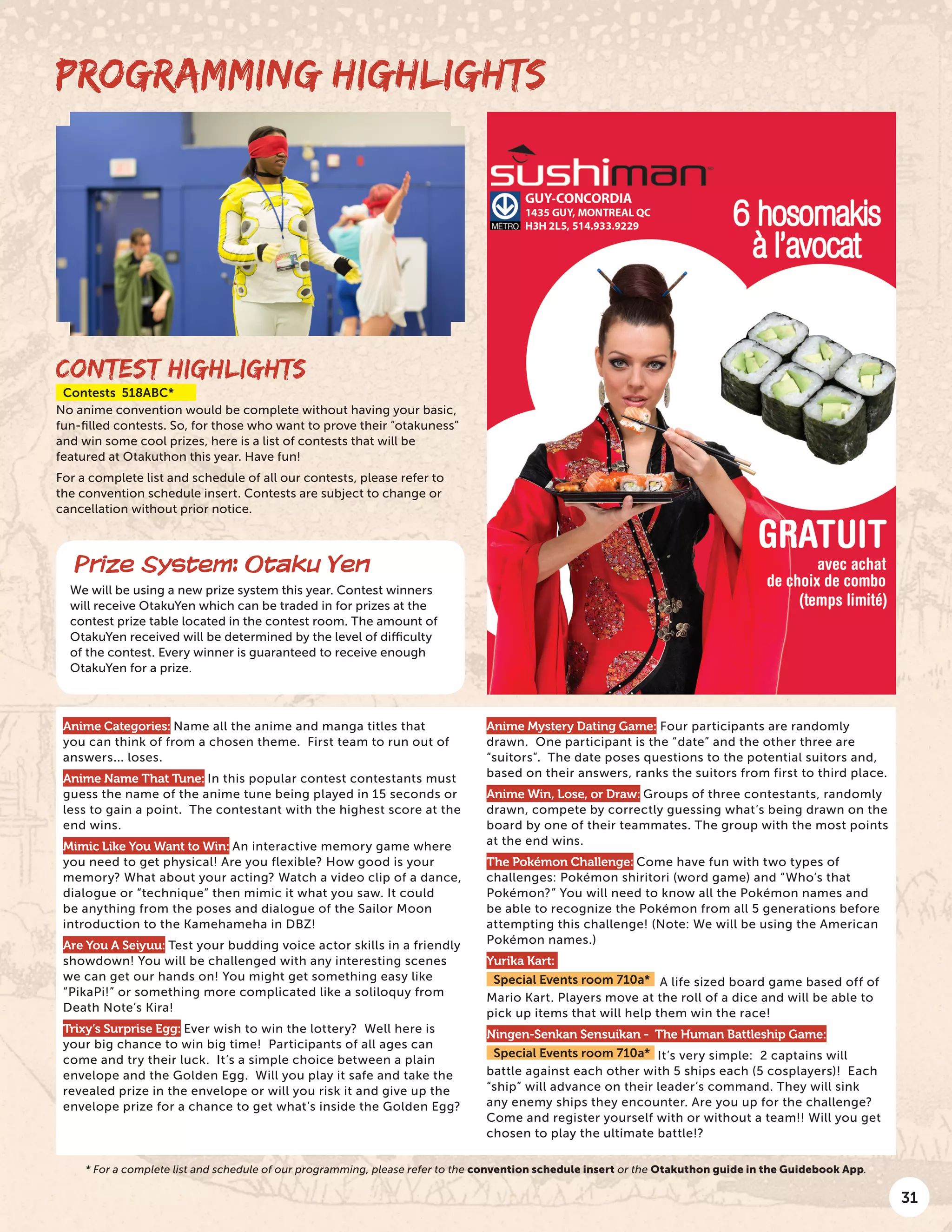 31
CONTEST HIGHLIGHTS
Contests 518ABC*
No anime convention would be complete without having your basic,
fun-filled contests. So, for those who want to prove their “otakuness”
and win some cool prizes, here is a list of contests that will be
featured at Otakuthon this year. Have fun!
For a complete list and schedule of all our contests, please refer to
the convention schedule insert. Contests are subject to change or
cancellation without prior notice.
Anime Categories: Name all the anime and manga titles that
you can think of from a chosen theme. First team to run out of
answers... loses.
Anime Name That Tune: In this popular contest contestants must
guess the name of the anime tune being played in 15 seconds or
less to gain a point. The contestant with the highest score at the
end wins.
Mimic Like You Want to Win: An interactive memory game where
you need to get physical! Are you flexible? How good is your
memory? What about your acting? Watch a video clip of a dance,
dialogue or “technique” then mimic it what you saw. It could
be anything from the poses and dialogue of the Sailor Moon
introduction to the Kamehameha in DBZ!
Are You A Seiyuu: Test your budding voice actor skills in a friendly
showdown! You will be challenged with any interesting scenes
we can get our hands on! You might get something easy like
“PikaPi!” or something more complicated like a soliloquy from
Death Note’s Kira!
Trixy’s Surprise Egg: Ever wish to win the lottery? Well here is
your big chance to win big time! Participants of all ages can
come and try their luck. It’s a simple choice between a plain
envelope and the Golden Egg. Will you play it safe and take the
revealed prize in the envelope or will you risk it and give up the
envelope prize for a chance to get what’s inside the Golden Egg?
Anime Mystery Dating Game: Four participants are randomly
drawn. One participant is the “date” and the other three are
“suitors”. The date poses questions to the potential suitors and,
based on their answers, ranks the suitors from first to third place.
Anime Win, Lose, or Draw: Groups of three contestants, randomly
drawn, compete by correctly guessing what’s being drawn on the
board by one of their teammates. The group with the most points
at the end wins.
The Pokémon Challenge: Come have fun with two types of
challenges: Pokémon shiritori (word game) and “Who’s that
Pokémon?” You will need to know all the Pokémon names and
be able to recognize the Pokémon from all 5 generations before
attempting this challenge! (Note: We will be using the American
Pokémon names.)
Yurika Kart:
Special Events room 710a* A life sized board game based off of
Mario Kart. Players move at the roll of a dice and will be able to
pick up items that will help them win the race!
Ningen-Senkan Sensuikan - The Human Battleship Game:
Special Events room 710a* It’s very simple: 2 captains will
battle against each other with 5 ships each (5 cosplayers)! Each
“ship” will advance on their leader’s command. They will sink
any enemy ships they encounter. Are you up for the challenge?
Come and register yourself with or without a team!! Will you get
chosen to play the ultimate battle!?
PROGRAMMING HIGHLIGHTS
Prize System: Otaku Yen
We will be using a new prize system this year. Contest winners
will receive OtakuYen which can be traded in for prizes at the
contest prize table located in the contest room. The amount of
OtakuYen received will be determined by the level of difficulty
of the contest. Every winner is guaranteed to receive enough
OtakuYen for a prize.
* For a complete list and schedule of our programming, please refer to the convention schedule insert or the Otakuthon guide in the Guidebook App.
 
