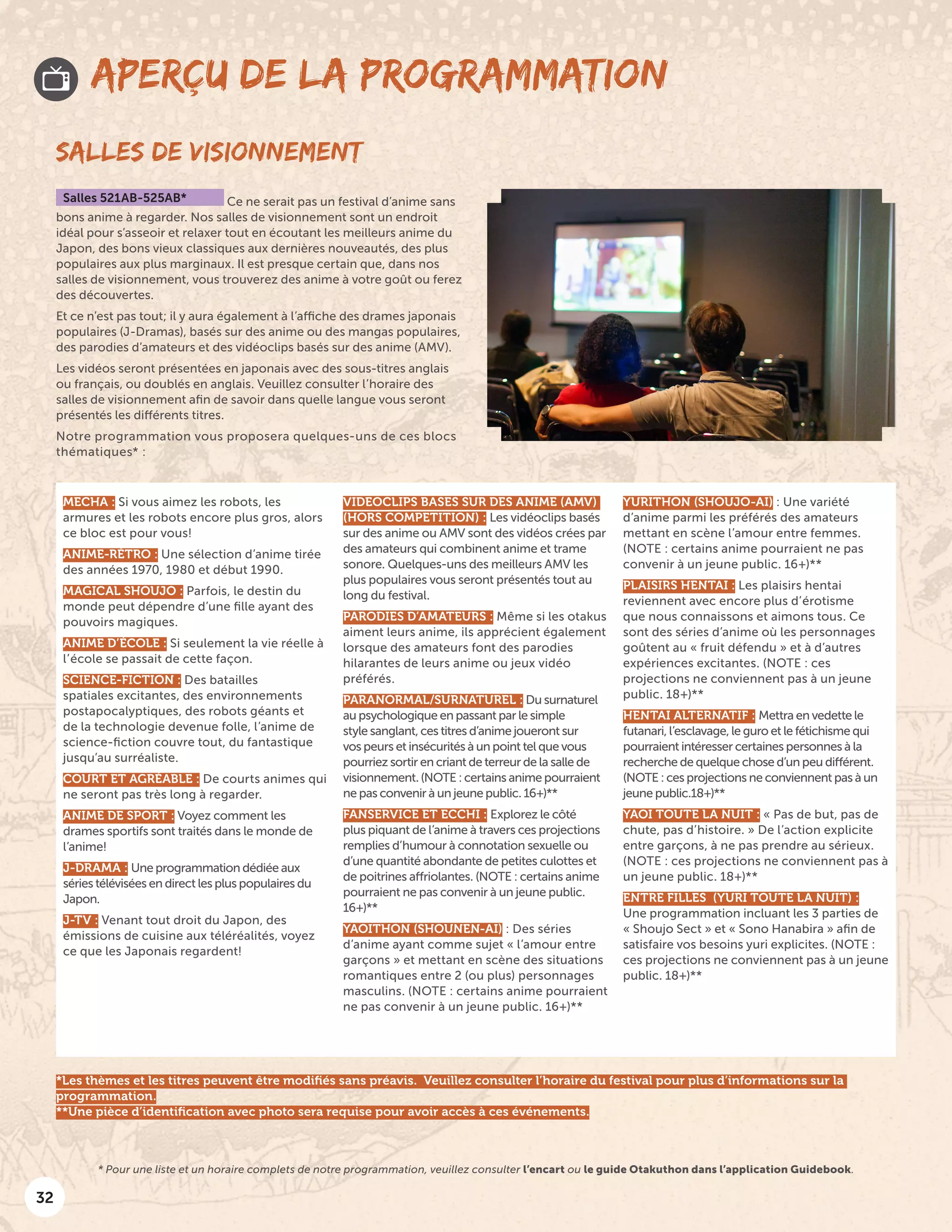 32
MECHA : Si vous aimez les robots, les
armures et les robots encore plus gros, alors
ce bloc est pour vous!
ANIME-RÉTRO : Une sélection d’anime tirée
des années 1970, 1980 et début 1990.
MAGICAL SHOUJO : Parfois, le destin du
monde peut dépendre d’une fille ayant des
pouvoirs magiques.
ANIME D’ÉCOLE : Si seulement la vie réelle à
l’école se passait de cette façon.
SCIENCE-FICTION : Des batailles
spatiales excitantes, des environnements
postapocalyptiques, des robots géants et
de la technologie devenue folle, l’anime de
science-fiction couvre tout, du fantastique
jusqu’au surréaliste.
COURT ET AGRÉABLE : De courts animes qui
ne seront pas très long à regarder.
ANIME DE SPORT : Voyez comment les
drames sportifs sont traités dans le monde de
l’anime!
J-DRAMA : Une programmation dédiée aux
séries télévisées en direct les plus populaires du
Japon.
J-TV : Venant tout droit du Japon, des
émissions de cuisine aux téléréalités, voyez
ce que les Japonais regardent!
VIDEOCLIPS BASES SUR DES ANIME (AMV)
(HORS COMPETITION) : Les vidéoclips basés
sur des anime ou AMV sont des vidéos crées par
des amateurs qui combinent anime et trame
sonore. Quelques-uns des meilleurs AMV les
plus populaires vous seront présentés tout au
long du festival.
PARODIES D’AMATEURS : Même si les otakus
aiment leurs anime, ils apprécient également
lorsque des amateurs font des parodies
hilarantes de leurs anime ou jeux vidéo
préférés.
PARANORMAL/SURNATUREL : Du surnaturel
au psychologique en passant par le simple
style sanglant, ces titres d’anime joueront sur
vos peurs et insécurités à un point tel que vous
pourriez sortir en criant de terreur de la salle de
visionnement. (NOTE : certains anime pourraient
ne pas convenir à un jeune public. 16+)**
FANSERVICE ET ECCHI : Explorez le côté
plus piquant de l’anime à travers ces projections
remplies d’humour à connotation sexuelle ou
d’une quantité abondante de petites culottes et
de poitrines affriolantes. (NOTE : certains anime
pourraient ne pas convenir à un jeune public.
16+)**
YAOITHON (SHOUNEN-AI) : Des séries
d’anime ayant comme sujet « l’amour entre
garçons » et mettant en scène des situations
romantiques entre 2 (ou plus) personnages
masculins. (NOTE : certains anime pourraient
ne pas convenir à un jeune public. 16+)**
YURITHON (SHOUJO-AI) : Une variété
d’anime parmi les préférés des amateurs
mettant en scène l’amour entre femmes.
(NOTE : certains anime pourraient ne pas
convenir à un jeune public. 16+)**
PLAISIRS HENTAI : Les plaisirs hentai
reviennent avec encore plus d’érotisme
que nous connaissons et aimons tous. Ce
sont des séries d’anime où les personnages
goûtent au « fruit défendu » et à d’autres
expériences excitantes. (NOTE : ces
projections ne conviennent pas à un jeune
public. 18+)**
HENTAI ALTERNATIF : Mettra en vedette le
futanari, l’esclavage, le guro et le fétichisme qui
pourraient intéresser certaines personnes à la
recherche de quelque chose d’un peu différent.
(NOTE : ces projections ne conviennent pas à un
jeune public.18+)**
YAOI TOUTE LA NUIT : « Pas de but, pas de
chute, pas d’histoire. » De l’action explicite
entre garçons, à ne pas prendre au sérieux.
(NOTE : ces projections ne conviennent pas à
un jeune public. 18+)**
ENTRE FILLES (YURI TOUTE LA NUIT) :
Une programmation incluant les 3 parties de
« Shoujo Sect » et « Sono Hanabira » afin de
satisfaire vos besoins yuri explicites. (NOTE :
ces projections ne conviennent pas à un jeune
public. 18+)**
SALLES DE VISIONNEMENT
Salles 521AB-525AB* Ce ne serait pas un festival d’anime sans
bons anime à regarder. Nos salles de visionnement sont un endroit
idéal pour s’asseoir et relaxer tout en écoutant les meilleurs anime du
Japon, des bons vieux classiques aux dernières nouveautés, des plus
populaires aux plus marginaux. Il est presque certain que, dans nos
salles de visionnement, vous trouverez des anime à votre goût ou ferez
des découvertes.
Et ce n’est pas tout; il y aura également à l’affiche des drames japonais
populaires (J-Dramas), basés sur des anime ou des mangas populaires,
des parodies d’amateurs et des vidéoclips basés sur des anime (AMV).
Les vidéos seront présentées en japonais avec des sous-titres anglais
ou français, ou doublés en anglais. Veuillez consulter l’horaire des
salles de visionnement afin de savoir dans quelle langue vous seront
présentés les différents titres.
Notre programmation vous proposera quelques-uns de ces blocs
thématiques* :
APERÇU DE LA PROGRAMMATION
* Pour une liste et un horaire complets de notre programmation, veuillez consulter l’encart ou le guide Otakuthon dans l’application Guidebook.
*Les thèmes et les titres peuvent être modifiés sans préavis. Veuillez consulter l’horaire du festival pour plus d’informations sur la
programmation.
**Une pièce d’identification avec photo sera requise pour avoir accès à ces événements.
 