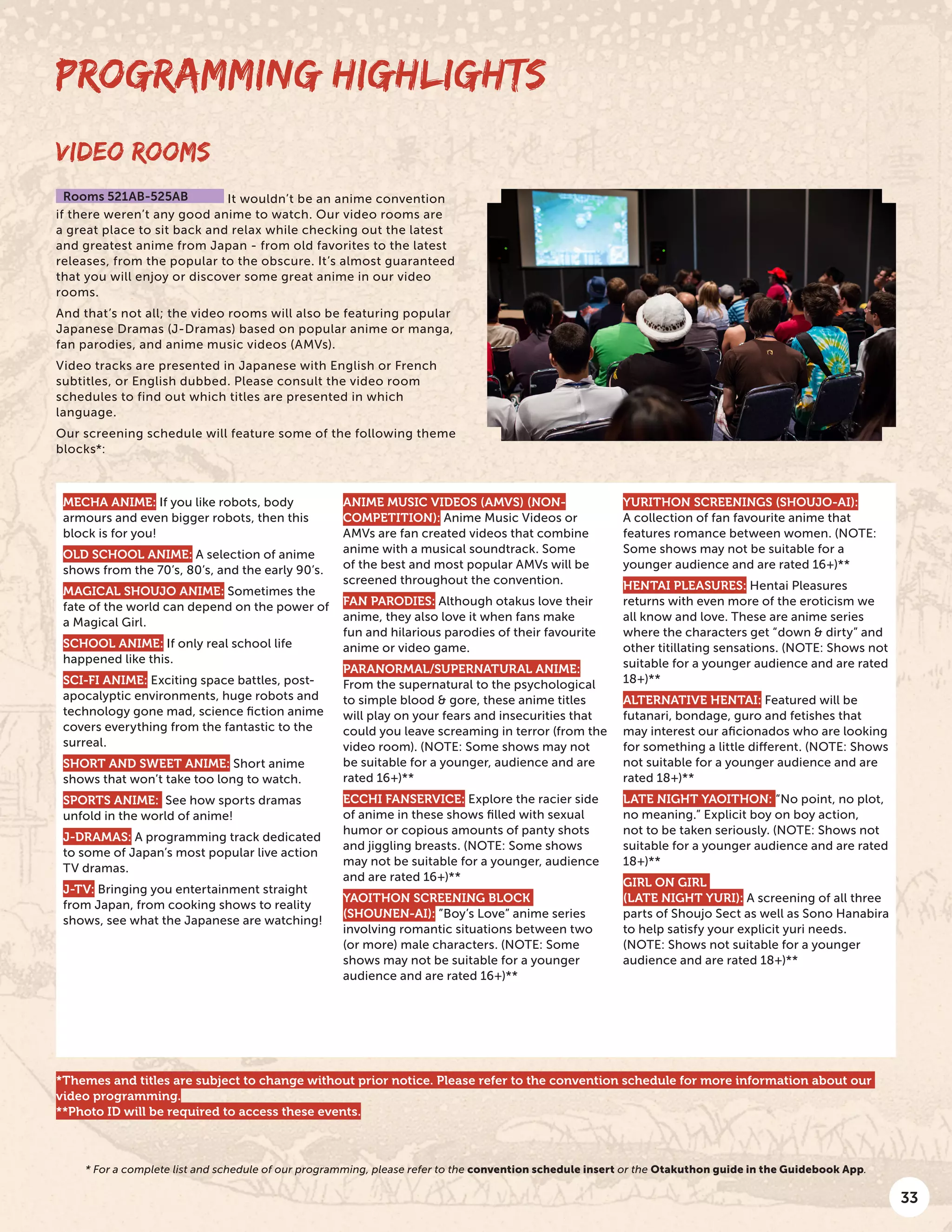 33
MECHA ANIME: If you like robots, body
armours and even bigger robots, then this
block is for you!
OLD SCHOOL ANIME: A selection of anime
shows from the 70’s, 80’s, and the early 90’s.
MAGICAL SHOUJO ANIME: Sometimes the
fate of the world can depend on the power of
a Magical Girl.
SCHOOL ANIME: If only real school life
happened like this.
SCI-FI ANIME: Exciting space battles, post-
apocalyptic environments, huge robots and
technology gone mad, science fiction anime
covers everything from the fantastic to the
surreal.
SHORT AND SWEET ANIME: Short anime
shows that won’t take too long to watch.
SPORTS ANIME: See how sports dramas
unfold in the world of anime!
J-DRAMAS: A programming track dedicated
to some of Japan’s most popular live action
TV dramas.
J-TV: Bringing you entertainment straight
from Japan, from cooking shows to reality
shows, see what the Japanese are watching!
ANIME MUSIC VIDEOS (AMVS) (NON-
COMPETITION): Anime Music Videos or
AMVs are fan created videos that combine
anime with a musical soundtrack. Some
of the best and most popular AMVs will be
screened throughout the convention.
FAN PARODIES: Although otakus love their
anime, they also love it when fans make
fun and hilarious parodies of their favourite
anime or video game.
PARANORMAL/SUPERNATURAL ANIME:
From the supernatural to the psychological
to simple blood & gore, these anime titles
will play on your fears and insecurities that
could you leave screaming in terror (from the
video room). (NOTE: Some shows may not
be suitable for a younger, audience and are
rated 16+)**
ECCHI FANSERVICE: Explore the racier side
of anime in these shows filled with sexual
humor or copious amounts of panty shots
and jiggling breasts. (NOTE: Some shows
may not be suitable for a younger, audience
and are rated 16+)**
YAOITHON SCREENING BLOCK
(SHOUNEN-AI): ”Boy’s Love” anime series
involving romantic situations between two
(or more) male characters. (NOTE: Some
shows may not be suitable for a younger
audience and are rated 16+)**
YURITHON SCREENINGS (SHOUJO-AI):
A collection of fan favourite anime that
features romance between women. (NOTE:
Some shows may not be suitable for a
younger audience and are rated 16+)**
HENTAI PLEASURES: Hentai Pleasures
returns with even more of the eroticism we
all know and love. These are anime series
where the characters get “down & dirty” and
other titillating sensations. (NOTE: Shows not
suitable for a younger audience and are rated
18+)**
ALTERNATIVE HENTAI: Featured will be
futanari, bondage, guro and fetishes that
may interest our aficionados who are looking
for something a little different. (NOTE: Shows
not suitable for a younger audience and are
rated 18+)**
LATE NIGHT YAOITHON: “No point, no plot,
no meaning.” Explicit boy on boy action,
not to be taken seriously. (NOTE: Shows not
suitable for a younger audience and are rated
18+)**
GIRL ON GIRL
(LATE NIGHT YURI): A screening of all three
parts of Shoujo Sect as well as Sono Hanabira
to help satisfy your explicit yuri needs.
(NOTE: Shows not suitable for a younger
audience and are rated 18+)**
VIDEO ROOMS
Rooms 521AB-525AB It wouldn’t be an anime convention
if there weren’t any good anime to watch. Our video rooms are
a great place to sit back and relax while checking out the latest
and greatest anime from Japan - from old favorites to the latest
releases, from the popular to the obscure. It’s almost guaranteed
that you will enjoy or discover some great anime in our video
rooms.
And that’s not all; the video rooms will also be featuring popular
Japanese Dramas (J-Dramas) based on popular anime or manga,
fan parodies, and anime music videos (AMVs).
Video tracks are presented in Japanese with English or French
subtitles, or English dubbed. Please consult the video room
schedules to find out which titles are presented in which
language.
Our screening schedule will feature some of the following theme
blocks*:
PROGRAMMING HIGHLIGHTS
* For a complete list and schedule of our programming, please refer to the convention schedule insert or the Otakuthon guide in the Guidebook App.
*Themes and titles are subject to change without prior notice. Please refer to the convention schedule for more information about our
video programming.
**Photo ID will be required to access these events.
 